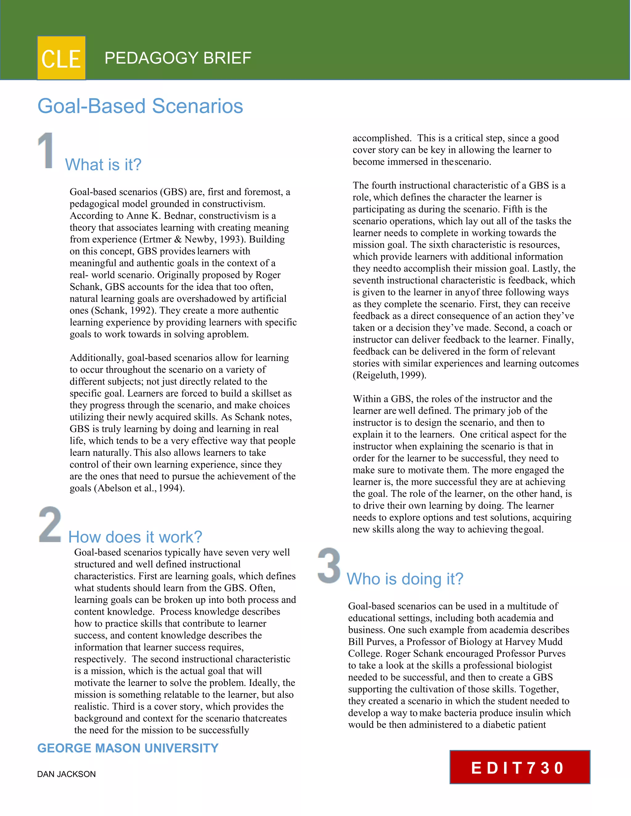 CLE PEDAGOGY BRIEF
Goal-Based Scenarios
What is it?
Goal-based scenarios (GBS) are, first and foremost, a
pedagogical model grounded in constructivism.
According to Anne K. Bednar, constructivism is a
theory that associates learning with creating meaning
from experience (Ertmer & Newby, 1993). Building
on this concept, GBS provideslearners with
meaningful and authentic goals in the context of a
real- world scenario. Originally proposed by Roger
Schank, GBS accounts for the idea that too often,
natural learning goals are overshadowed by artificial
ones (Schank, 1992). They create a more authentic
learning experience by providing learners with specific
goals to work towards in solving aproblem.
Additionally, goal-based scenarios allow for learning
to occur throughout the scenario on a variety of
different subjects; not just directly related to the
specific goal. Learners are forced to build a skillset as
they progress through the scenario, and make choices
utilizing their newly acquired skills. As Schank notes,
GBS is truly learning by doing and learning in real
life, which tends to be a very effective way that people
learn naturally.This also allows learners to take control
of their own learning experience, since they are
the ones that need to pursue the achievement of the
goals (Abelson et al.,1994).
How does it work?
Goal-based scenarios typically have seven very well
structured and well defined instructional
characteristics. First are learning goals, which defines
what students should learn from the GBS. Often,
learning goals can be broken up into both process and
content knowledge. Process knowledge describes
how to practice skills that contribute to learner
success, and content knowledge describes the
information that learner success requires, respectively.
The second instructional characteristic
is a mission, which is the actual goal that will
motivate the learner to solve the problem. Ideally, the
mission is something relatable to the learner, but also
realistic. Third is a cover story, which provides the
background and context for the scenario thatcreates
the need for the mission to be successfully
GEORGE MASON UNIVERSITY
DAN JACKSON
accomplished. This is a critical step, since a good
cover story can be key in allowing the learner to
become immersed in thescenario.
The fourth instructional characteristic of a GBS is a
role, which defines the character the learner is
participating as during the scenario. Fifth is the
scenario operations, which lay out all of the tasks the
learner needs to complete in working towards the
mission goal. The sixth characteristic is resources,
which provide learners with additional information
they needto accomplish their mission goal. Lastly, the
seventh instructional characteristic is feedback, which
is given to the learner in anyof three following ways as
they complete the scenario. First, they can receive
feedback as a direct consequence of an action they’ve
taken or a decision they’ve made. Second, a coach or
instructor can deliver feedback to the learner. Finally,
feedback can be delivered in the form of relevant
stories with similar experiences and learning outcomes
(Reigeluth,1999).
Within a GBS, the roles of the instructor and the
learner arewell defined. The primary job of the
instructor is to design the scenario, and then to
explain it to the learners. One critical aspect for the
instructor when explaining the scenario is that in
order for the learner to be successful, they need to
make sure to motivate them. The more engaged the
learner is, the more successful they are at achieving
the goal. The role of the learner, on the other hand, is
to drive their own learning by doing. The learner
needs to explore options and test solutions, acquiring
new skills along the way to achieving thegoal.
Who is doing it?
Goal-based scenarios can be used in a multitude of
educational settings, including both academia and
business. One such example from academia describes
Bill Purves, a Professor of Biology at Harvey Mudd
College. Roger Schank encouraged Professor Purves
to take a look at the skills a professional biologist
needed to be successful, and then to create a GBS
supporting the cultivation of those skills. Together,
they created a scenario in which the student needed to
develop a way to make bacteria produce insulin which
would be then administered to a diabetic patient
E D I T 7 3 0
 