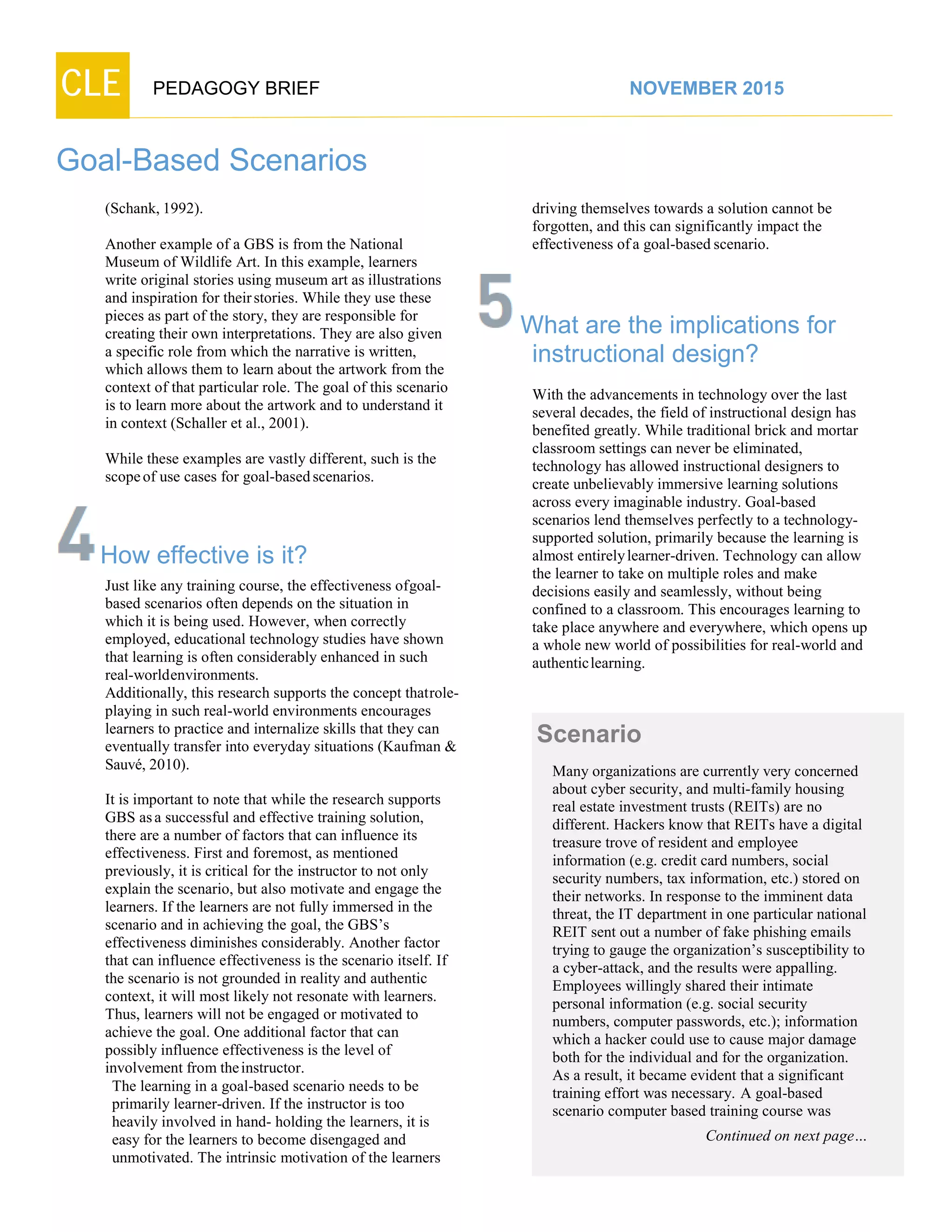 CLE PEDAGOGY BRIEF NOVEMBER 2015
Goal-Based Scenarios
(Schank,1992).
Another example of a GBS is from the National
Museum of Wildlife Art. In this example, learners
write original stories using museum art as illustrations
and inspiration for theirstories. While they use these
pieces as part of the story, they are responsible for
creating their own interpretations. They are also given
a specific role from which the narrative is written,
which allows them to learn about the artwork from the
context of that particular role. The goal of this scenario
is to learn more about the artwork and to understand it
in context (Schaller et al., 2001).
While these examples are vastly different, such is the
scopeof use cases for goal-basedscenarios.
How effective is it?
Just like any training course, the effectiveness ofgoal-
based scenarios often depends on the situation in
which it is being used. However, when correctly
employed, educational technology studies have shown
that learning is often considerably enhanced in such
real-worldenvironments.
Additionally, this research supports the concept thatrole-
playing in such real-world environments encourages
learners to practice and internalize skills that they can
eventually transfer into everyday situations (Kaufman &
Sauvé, 2010).
It is important to note that while the research supports
GBS asa successful and effective training solution,
there are a number of factors that can influence its
effectiveness. First and foremost, as mentioned
previously, it is critical for the instructor to not only
explain the scenario, but also motivate and engage the
learners. If the learners are not fully immersed in the
scenario and in achieving the goal, the GBS’s
effectiveness diminishes considerably. Another factor
that can influence effectiveness is the scenario itself. If
the scenario is not grounded in reality and authentic
context, it will most likely not resonate with learners.
Thus, learners will not be engaged or motivated to
achieve the goal. One additional factor that can
possibly influence effectiveness is the level of
involvement from theinstructor.
The learning in a goal-based scenario needs to be
primarily learner-driven. If the instructor is too
heavily involved in hand- holding the learners, it is
easy for the learners to become disengaged and
unmotivated. The intrinsic motivation of the learners
driving themselves towards a solution cannot be
forgotten, and this can significantly impact the
effectiveness ofa goal-based scenario.
What are the implications for
instructional design?
With the advancements in technology over the last
several decades, the field of instructional design has
benefited greatly. While traditional brick and mortar
classroom settings can never be eliminated,
technology has allowed instructional designers to
create unbelievably immersive learning solutions
across every imaginable industry. Goal-based
scenarios lend themselves perfectly to a technology-
supported solution, primarily because the learning is
almost entirelylearner-driven. Technology can allow
the learner to take on multiple roles and make
decisions easily and seamlessly, without being
confined to a classroom. This encourages learning to
take place anywhere and everywhere, which opens up
a whole new world of possibilities for real-world and
authentic learning.
Scenario
Many organizations are currently very concerned
about cyber security, and multi-family housing
real estate investment trusts (REITs) are no
different. Hackers know that REITs have a digital
treasure trove of resident and employee
information (e.g. credit card numbers, social
security numbers, tax information, etc.) stored on
their networks. In response to the imminent data
threat, the IT department in one particular national
REIT sent out a number of fake phishing emails
trying to gauge the organization’s susceptibility to
a cyber-attack, and the results were appalling.
Employees willingly shared their intimate
personal information (e.g. social security
numbers, computer passwords, etc.); information
which a hacker could use to cause major damage
both for the individual and for the organization.
As a result, it became evident that a significant
training effort was necessary. A goal-based
scenario computer based training course was
Continued on next page…
 