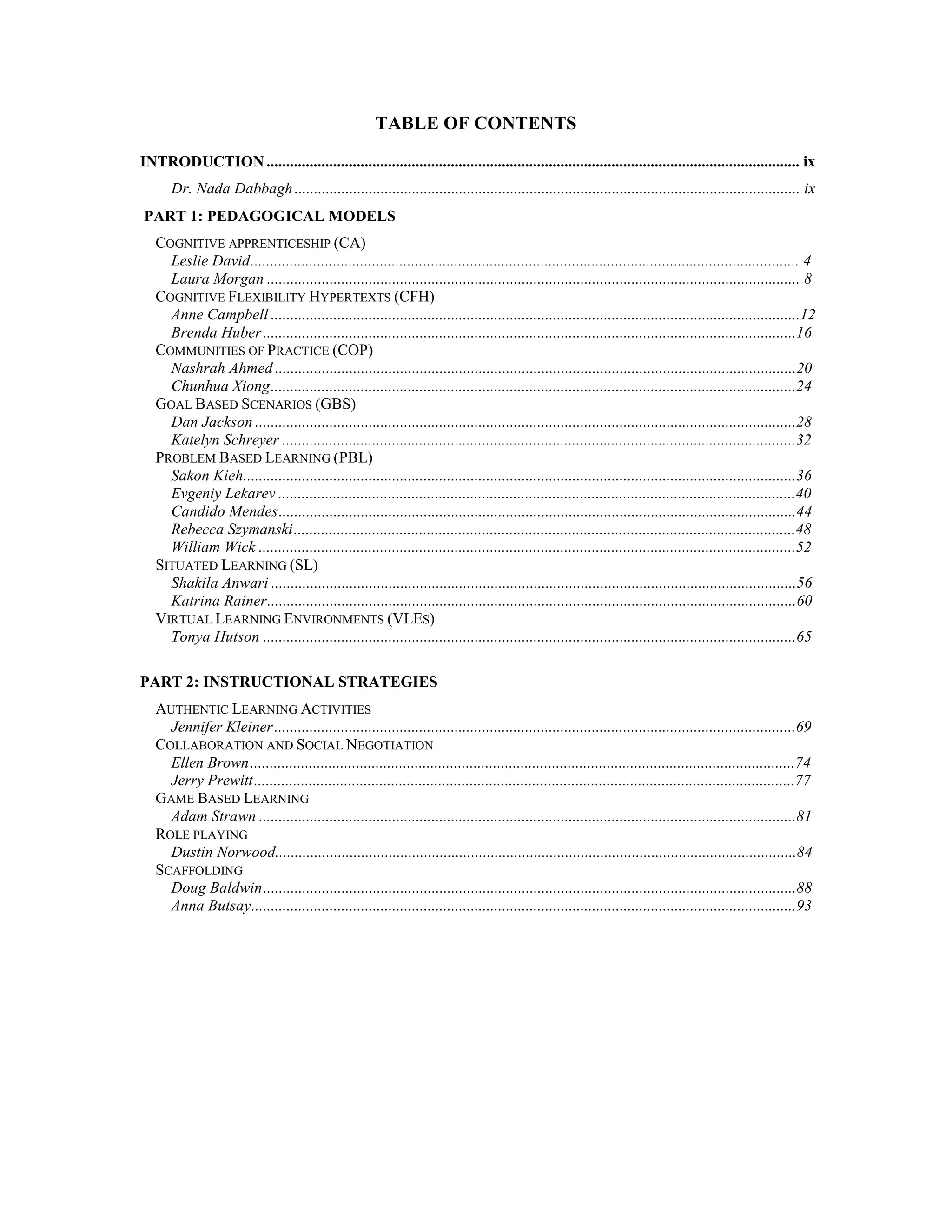 TABLE OF CONTENTS
INTRODUCTION.........................................................................................................................................................ix
Dr. Nada Dabbagh ..................................................................................................................................ix
PART 1: PEDAGOGICAL MODELS
COGNITIVE APPRENTICESHIP (CA)
Leslie David ............................................................................................................................................ 4
Laura Morgan..........................................................................................................................................8
COGNITIVE FLEXIBILITY HYPERTEXTS (CFH)
Anne Campbell .......................................................................................................................................12
Brenda Huber ........................................................................................................................................16
COMMUNITIES OF PRACTICE (COP)
Nashrah Ahmed .....................................................................................................................................20
Chunhua Xiong......................................................................................................................................24
GOAL BASED SCENARIOS (GBS)
Dan Jackson ..........................................................................................................................................28
Katelyn Schreyer....................................................................................................................................32
PROBLEM BASED LEARNING (PBL)
Sakon Kieh.............................................................................................................................................36
Evgeniy Lekarev.................................................................................................................................... 40
Candido Mendes....................................................................................................................................44
Rebecca Szymanski ............................................................................................................................... 48
William Wick..........................................................................................................................................52
SITUATED LEARNING (SL)
Shakila Anwari ......................................................................................................................................56
Katrina Rainer.......................................................................................................................................60
VIRTUAL LEARNING ENVIRONMENTS (VLES)
Tonya Hutson.........................................................................................................................................65
PART 2: INSTRUCTIONAL STRATEGIES
AUTHENTIC LEARNING ACTIVITIES
Jennifer Kleiner .....................................................................................................................................69
COLLABORATION AND SOCIAL NEGOTIATION
Ellen Brown .......................................................................................................................................... 74
Jerry Prewitt ......................................................................................................................................... 77
GAME BASED LEARNING
Adam Strawn..........................................................................................................................................81
ROLE PLAYING
Dustin Norwood.....................................................................................................................................84
SCAFFOLDING
Doug Baldwin........................................................................................................................................88
Anna Butsay...........................................................................................................................................93
 