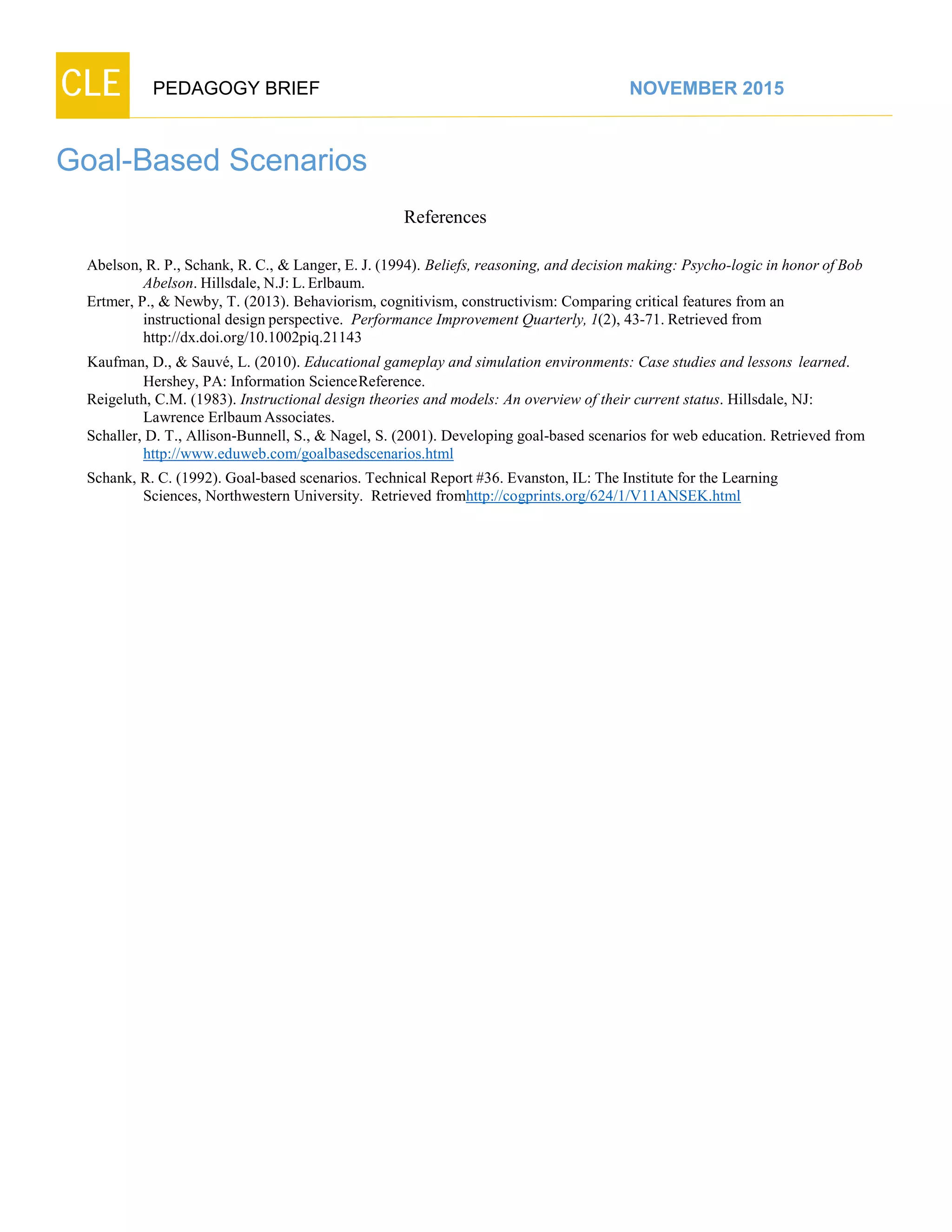 CLE PEDAGOGY BRIEF NOVEMBER 2015
Goal-Based Scenarios
References
Abelson, R. P., Schank, R. C., & Langer, E. J. (1994). Beliefs, reasoning, and decision making: Psycho-logic in honor of Bob
Abelson. Hillsdale, N.J: L.Erlbaum.
Ertmer, P., & Newby, T. (2013). Behaviorism, cognitivism, constructivism: Comparing critical features from an
instructional design perspective. Performance Improvement Quarterly, 1(2), 43-71. Retrieved from
http://dx.doi.org/10.1002piq.21143
Kaufman, D., & Sauvé, L. (2010). Educational gameplay and simulation environments: Case studies and lessons learned.
Hershey, PA: Information ScienceReference.
Reigeluth, C.M. (1983). Instructional design theories and models: An overview of their current status. Hillsdale, NJ:
Lawrence ErlbaumAssociates.
Schaller, D. T., Allison-Bunnell, S., & Nagel, S. (2001). Developing goal-based scenarios for web education. Retrieved from
http://www.eduweb.com/goalbasedscenarios.html
Schank, R. C. (1992). Goal-based scenarios. Technical Report #36. Evanston, IL: The Institute for the Learning
Sciences, Northwestern University. Retrieved fromhttp://cogprints.org/624/1/V11ANSEK.html
 
