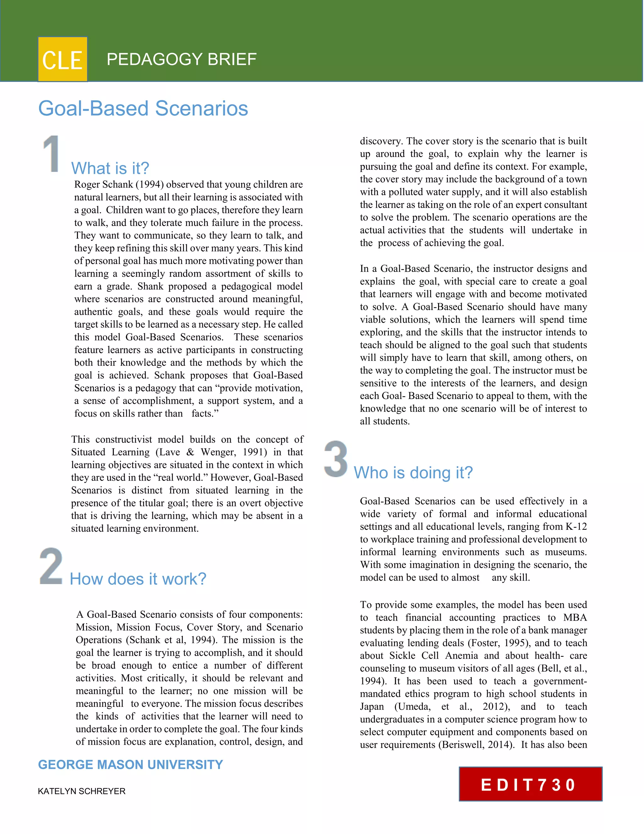 CLE PEDAGOGY BRIEF
Goal-Based Scenarios
What is it?
Roger Schank (1994) observed that young children are
natural learners, but all their learning is associated with
a goal. Children want to go places, therefore they learn
to walk, and they tolerate much failure in the process.
They want to communicate, so they learn to talk, and
they keep refining this skill over many years. This kind
of personal goal has much more motivating power than
learning a seemingly random assortment of skills to
earn a grade. Shank proposed a pedagogical model
where scenarios are constructed around meaningful,
authentic goals, and these goals would require the
target skills to be learned as a necessary step. He called
this model Goal-Based Scenarios. These scenarios
feature learners as active participants in constructing
both their knowledge and the methods by which the
goal is achieved. Schank proposes that Goal-Based
Scenarios is a pedagogy that can “provide motivation,
a sense of accomplishment, a support system, and a
focus on skills rather than facts.”
This constructivist model builds on the concept of
Situated Learning (Lave & Wenger, 1991) in that
learning objectives are situated in the context in which
they are used in the “real world.” However, Goal-Based
Scenarios is distinct from situated learning in the
presence of the titular goal; there is an overt objective
that is driving the learning, which may be absent in a
situated learning environment.
How does it work?
A Goal-Based Scenario consists of four components:
Mission, Mission Focus, Cover Story, and Scenario
Operations (Schank et al, 1994). The mission is the
goal the learner is trying to accomplish, and it should
be broad enough to entice a number of different
activities. Most critically, it should be relevant and
meaningful to the learner; no one mission will be
meaningful to everyone. The mission focus describes
the kinds of activities that the learner will need to
undertake in order to complete the goal. The four kinds
of mission focus are explanation, control, design, and
GEORGE MASON UNIVERSITY
KATELYN SCHREYER
discovery. The cover story is the scenario that is built
up around the goal, to explain why the learner is
pursuing the goal and define its context. For example,
the cover story may include the background of a town
with a polluted water supply, and it will also establish
the learner as taking on the role of an expert consultant
to solve the problem. The scenario operations are the
actual activities that the students will undertake in
the process of achieving the goal.
In a Goal-Based Scenario, the instructor designs and
explains the goal, with special care to create a goal
that learners will engage with and become motivated
to solve. A Goal-Based Scenario should have many
viable solutions, which the learners will spend time
exploring, and the skills that the instructor intends to
teach should be aligned to the goal such that students
will simply have to learn that skill, among others, on
the way to completing the goal. The instructor must be
sensitive to the interests of the learners, and design
each Goal- Based Scenario to appeal to them, with the
knowledge that no one scenario will be of interest to
all students.
Who is doing it?
Goal-Based Scenarios can be used effectively in a
wide variety of formal and informal educational
settings and all educational levels, ranging from K-12
to workplace training and professional development to
informal learning environments such as museums.
With some imagination in designing the scenario, the
model can be used to almost any skill.
To provide some examples, the model has been used
to teach financial accounting practices to MBA
students by placing them in the role of a bank manager
evaluating lending deals (Foster, 1995), and to teach
about Sickle Cell Anemia and about health- care
counseling to museum visitors of all ages (Bell, et al.,
1994). It has been used to teach a government-
mandated ethics program to high school students in
Japan (Umeda, et al., 2012), and to teach
undergraduates in a computer science program how to
select computer equipment and components based on
user requirements (Beriswell, 2014). It has also been
E D I T 7 3 0
 