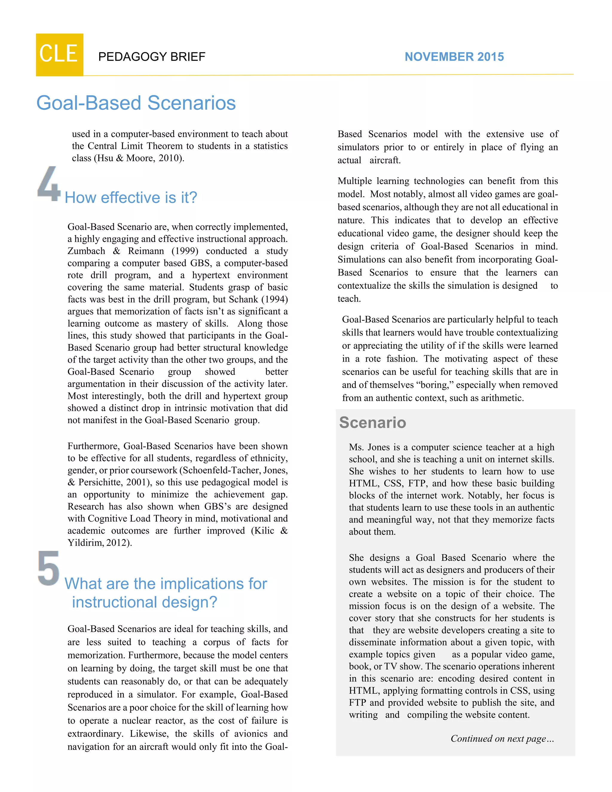 CLE PEDAGOGY BRIEF NOVEMBER 2015
Goal-Based Scenarios
used in a computer-based environment to teach about
the Central Limit Theorem to students in a statistics
class (Hsu & Moore, 2010).
How effective is it?
Goal-Based Scenario are, when correctly implemented,
a highly engaging and effective instructional approach.
Zumbach & Reimann (1999) conducted a study
comparing a computer based GBS, a computer-based
rote drill program, and a hypertext environment
covering the same material. Students grasp of basic
facts was best in the drill program, but Schank (1994)
argues that memorization of facts isn’t as significant a
learning outcome as mastery of skills. Along those
lines, this study showed that participants in the Goal-
Based Scenario group had better structural knowledge
of the target activity than the other two groups, and the
Goal-Based Scenario group showed better
argumentation in their discussion of the activity later.
Most interestingly, both the drill and hypertext group
showed a distinct drop in intrinsic motivation that did
not manifest in the Goal-Based Scenario group.
Furthermore, Goal-Based Scenarios have been shown
to be effective for all students, regardless of ethnicity,
gender,orprior coursework(Schoenfeld-Tacher,Jones,
& Persichitte, 2001), so this use pedagogical model is
an opportunity to minimize the achievement gap.
Research has also shown when GBS’s are designed
with Cognitive Load Theory in mind, motivational and
academic outcomes are further improved (Kilic &
Yildirim,2012).
What are the implications for
instructional design?
Goal-Based Scenarios are ideal for teaching skills, and
are less suited to teaching a corpus of facts for
memorization. Furthermore, because the model centers
on learning by doing, the target skill must be one that
students can reasonably do, or that can be adequately
reproduced in a simulator. For example, Goal-Based
Scenarios are a poor choice for the skill of learning how
to operate a nuclear reactor, as the cost of failure is
extraordinary. Likewise, the skills of avionics and
navigation for an aircraft would only fit into the Goal-
Based Scenarios model with the extensive use of
simulators prior to or entirely in place of flying an
actual aircraft.
Multiple learning technologies can benefit from this
model. Most notably, almost all video games are goal-
based scenarios, although they are not all educational in
nature. This indicates that to develop an effective
educational video game, the designer should keep the
design criteria of Goal-Based Scenarios in mind.
Simulations can also benefit from incorporating Goal-
Based Scenarios to ensure that the learners can
contextualize the skills the simulation is designed to
teach.
Goal-Based Scenarios are particularly helpful to teach
skills that learners would have trouble contextualizing
or appreciating the utility of if the skills were learned
in a rote fashion. The motivating aspect of these
scenarios can be useful for teaching skills that are in
and of themselves “boring,” especially when removed
from an authentic context, such as arithmetic.
Scenario
Ms. Jones is a computer science teacher at a high
school, and she is teaching a unit on internet skills.
She wishes to her students to learn how to use
HTML, CSS, FTP, and how these basic building
blocks of the internet work. Notably, her focus is
that students learn to use these tools in an authentic
and meaningful way, not that they memorize facts
about them.
She designs a Goal Based Scenario where the
students will act as designers and producers of their
own websites. The mission is for the student to
create a website on a topic of their choice. The
mission focus is on the design of a website. The
cover story that she constructs for her students is
that they are website developers creating a site to
disseminate information about a given topic, with
example topics given as a popular video game,
book, or TV show. The scenario operations inherent
in this scenario are: encoding desired content in
HTML, applying formatting controls in CSS, using
FTP and provided website to publish the site, and
writing and compiling the website content.
Continued on next page…
 