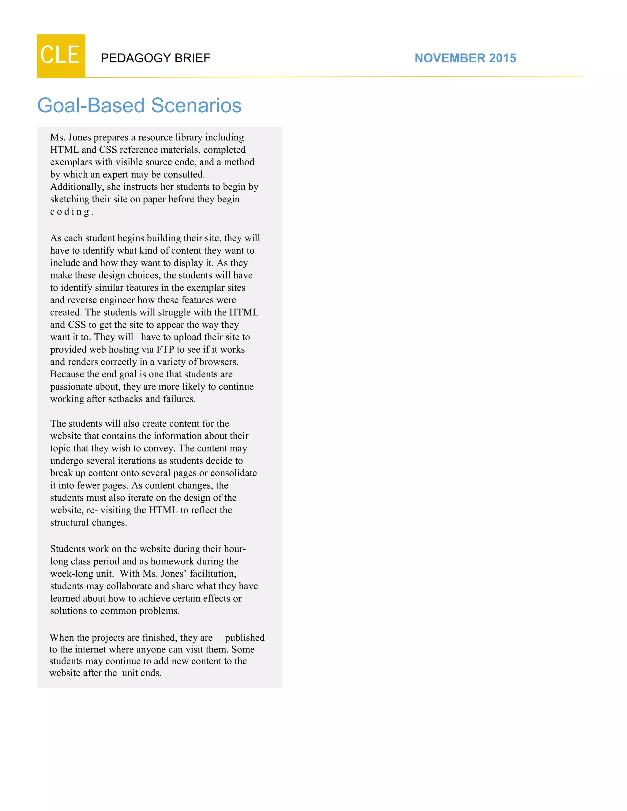 CLE PEDAGOGY BRIEF NOVEMBER 2015
Goal-Based Scenarios
Ms. Jones prepares a resource library including
HTML and CSS reference materials, completed
exemplars with visible source code, and a method
by which an expert may be consulted.
Additionally, she instructs her students to begin by
sketching their site on paper before they begin
c o d i n g .
As each student begins building their site, they will
have to identify what kind of content they want to
include and how they want to display it. As they
make these design choices, the students will have
to identify similar features in the exemplar sites
and reverse engineer how these features were
created. The students will struggle with the HTML
and CSS to get the site to appear the way they
want it to. They will have to upload their site to
provided web hosting via FTP to see if it works
and renders correctly in a variety of browsers.
Because the end goal is one that students are
passionate about, they are more likely to continue
working after setbacks and failures.
The students will also create content for the
website that contains the information about their
topic that they wish to convey. The content may
undergo several iterations as students decide to
break up content onto several pages or consolidate
it into fewer pages. As content changes, the
students must also iterate on the design of the
website, re- visiting the HTML to reflect the
structural changes.
Students work on the website during their hour-
long class period and as homework during the
week-long unit. With Ms. Jones’ facilitation,
students may collaborate and share what they have
learned about how to achieve certain effects or
solutions to common problems.
When the projects are finished, they are published
to the internet where anyone can visit them. Some
students may continue to add new content to the
website after the unit ends.
 