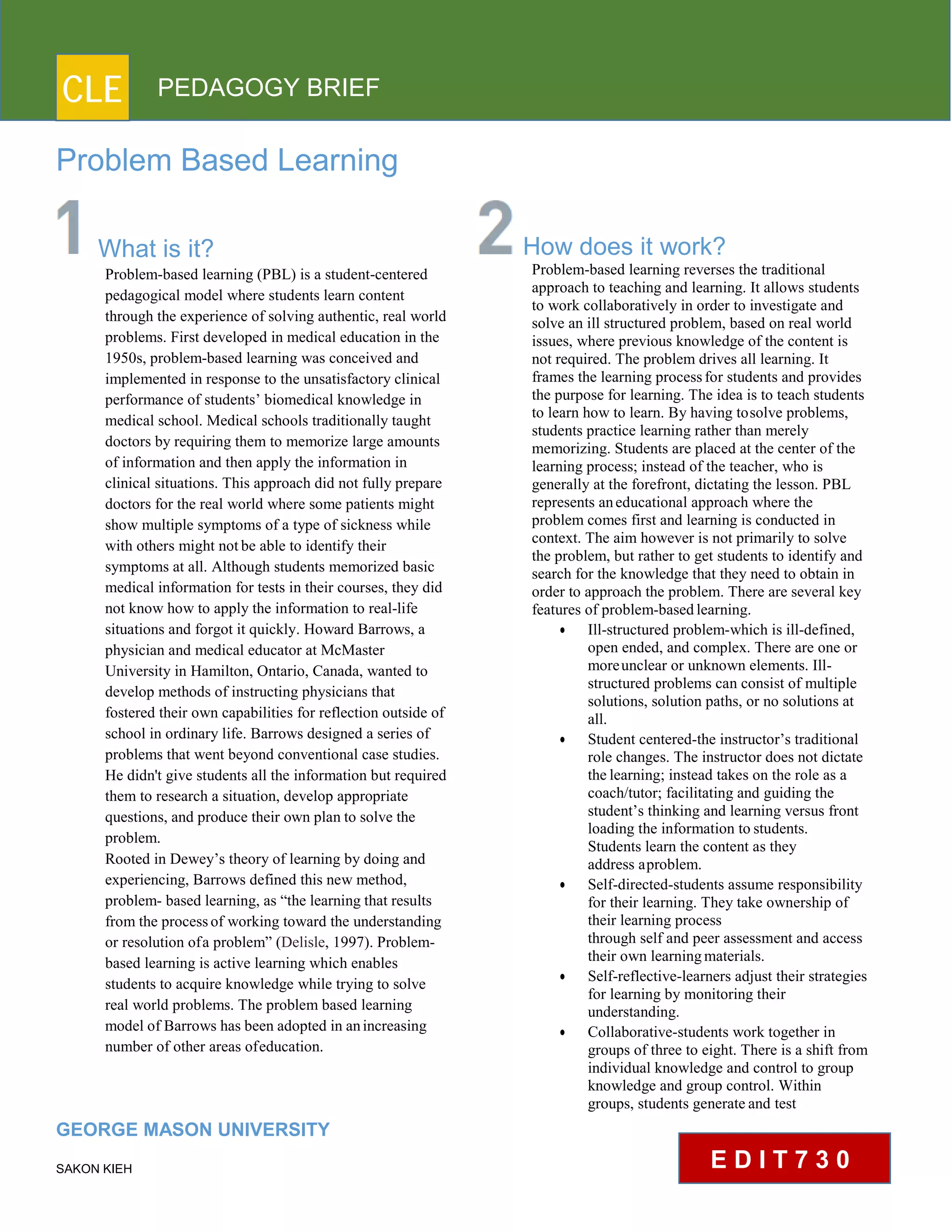 CLE PEDAGOGY BRIEF
Problem Based Learning
What is it?
Problem-based learning (PBL) is a student-centered
pedagogical model where students learn content
through the experience of solving authentic, real world
problems. First developed in medical education in the
1950s, problem-based learning was conceived and
implemented in response to the unsatisfactory clinical
performance of students’ biomedical knowledge in
medical school. Medical schools traditionally taught
doctors by requiring them to memorize large amounts
of information and then apply the information in
clinical situations. This approach did not fully prepare
doctors for the real world where some patients might
show multiple symptoms of a type of sickness while
with others might not be able to identify their
symptoms at all. Although students memorized basic
medical information for tests in their courses, they did
not know how to apply the information to real-life
situations and forgot it quickly. Howard Barrows, a
physician and medical educator at McMaster
University in Hamilton, Ontario, Canada, wanted to
develop methods of instructing physicians that
fostered their own capabilities for reflection outside of
school in ordinary life. Barrows designed a series of
problems that went beyond conventional case studies.
He didn't give students all the information but required
them to research a situation, develop appropriate
questions, and produce their own plan to solve the
problem.
Rooted in Dewey’s theory of learning by doing and
experiencing, Barrows defined this new method,
problem- based learning, as “the learning that results
from the processof working toward the understanding
or resolution ofa problem” (Delisle, 1997). Problem-
based learning is active learning which enables
students to acquire knowledge while trying to solve
real world problems. The problem based learning
model of Barrows has been adopted in anincreasing
number of other areas ofeducation.
GEORGE MASON UNIVERSITY
SAKON KIEH
How does it work?
Problem-based learning reverses the traditional
approach to teaching and learning. It allows students
to work collaboratively in order to investigate and
solve an ill structured problem, based on real world
issues, where previous knowledge of the content is
not required. The problem drives all learning. It
frames the learning processfor students and provides
the purpose for learning. The idea is to teach students
to learn how to learn. By having tosolve problems,
students practice learning rather than merely
memorizing. Students are placed at the center of the
learning process; instead of the teacher, who is
generally at the forefront, dictating the lesson. PBL
represents aneducational approach where the
problem comes first and learning is conducted in
context. The aim however is not primarily to solve
the problem, but rather to get students to identify and
search for the knowledge that they need to obtain in
order to approach the problem. There are several key
features of problem-basedlearning.
 Ill-structured problem-which is ill-defined,
open ended, and complex. There are one or
moreunclear or unknown elements. Ill-
structured problems can consist of multiple
solutions, solution paths, or no solutions at
all.
 Student centered-the instructor’s traditional
role changes. The instructor does not dictate
the learning; instead takes on the role as a
coach/tutor; facilitating and guiding the
student’s thinking and learning versus front
loading the information to students.
Students learn the content as they
address aproblem.
 Self-directed-students assume responsibility
for their learning. They take ownership of
their learning process
through self and peer assessment and access
their own learningmaterials.
 Self-reflective-learners adjust their strategies
for learning by monitoring their
understanding.
 Collaborative-students work together in
groups of three to eight. There is a shift from
individual knowledge and control to group
knowledge and group control. Within
groups, students generate and test
E D I T 7 3 0
 