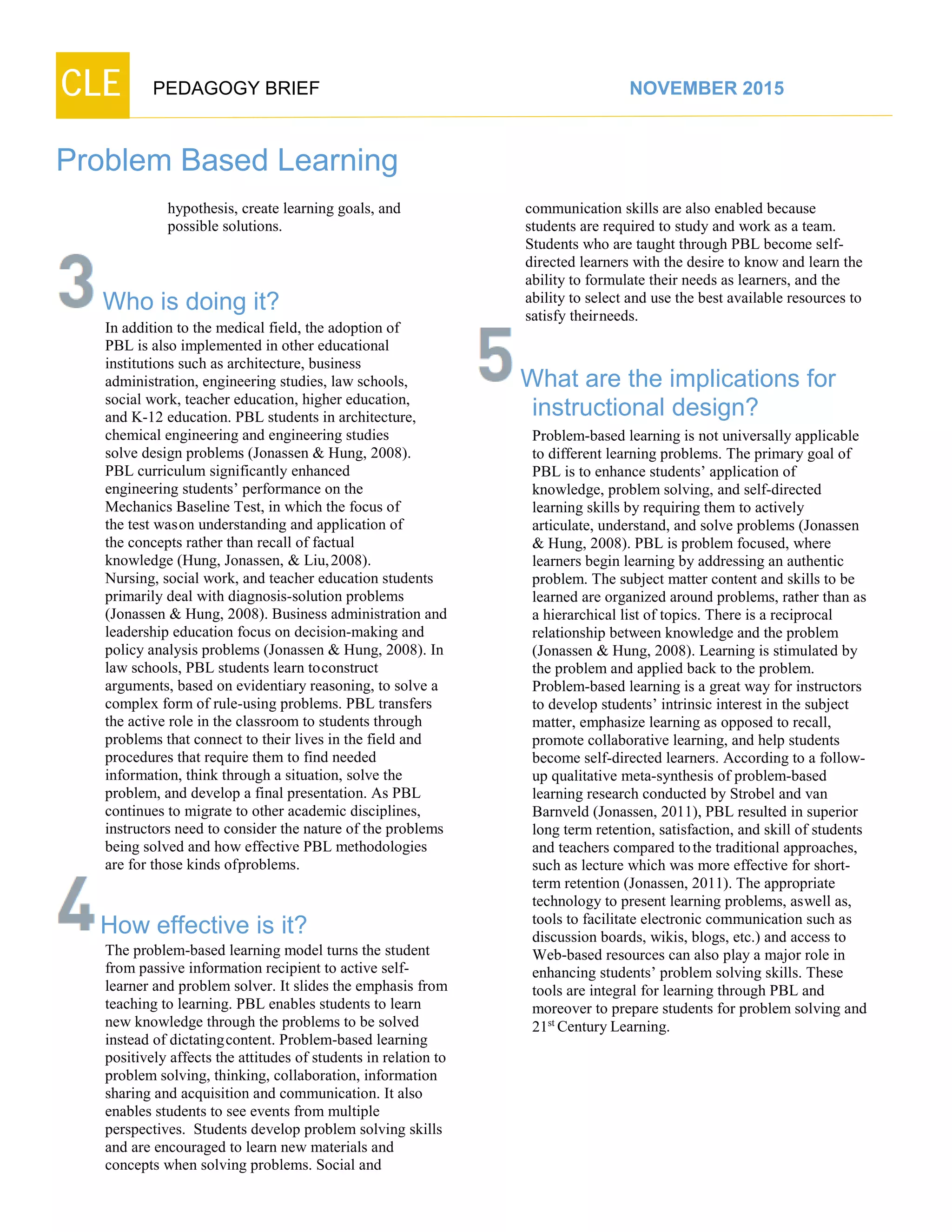 CLE PEDAGOGY BRIEF NOVEMBER 2015
Problem Based Learning
hypothesis, create learning goals, and
possible solutions.
Who is doing it?
In addition to the medical field, the adoption of
PBL is also implemented in other educational
institutions such as architecture, business
administration, engineering studies, law schools,
social work, teacher education, higher education,
and K-12 education. PBL students in architecture,
chemical engineering and engineering studies
solve design problems (Jonassen & Hung, 2008).
PBL curriculum significantly enhanced
engineering students’ performance on the
Mechanics Baseline Test, in which the focus of
the test wason understanding and application of
the concepts rather than recall of factual
knowledge (Hung, Jonassen, & Liu,2008).
Nursing, social work, and teacher education students
primarily deal with diagnosis-solution problems
(Jonassen & Hung, 2008). Business administration and
leadership education focus on decision-making and
policy analysis problems (Jonassen & Hung, 2008). In
law schools, PBL students learn toconstruct arguments,
based on evidentiary reasoning, to solve a complex
form of rule-using problems. PBL transfers
the active role in the classroom to students through
problems that connect to their lives in the field and
procedures that require them to find needed
information, think through a situation, solve the
problem, and develop a final presentation. As PBL
continues to migrate to other academic disciplines,
instructors need to consider the nature of the problems
being solved and how effective PBL methodologies are
for those kinds ofproblems.
How effective is it?
The problem-based learning model turns the student
from passive information recipient to active self-
learner and problem solver. It slides the emphasis from
teaching to learning. PBL enables students to learn
new knowledge through the problems to be solved
instead of dictatingcontent. Problem-based learning
positively affects the attitudes of students in relation to
problem solving, thinking, collaboration, information
sharing and acquisition and communication. It also
enables students to see events from multiple
perspectives. Students develop problem solving skills
and are encouraged to learn new materials and
concepts when solving problems. Social and
communication skills are also enabled because
students are required to study and work as a team.
Students who are taught through PBL become self-
directed learners with the desire to know and learn the
ability to formulate their needs as learners, and the
ability to select and use the best available resources to
satisfy theirneeds.
What are the implications for
instructional design?
Problem-based learning is not universally applicable
to different learning problems. The primary goal of
PBL is to enhance students’ application of
knowledge, problem solving, and self-directed
learning skills by requiring them to actively
articulate, understand, and solve problems (Jonassen
& Hung, 2008). PBL is problem focused, where
learners begin learning by addressing an authentic
problem. The subject matter content and skills to be
learned are organized around problems, rather than as
a hierarchical list of topics. There is a reciprocal
relationship between knowledge and the problem
(Jonassen & Hung, 2008). Learning is stimulated by
the problem and applied back to the problem.
Problem-based learning is a great way for instructors
to develop students’ intrinsic interest in the subject
matter, emphasize learning as opposed to recall,
promote collaborative learning, and help students
become self-directed learners. According to a follow-
up qualitative meta-synthesis of problem-based
learning research conducted by Strobel and van
Barnveld (Jonassen, 2011), PBL resulted in superior
long term retention, satisfaction, and skill of students
and teachers compared tothe traditional approaches,
such as lecture which was more effective for short-
term retention (Jonassen, 2011). The appropriate
technology to present learning problems, aswell as,
tools to facilitate electronic communication such as
discussion boards, wikis, blogs, etc.) and access to
Web-based resources can also play a major role in
enhancing students’ problem solving skills. These
tools are integral for learning through PBL and
moreover to prepare students for problem solving and
21st
CenturyLearning.
 