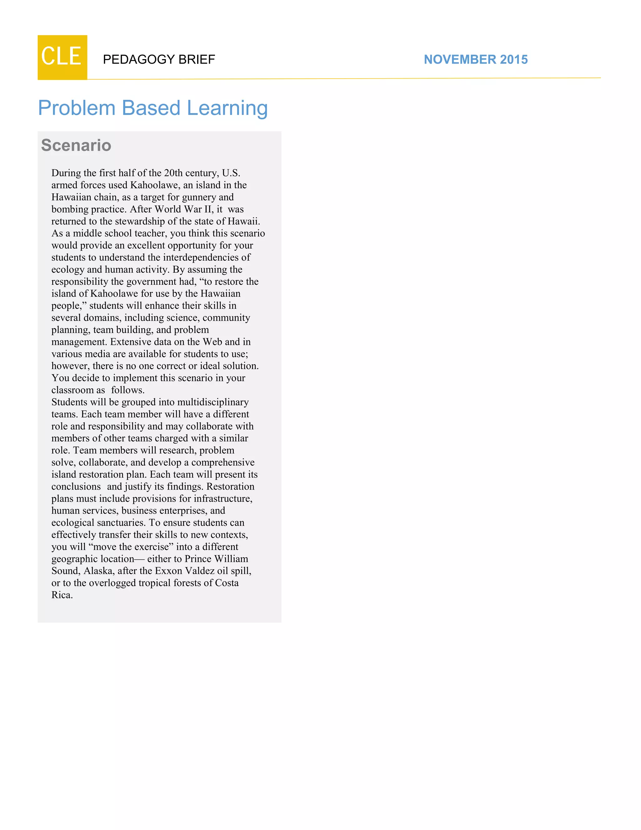 CLE PEDAGOGY BRIEF NOVEMBER 2015
Problem Based Learning
Scenario
During the first half of the 20th century, U.S.
armed forces used Kahoolawe, an island in the
Hawaiian chain, as a target for gunnery and
bombing practice. After World War II, it was
returned to the stewardship of the state of Hawaii.
As a middle school teacher, you think this scenario
would provide an excellent opportunity for your
students to understand the interdependencies of
ecology and human activity. By assuming the
responsibility the government had, “to restore the
island of Kahoolawe for use by the Hawaiian
people,” students will enhance their skills in
several domains, including science, community
planning, team building, and problem
management. Extensive data on the Web and in
various media are available for students to use;
however, there is no one correct or ideal solution.
You decide to implement this scenario in your
classroom as follows.
Students will be grouped into multidisciplinary
teams. Each team member will have a different
role and responsibility and may collaborate with
members of other teams charged with a similar
role. Team members will research, problem
solve, collaborate, and develop a comprehensive
island restoration plan. Each team will present its
conclusions and justify its findings. Restoration
plans must include provisions for infrastructure,
human services, business enterprises, and
ecological sanctuaries. To ensure students can
effectively transfer their skills to new contexts,
you will “move the exercise” into a different
geographic location— either to Prince William
Sound, Alaska, after the Exxon Valdez oil spill,
or to the overlogged tropical forests of Costa
Rica.
 