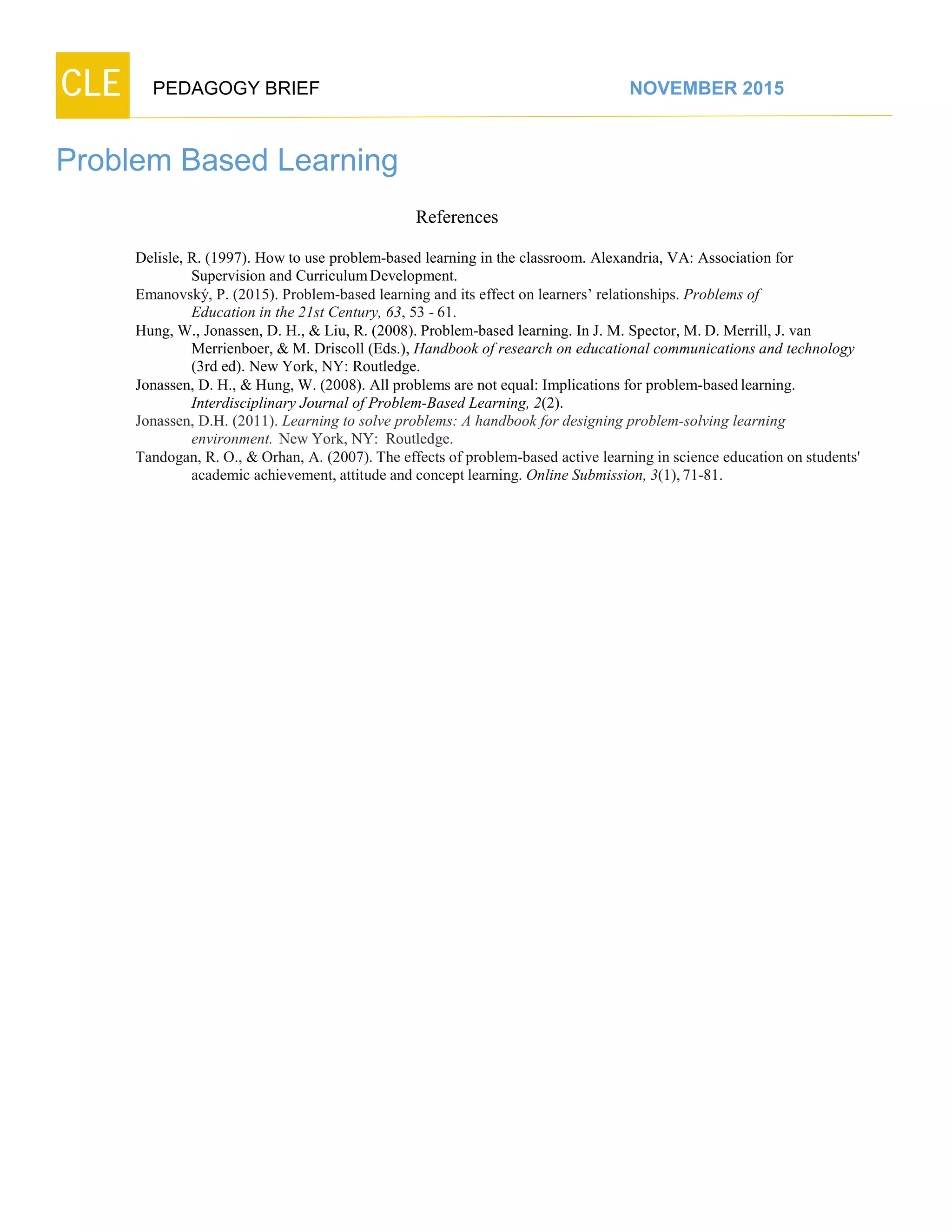 CLE PEDAGOGY BRIEF NOVEMBER 2015
Problem Based Learning
References
Delisle, R. (1997). How to use problem-based learning in the classroom. Alexandria, VA: Association for
Supervision and CurriculumDevelopment.
Emanovský, P. (2015). Problem-based learning and its effect on learners’ relationships. Problems of
Education in the 21st Century, 63, 53 - 61.
Hung, W., Jonassen, D. H., & Liu, R. (2008). Problem-based learning. In J. M. Spector, M. D. Merrill, J. van
Merrienboer, & M. Driscoll (Eds.), Handbook of research on educational communications and technology
(3rd ed). New York, NY: Routledge.
Jonassen, D. H., & Hung, W. (2008). All problems are not equal: Implications for problem-based learning.
Interdisciplinary Journal of Problem-Based Learning, 2(2).
Jonassen, D.H. (2011). Learning to solve problems: A handbook for designing problem-solving learning
environment. New York, NY: Routledge.
Tandogan, R. O., & Orhan, A. (2007). The effects of problem-based active learning in science education on students'
academic achievement, attitude and concept learning. Online Submission, 3(1),71-81.
 
