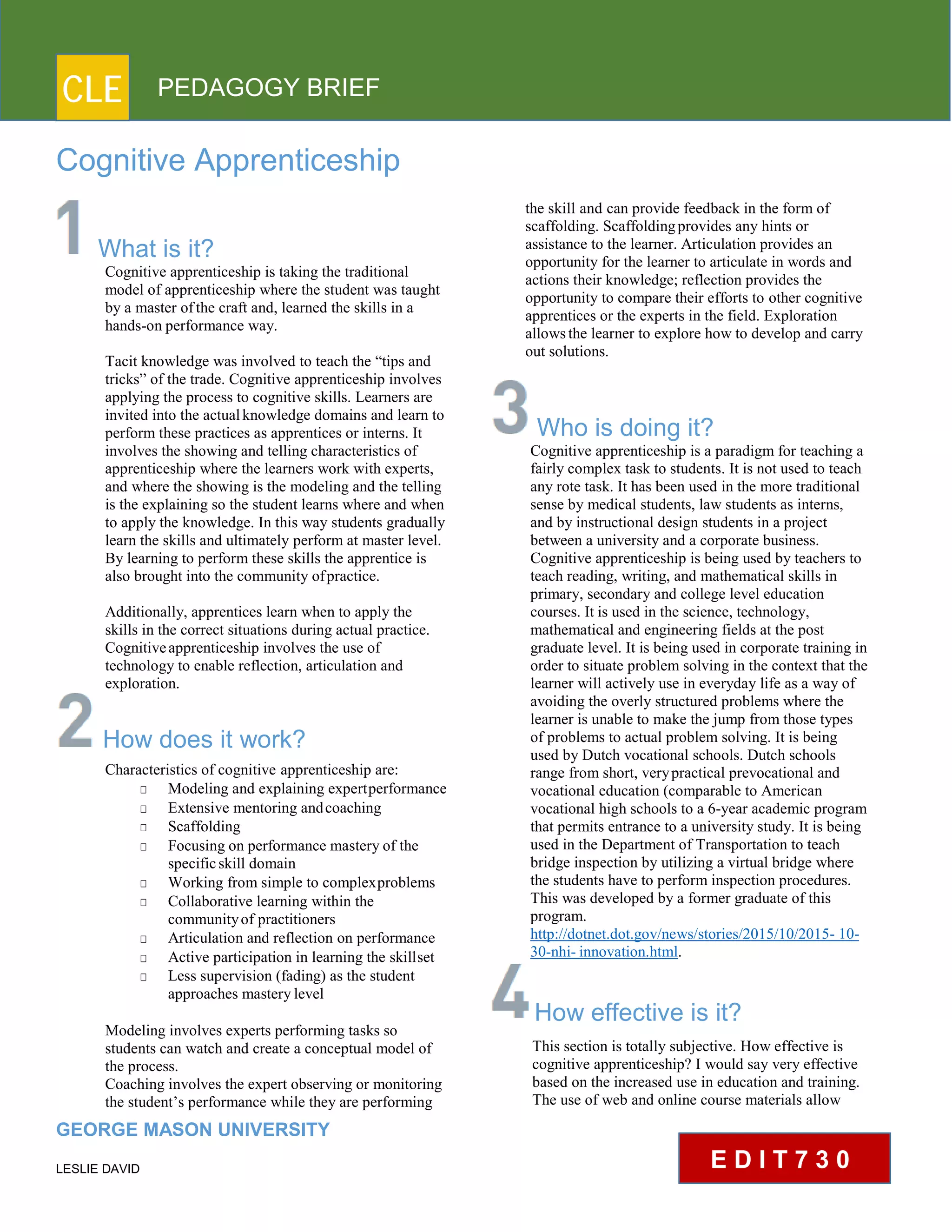 CLE PEDAGOGY BRIEF
Cognitive Apprenticeship
What is it?
Cognitive apprenticeship is taking the traditional
model of apprenticeship where the student was taught
by a master ofthe craft and, learned the skills in a
hands-on performance way.
Tacit knowledge was involved to teach the “tips and
tricks” of the trade. Cognitive apprenticeship involves
applying the process to cognitive skills. Learners are
invited into the actualknowledge domains and learn to
perform these practices as apprentices or interns. It
involves the showing and telling characteristics of
apprenticeship where the learners work with experts,
and where the showing is the modeling and the telling
is the explaining so the student learns where and when
to apply the knowledge. In this way students gradually
learn the skills and ultimately perform at master level.
By learning to perform these skills the apprentice is
also brought into the community ofpractice.
Additionally, apprentices learn when to apply the
skills in the correct situations during actual practice.
Cognitiveapprenticeship involves the use of
technology to enable reflection, articulation and
exploration.
How does it work?
Characteristics of cognitive apprenticeship are:
□ Modeling and explaining expertperformance
□ Extensive mentoring andcoaching
□ Scaffolding
□ Focusing on performance mastery of the
specificskill domain
□ Working from simple to complexproblems
□ Collaborative learning within the
communityof practitioners
□ Articulation and reflection on performance
□ Active participation in learning the skillset
□ Less supervision (fading) as the student
approaches masterylevel
Modeling involves experts performing tasks so
students can watch and create a conceptual model of
the process.
Coaching involves the expert observing or monitoring
the student’s performance while they are performing
GEORGE MASON UNIVERSITY
LESLIE DAVID
the skill and can provide feedback in the form of
scaffolding. Scaffoldingprovides any hints or
assistance to the learner. Articulation provides an
opportunity for the learner to articulate in words and
actions their knowledge; reflection provides the
opportunity to compare their efforts to other cognitive
apprentices or the experts in the field. Exploration
allowsthe learner to explore how to develop and carry
out solutions.
Who is doing it?
Cognitive apprenticeship is a paradigm for teaching a
fairly complex task to students. It is not used to teach
any rote task. It has been used in the more traditional
sense by medical students, law students as interns,
and by instructional design students in a project
between a university and a corporate business.
Cognitive apprenticeship is being used by teachers to
teach reading, writing, and mathematical skills in
primary, secondary and college level education
courses. It is used in the science, technology,
mathematical and engineering fields at the post
graduate level. It is being used in corporate training in
order to situate problem solving in the context that the
learner will actively use in everyday life as a way of
avoiding the overly structured problems where the
learner is unable to make the jump from those types
of problems to actual problem solving. It is being
used by Dutch vocational schools. Dutch schools
range from short, verypractical prevocational and
vocational education (comparable to American
vocational high schools to a 6-year academic program
that permits entrance to a university study. It is being
used in the Department of Transportation to teach
bridge inspection by utilizing a virtual bridge where
the students have to perform inspection procedures.
This was developed by a former graduate of this
program.
http://dotnet.dot.gov/news/stories/2015/10/2015- 10-
30-nhi-innovation.html.
How effective is it?
This section is totally subjective. How effective is
cognitive apprenticeship? I would say very effective
based on the increased use in education and training.
The use of web and online course materials allow
E D I T 7 3 0
 