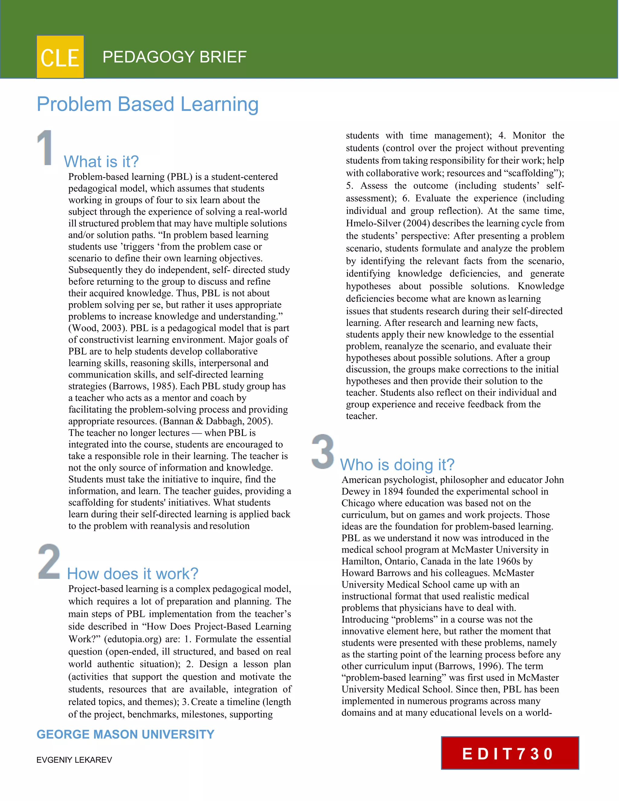 CLE PEDAGOGY BRIEF
Problem Based Learning
What is it?
Problem-based learning (PBL) is a student-centered
pedagogical model, which assumes that students
working in groups of four to six learn about the
subject through the experience of solving a real-world
ill structured problemthat may have multiple solutions
and/or solution paths. “In problem based learning
students use ’triggers ‘from the problem case or
scenario to define their own learning objectives.
Subsequently they do independent, self- directed study
before returning to the group to discuss and refine
their acquired knowledge. Thus, PBL is not about
problem solving per se, but rather it uses appropriate
problems to increase knowledge and understanding.”
(Wood, 2003). PBL is a pedagogical model that is part
of constructivist learning environment. Major goals of
PBL are to help students develop collaborative
learning skills, reasoning skills, interpersonal and
communication skills, and self-directed learning
strategies (Barrows, 1985). Each PBL studygroup has
a teacher who acts as a mentor and coach by
facilitating the problem-solving process and providing
appropriate resources. (Bannan & Dabbagh, 2005).
The teacher no longer lectures — when PBL is
integrated into the course, students are encouraged to
take a responsible role in their learning. The teacher is
not the only source of information and knowledge.
Students must take the initiative to inquire, find the
information, and learn. The teacher guides, providing a
scaffolding for students' initiatives. What students
learn during their self-directed learning is applied back
to the problem with reanalysis andresolution
How does it work?
Project-based learning is a complex pedagogical model,
which requires a lot of preparation and planning. The
main steps of PBL implementation from the teacher’s
side described in “How Does Project-Based Learning
Work?” (edutopia.org) are: 1. Formulate the essential
question (open-ended, ill structured, and based on real
world authentic situation); 2. Design a lesson plan
(activities that support the question and motivate the
students, resources that are available, integration of
related topics, and themes); 3. Create a timeline (length
of the project, benchmarks, milestones, supporting
GEORGE MASON UNIVERSITY
EVGENIY LEKAREV
students with time management); 4. Monitor the
students (control over the project without preventing
students from taking responsibility for their work; help
with collaborative work; resources and “scaffolding”);
5. Assess the outcome (including students’ self-
assessment); 6. Evaluate the experience (including
individual and group reflection). At the same time,
Hmelo-Silver (2004) describes the learning cycle from
the students’ perspective: After presenting a problem
scenario, students formulate and analyze the problem
by identifying the relevant facts from the scenario,
identifying knowledge deficiencies, and generate
hypotheses about possible solutions. Knowledge
deficiencies become what are known aslearning
issues that students research during their self-directed
learning. After research and learning new facts,
students apply their new knowledge to the essential
problem, reanalyze the scenario, and evaluate their
hypotheses about possible solutions. After a group
discussion, the groups make corrections to the initial
hypotheses and then provide their solution to the
teacher. Students also reflect on their individual and
group experience and receive feedback from the
teacher.
Who is doing it?
American psychologist, philosopher and educator John
Dewey in 1894 founded the experimental school in
Chicago where education was based not on the
curriculum, but on games and work projects. Those
ideas are the foundation for problem-based learning.
PBL as we understand it now was introduced in the
medical school program at McMaster University in
Hamilton, Ontario, Canada in the late 1960s by
Howard Barrows and his colleagues. McMaster
University Medical School came up with an
instructional format that used realistic medical
problems that physicians have to deal with.
Introducing “problems” in a course was not the
innovative element here, but rather the moment that
students were presented with these problems, namely
as the starting point of the learning process before any
other curriculum input (Barrows, 1996). The term
“problem-based learning” was first used in McMaster
University Medical School. Since then, PBL has been
implemented in numerous programs across many
domains and at many educational levels on a world-
E D I T 7 3 0
 