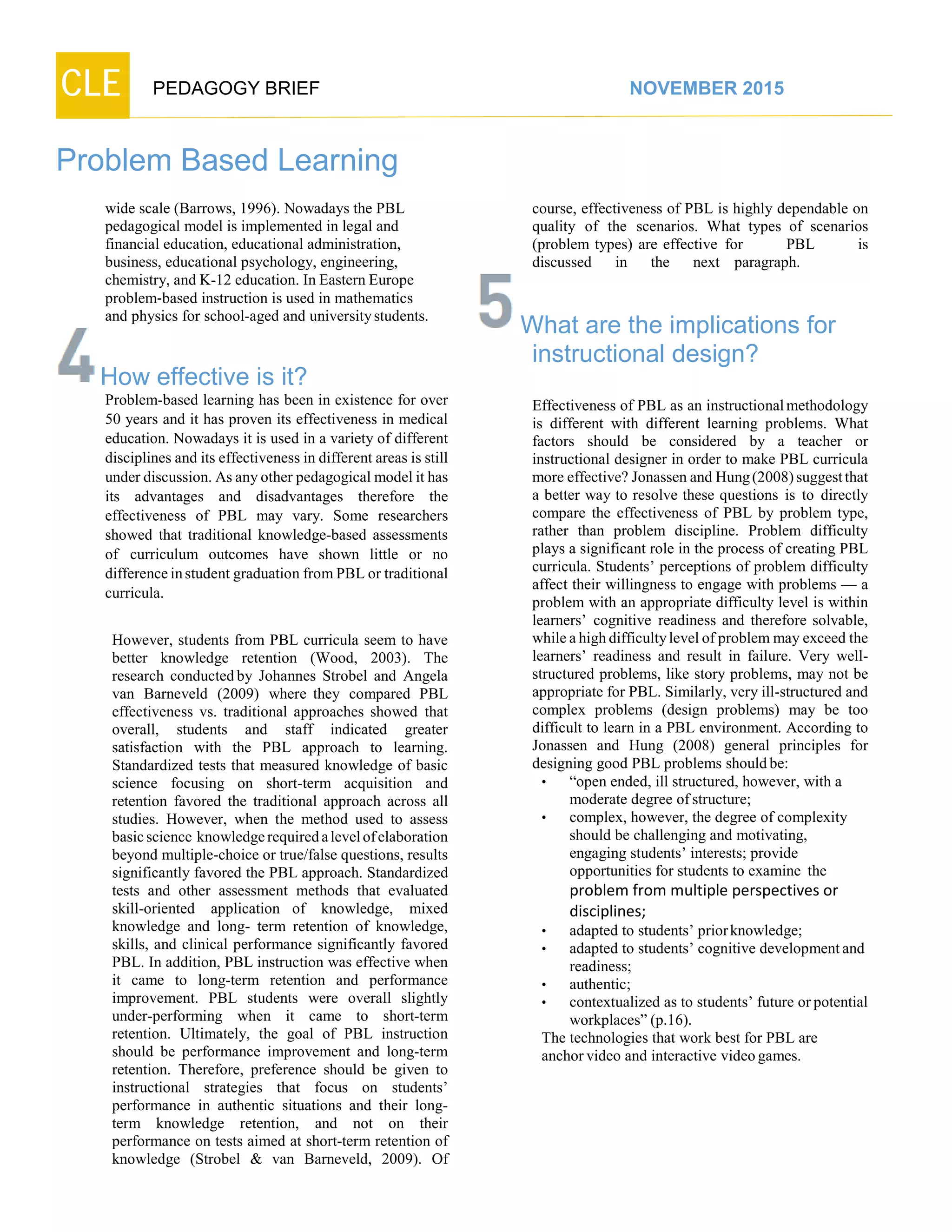 CLE PEDAGOGY BRIEF NOVEMBER 2015
Problem Based Learning
wide scale (Barrows, 1996). Nowadays the PBL
pedagogical model is implemented in legal and
financial education, educational administration,
business, educational psychology, engineering,
chemistry, and K-12 education. In Eastern Europe
problem‐based instruction is used in mathematics
and physics for school-aged and universitystudents.
How effective is it?
Problem-based learning has been in existence for over
50 years and it has proven its effectiveness in medical
education. Nowadays it is used in a variety of different
disciplines and its effectiveness in different areas is still
under discussion. As any other pedagogical model it has
its advantages and disadvantages therefore the
effectiveness of PBL may vary. Some researchers
showed that traditional knowledge-based assessments
of curriculum outcomes have shown little or no
difference in student graduation from PBL or traditional
curricula.
However, students from PBL curricula seem to have
better knowledge retention (Wood, 2003). The
research conducted by Johannes Strobel and Angela
van Barneveld (2009) where they compared PBL
effectiveness vs. traditional approaches showed that
overall, students and staff indicated greater
satisfaction with the PBL approach to learning.
Standardized tests that measured knowledge of basic
science focusing on short-term acquisition and
retention favored the traditional approach across all
studies. However, when the method used to assess
basic science knowledge required a level of elaboration
beyond multiple-choice or true/false questions, results
significantly favored the PBL approach. Standardized
tests and other assessment methods that evaluated
skill-oriented application of knowledge, mixed
knowledge and long- term retention of knowledge,
skills, and clinical performance significantly favored
PBL. In addition, PBL instruction was effective when
it came to long-term retention and performance
improvement. PBL students were overall slightly
under-performing when it came to short-term
retention. Ultimately, the goal of PBL instruction
should be performance improvement and long-term
retention. Therefore, preference should be given to
instructional strategies that focus on students’
performance in authentic situations and their long-
term knowledge retention, and not on their
performance on tests aimed at short-term retention of
knowledge (Strobel & van Barneveld, 2009). Of
course, effectiveness of PBL is highly dependable on
quality of the scenarios. What types of scenarios
(problem types) are effective for PBL is
discussed in the next paragraph.
What are the implications for
instructional design?
Effectiveness of PBL as an instructional methodology
is different with different learning problems. What
factors should be considered by a teacher or
instructional designer in order to make PBL curricula
more effective? Jonassen and Hung (2008) suggest that
a better way to resolve these questions is to directly
compare the effectiveness of PBL by problem type,
rather than problem discipline. Problem difficulty
plays a significant role in the process of creating PBL
curricula. Students’ perceptions of problem difficulty
affect their willingness to engage with problems — a
problem with an appropriate difficulty level is within
learners’ cognitive readiness and therefore solvable,
while a high difficulty level of problem may exceed the
learners’ readiness and result in failure. Very well-
structured problems, like story problems, may not be
appropriate for PBL. Similarly, very ill-structured and
complex problems (design problems) may be too
difficult to learn in a PBL environment. According to
Jonassen and Hung (2008) general principles for
designing good PBL problems shouldbe:
• “open ended, ill structured, however, with a
moderate degree ofstructure;
• complex, however, the degree of complexity
should be challenging and motivating,
engaging students’ interests; provide
opportunities for students to examine the
problem from multiple perspectives or
disciplines;
• adapted to students’ priorknowledge;
• adapted to students’ cognitive developmentand
readiness;
• authentic;
• contextualized as to students’ future orpotential
workplaces”(p.16).
The technologies that work best for PBL are
anchorvideo and interactive videogames.
 