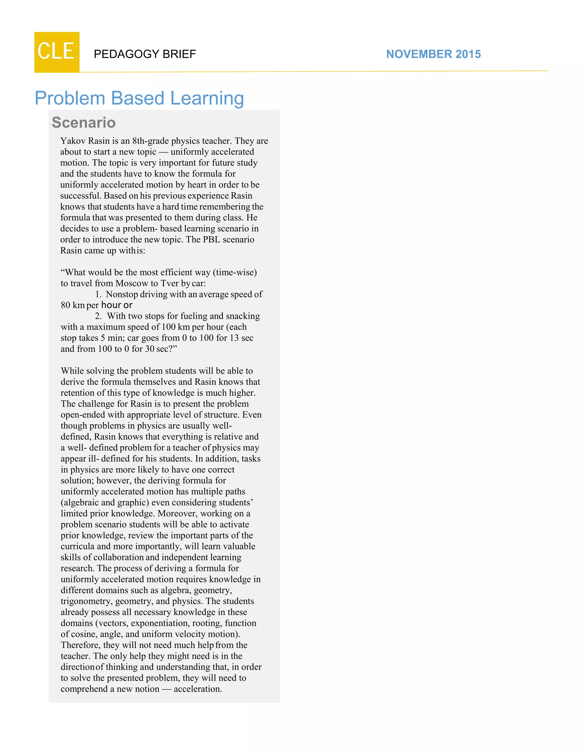 CLE PEDAGOGY BRIEF NOVEMBER 2015
Problem Based Learning
Scenario
Yakov Rasin is an 8th-grade physics teacher. They are
about to start a new topic — uniformly accelerated
motion. The topic is very important for future study
and the students have to know the formula for
uniformly accelerated motion by heart in order to be
successful. Based onhis previousexperience Rasin
knows that students have a hard timeremembering the
formula that was presented to them during class. He
decides to use a problem- based learning scenario in
order to introduce the new topic. The PBL scenario
Rasin came up withis:
“What would be the most efficient way (time-wise)
to travel from Moscow to Tver bycar:
1. Nonstop driving with an average speed of
80 kmper hour or
2. With two stops for fueling and snacking
with a maximum speed of 100 km per hour (each
stop takes 5 min; car goes from 0 to 100 for 13 sec
and from 100 to 0 for 30 sec?”
While solving the problem students will be able to
derive the formula themselves and Rasin knows that
retention of this type of knowledge is much higher.
The challenge for Rasin is to present the problem
open-ended with appropriate level of structure. Even
though problems in physics are usually well-
defined, Rasin knows that everything is relative and
a well- defined problemfor a teacher ofphysics may
appear ill- defined for his students. In addition, tasks
in physics are more likely to have one correct
solution; however, the deriving formula for
uniformly accelerated motion has multiple paths
(algebraic and graphic) even considering students’
limited prior knowledge. Moreover, working on a
problem scenario students will be able to activate
prior knowledge, review the important parts of the
curricula and more importantly, will learn valuable
skills of collaboration and independent learning
research. The process of deriving a formula for
uniformly accelerated motion requires knowledge in
different domains such as algebra, geometry,
trigonometry, geometry, and physics. The students
already possess all necessary knowledge in these
domains (vectors, exponentiation, rooting, function
of cosine, angle, and uniform velocity motion).
Therefore, they will not need much helpfrom the
teacher. The only help they might need is in the
directionof thinking and understanding that, in order
to solve the presented problem, they will need to
comprehend a new notion — acceleration.
 