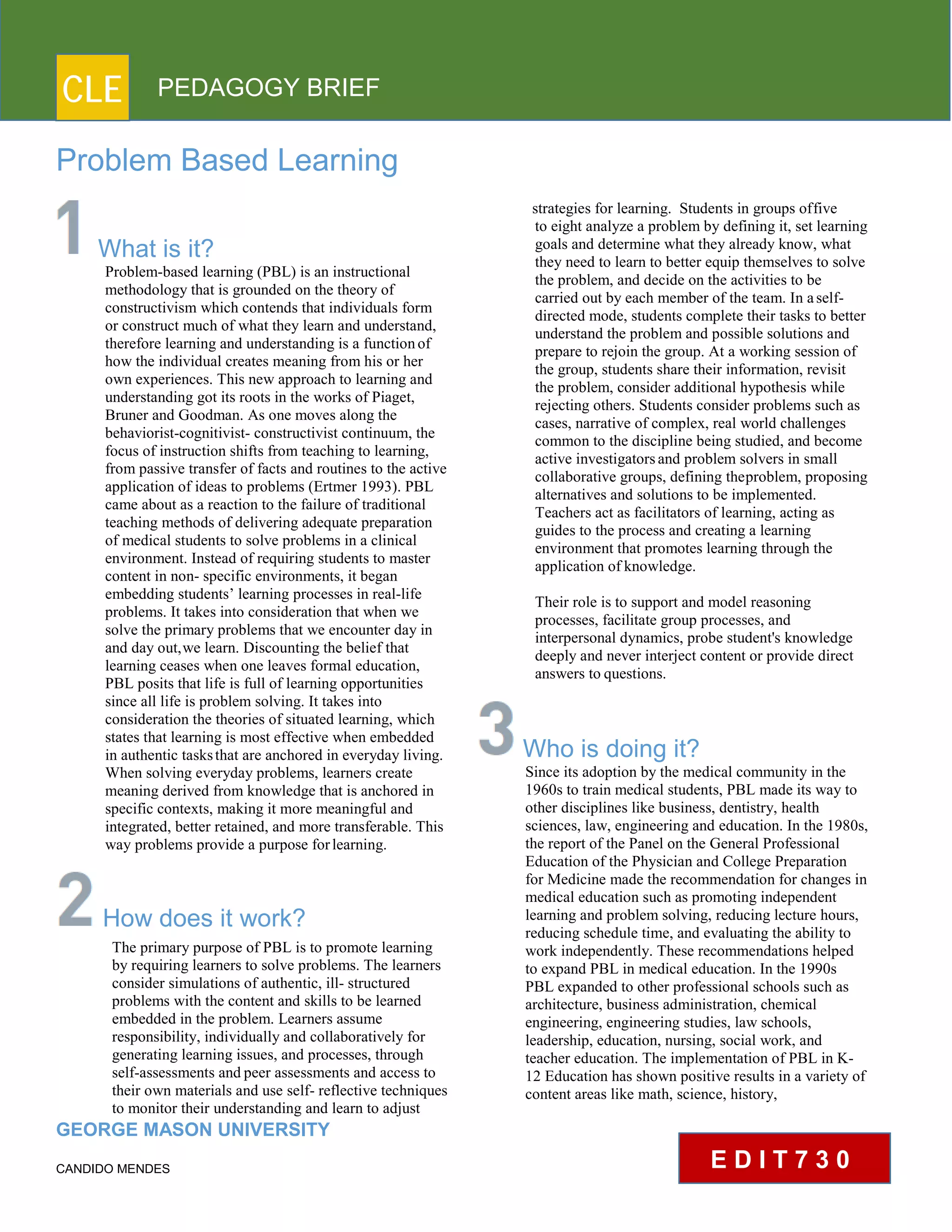CLE PEDAGOGY BRIEF
Problem Based Learning
What is it?
Problem-based learning (PBL) is an instructional
methodology that is grounded on the theory of
constructivism which contends that individuals form
or construct much of what they learn and understand,
therefore learning and understanding is a functionof
how the individual creates meaning from his or her
own experiences. This new approach to learning and
understanding got its roots in the works of Piaget,
Bruner and Goodman. As one moves along the
behaviorist-cognitivist- constructivist continuum, the
focus of instruction shifts from teaching to learning,
from passive transfer of facts and routines to the active
application of ideas to problems (Ertmer 1993). PBL
came about as a reaction to the failure of traditional
teaching methods of delivering adequate preparation
of medical students to solve problems in a clinical
environment. Instead of requiring students to master
content in non- specific environments, it began
embedding students’ learning processes in real-life
problems. It takes into consideration that when we
solve the primary problems that we encounter day in
and day out,we learn. Discounting the belief that
learning ceases when one leaves formal education,
PBL posits that life is full of learning opportunities
since all life is problem solving. It takes into
consideration the theories of situated learning, which
states that learning is most effective when embedded
in authentic tasksthat are anchored in everyday living.
When solving everyday problems, learners create
meaning derived from knowledge that is anchored in
specific contexts, making it more meaningful and
integrated, better retained, and more transferable. This
way problems provide a purpose forlearning.
How does it work?
The primary purpose of PBL is to promote learning
by requiring learners to solve problems. The learners
consider simulations of authentic, ill- structured
problems with the content and skills to be learned
embedded in the problem. Learners assume
responsibility, individually and collaboratively for
generating learning issues, and processes, through
self-assessments and peer assessments and access to
their own materials and use self- reflective techniques
to monitor their understanding and learn to adjust
GEORGE MASON UNIVERSITY
CANDIDO MENDES
strategies for learning. Students in groups offive
to eight analyze a problem by defining it, set learning
goals and determine what they already know, what
they need to learn to better equip themselves to solve
the problem, and decide on the activities to be carried
out by each member of the team. In aself-
directed mode, students complete their tasks to better
understand the problem and possible solutions and
prepare to rejoin the group. At a working session of
the group, students share their information, revisit
the problem, consider additional hypothesis while
rejecting others. Students consider problems such as
cases, narrative of complex, real world challenges
common to the discipline being studied, and become
active investigatorsand problem solvers in small
collaborative groups, defining theproblem, proposing
alternatives and solutions to be implemented.
Teachers act as facilitators of learning, acting as
guides to the process and creating a learning
environment that promotes learning through the
application ofknowledge.
Their role is to support and model reasoning
processes, facilitate group processes, and
interpersonal dynamics, probe student's knowledge
deeply and never interject content or provide direct
answers to questions.
Who is doing it?
Since its adoption by the medical community in the
1960s to train medical students, PBL made its way to
other disciplines like business, dentistry, health
sciences, law, engineering and education. In the 1980s,
the report of the Panel on the General Professional
Education of the Physician and College Preparation
for Medicine made the recommendation for changes in
medical education such as promoting independent
learning and problem solving, reducing lecture hours,
reducing schedule time, and evaluating the ability to
work independently. These recommendations helped
to expand PBL in medical education. In the 1990s
PBL expanded to other professional schools such as
architecture, business administration, chemical
engineering, engineering studies, law schools,
leadership, education, nursing, social work, and
teacher education. The implementation of PBL in K-
12 Education has shown positive results in a variety of
content areas like math, science, history,
E D I T 7 3 0
 