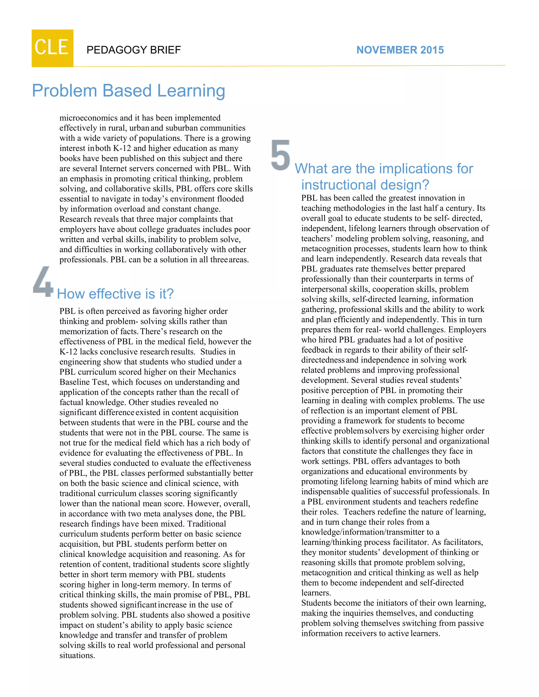CLE PEDAGOGY BRIEF NOVEMBER 2015
Problem Based Learning
microeconomics and it has been implemented
effectively in rural, urbanand suburban communities
with a wide variety of populations. There is a growing
interest inboth K-12 and higher education as many
books have been published on this subject and there
are several Internet servers concerned with PBL. With
an emphasis in promoting critical thinking, problem
solving, and collaborative skills, PBL offers core skills
essential to navigate in today’s environment flooded
by information overload and constant change.
Research reveals that three major complaints that
employers have about college graduates includes poor
written and verbal skills,inability to problem solve,
and difficulties in working collaboratively with other
professionals. PBL can be a solution in all threeareas.
How effective is it?
PBL is often perceived as favoring higher order
thinking and problem- solving skills rather than
memorization of facts.There’s research on the
effectiveness of PBL in the medical field, however the
K-12 lacks conclusive researchresults. Studies in
engineering show that students who studied under a
PBL curriculum scored higher on their Mechanics
Baseline Test, which focuses on understanding and
application of the concepts rather than the recall of
factual knowledge. Other studies revealed no
significant differenceexisted in content acquisition
between students that were in the PBL course and the
students that were not in the PBL course. The same is
not true for the medical field which has a rich body of
evidence for evaluating the effectiveness of PBL. In
several studies conducted to evaluate the effectiveness
of PBL, the PBL classes performed substantially better
on both the basic science and clinical science, with
traditional curriculum classes scoring significantly
lower than the national mean score. However, overall,
in accordance with two meta analyses done, the PBL
research findings have been mixed. Traditional
curriculum students perform better on basic science
acquisition, but PBL students perform better on clinical
knowledge acquisition and reasoning. As for
retention of content, traditional students score slightly
better in short term memory with PBL students
scoring higher in long-term memory. In terms of
critical thinking skills, the main promise of PBL, PBL
students showed significantincrease in the use of
problem solving. PBL students also showed a positive
impact on student’s ability to apply basic science
knowledge and transfer and transfer of problem
solving skills to real world professional and personal
situations.
What are the implications for
instructional design?
PBL has been called the greatest innovation in
teaching methodologies in the last half a century. Its
overall goal to educate students to be self- directed,
independent, lifelong learners through observation of
teachers’ modeling problem solving, reasoning, and
metacognition processes, students learn how to think
and learn independently. Research data reveals that
PBL graduates rate themselves better prepared
professionally than their counterparts in terms of
interpersonal skills, cooperation skills, problem
solving skills, self-directed learning, information
gathering, professional skills and the ability to work
and plan efficiently and independently. This in turn
prepares them for real- world challenges. Employers
who hired PBL graduates had a lot of positive
feedback in regards to their ability of their self-
directednessand independence in solving work
related problems and improving professional
development. Several studies reveal students’
positive perception of PBL in promoting their
learning in dealing with complex problems. The use
of reflection is an important element of PBL
providing a framework for students to become
effective problemsolvers by exercising higher order
thinking skills to identify personal and organizational
factors that constitute the challenges they face in
work settings. PBL offers advantages to both
organizations and educational environments by
promoting lifelong learning habits of mind which are
indispensable qualities of successful professionals. In
a PBL environment students and teachers redefine
their roles. Teachers redefine the nature of learning,
and in turn change their roles from a
knowledge/information/transmitter to a
learning/thinking process facilitator. As facilitators,
they monitor students’ development of thinking or
reasoning skills that promote problem solving,
metacognition and critical thinking as well as help
them to become independent and self-directed
learners.
Students become the initiators of their own learning,
making the inquiries themselves, and conducting
problem solving themselves switching from passive
information receivers to activelearners.
 