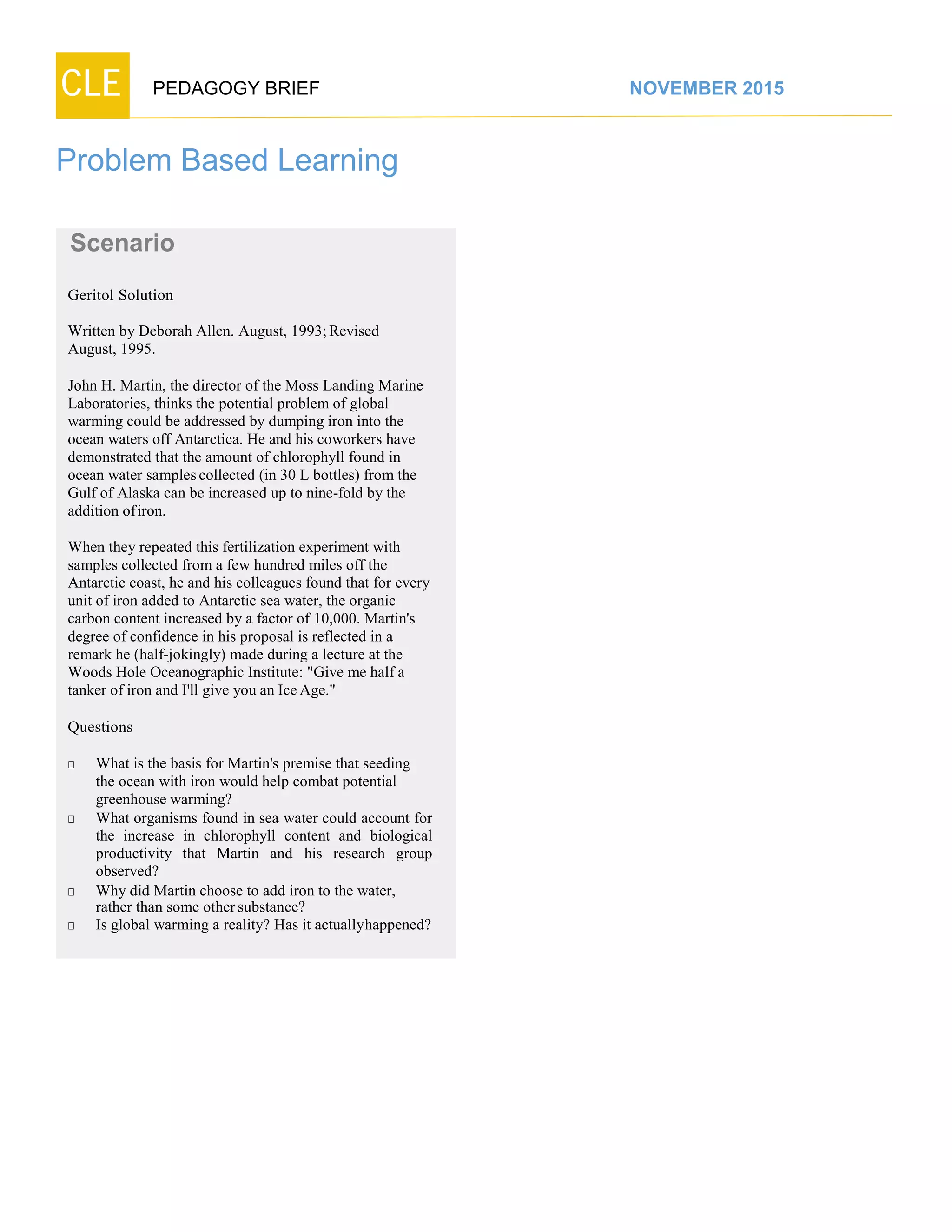 CLE PEDAGOGY BRIEF NOVEMBER 2015
Problem Based Learning
Scenario
Geritol Solution
Written by Deborah Allen. August, 1993;Revised
August, 1995.
John H. Martin, the director of the Moss Landing Marine
Laboratories, thinks the potential problem of global
warming could be addressed by dumping iron into the
ocean waters off Antarctica. He and his coworkers have
demonstrated that the amount of chlorophyll found in
ocean water samplescollected (in 30 L bottles) from the
Gulf of Alaska can be increased up to nine-fold by the
addition ofiron.
When they repeated this fertilization experiment with
samples collected from a few hundred miles off the
Antarctic coast, he and his colleagues found that for every
unit of iron added to Antarctic sea water, the organic
carbon content increased by a factor of 10,000. Martin's
degree of confidence in his proposal is reflected in a
remark he (half-jokingly) made during a lecture at the
Woods Hole Oceanographic Institute: "Give me half a
tanker of iron and I'll give you an Ice Age."
Questions
□ What is the basis for Martin's premise that seeding
the ocean with iron would help combat potential
greenhousewarming?
□ What organisms found in sea water could account for
the increase in chlorophyll content and biological
productivity that Martin and his research group
observed?
□ Why did Martin choose to add iron to the water,
rather than some othersubstance?
□ Is global warming a reality? Has it actuallyhappened?
 
