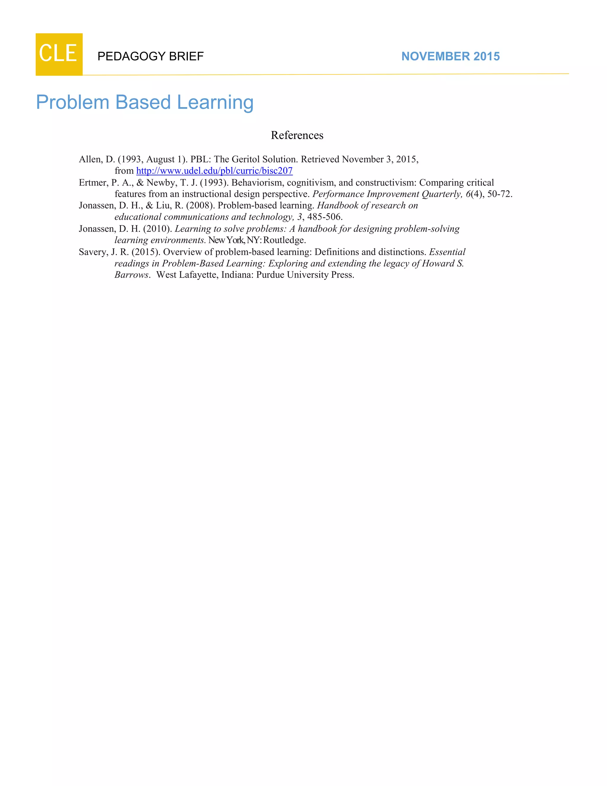 CLE PEDAGOGY BRIEF NOVEMBER 2015
Problem Based Learning
References
Allen, D. (1993, August 1). PBL: The Geritol Solution. Retrieved November 3, 2015,
from http://www.udel.edu/pbl/curric/bisc207
Ertmer, P. A., & Newby, T. J. (1993). Behaviorism, cognitivism, and constructivism: Comparing critical
features from an instructional design perspective. Performance Improvement Quarterly, 6(4), 50-72.
Jonassen, D. H., & Liu, R. (2008). Problem-based learning. Handbook of research on
educational communications and technology, 3, 485-506.
Jonassen, D. H. (2010). Learning to solve problems: A handbook for designing problem-solving
learning environments.NewYork,NY:Routledge.
Savery, J. R. (2015). Overview of problem-based learning: Definitions and distinctions. Essential
readings in Problem-Based Learning: Exploring and extending the legacy of Howard S.
Barrows. West Lafayette, Indiana: Purdue University Press.
 