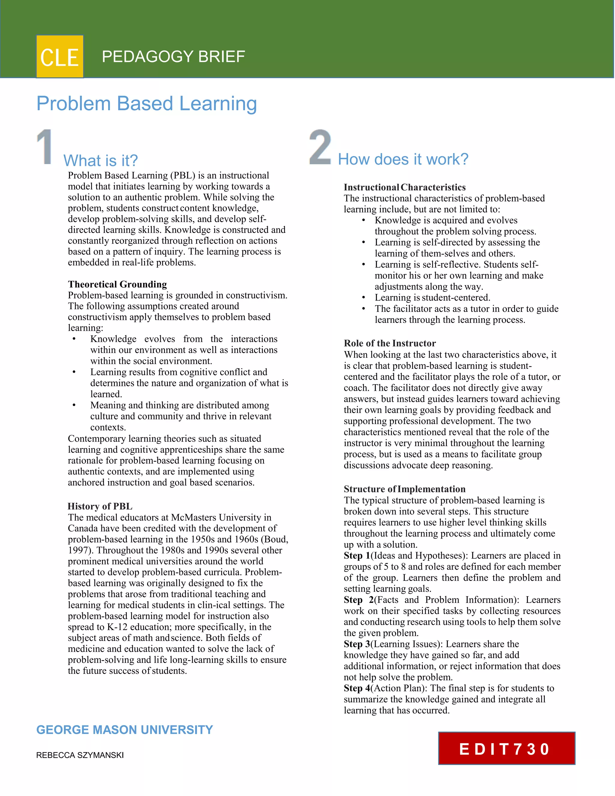 CLE PEDAGOGY BRIEF
Problem Based Learning
What is it?
Problem Based Learning (PBL) is an instructional
model that initiates learning by working towards a
solution to an authentic problem. While solving the
problem, students constructcontent knowledge,
develop problem-solving skills, and develop self-
directed learning skills. Knowledge is constructed and
constantly reorganized through reflection on actions
based on a pattern of inquiry. The learning process is
embedded in real-life problems.
TheoreticalGrounding
Problem-based learning is grounded in constructivism.
The following assumptions created around
constructivism apply themselves to problem based
learning:
• Knowledge evolves from the interactions
within our environment as well as interactions
within the social environment.
• Learning results from cognitive conflict and
determines the nature and organization of what is
learned.
• Meaning and thinking are distributed among
culture and community and thrive in relevant
contexts.
Contemporary learning theories such as situated
learning and cognitive apprenticeships share the same
rationale for problem-based learning focusing on
authentic contexts, and are implemented using
anchored instruction and goal based scenarios.
History of PBL
The medical educators at McMasters University in
Canada have been credited with the development of
problem-based learning in the 1950s and 1960s (Boud,
1997). Throughout the 1980s and 1990s several other
prominent medical universities around the world
started to develop problem-based curricula. Problem-
based learning was originally designed to fix the
problems that arose from traditional teaching and
learning for medical students in clin-ical settings. The
problem-based learning model for instruction also
spread to K-12 education; more specifically, in the
subject areas of math andscience. Both fields of
medicine and education wanted to solve the lack of
problem-solving and life long-learning skills to ensure
the future success ofstudents.
GEORGE MASON UNIVERSITY
REBECCA SZYMANSKI
How does it work?
Instructional Characteristics
The instructional characteristics of problem-based
learning include, but are not limited to:
• Knowledge is acquired and evolves
throughout the problem solving process.
• Learning is self-directed by assessing the
learning of them-selves and others.
• Learning is self-reflective. Students self-
monitor his or her own learning and make
adjustments along the way.
• Learning isstudent-centered.
• The facilitator acts as a tutor in order to guide
learners through the learning process.
Role of the Instructor
When looking at the last two characteristics above, it
is clear that problem-based learning is student-
centered and the facilitator plays the role of a tutor, or
coach. The facilitator does not directly give away
answers, but instead guides learners toward achieving
their own learning goals by providing feedback and
supporting professional development. The two
characteristics mentioned reveal that the role of the
instructor is very minimal throughout the learning
process, but is used as a means to facilitate group
discussions advocate deep reasoning.
Structure ofImplementation
The typical structure of problem-based learning is
broken down into several steps. This structure
requires learners to use higher level thinking skills
throughout the learning process and ultimately come
up with a solution.
Step 1(Ideas and Hypotheses): Learners are placed in
groups of 5 to 8 and roles are defined for each member
of the group. Learners then define the problem and
setting learning goals.
Step 2(Facts and Problem Information): Learners
work on their specified tasks by collecting resources
and conducting research using tools to help them solve
the given problem.
Step 3(Learning Issues): Learners share the
knowledge they have gained so far, and add
additional information, or reject information that does
not help solve the problem.
Step 4(Action Plan): The final step is for students to
summarize the knowledge gained and integrate all
learning that has occurred.
E D I T 7 3 0
 