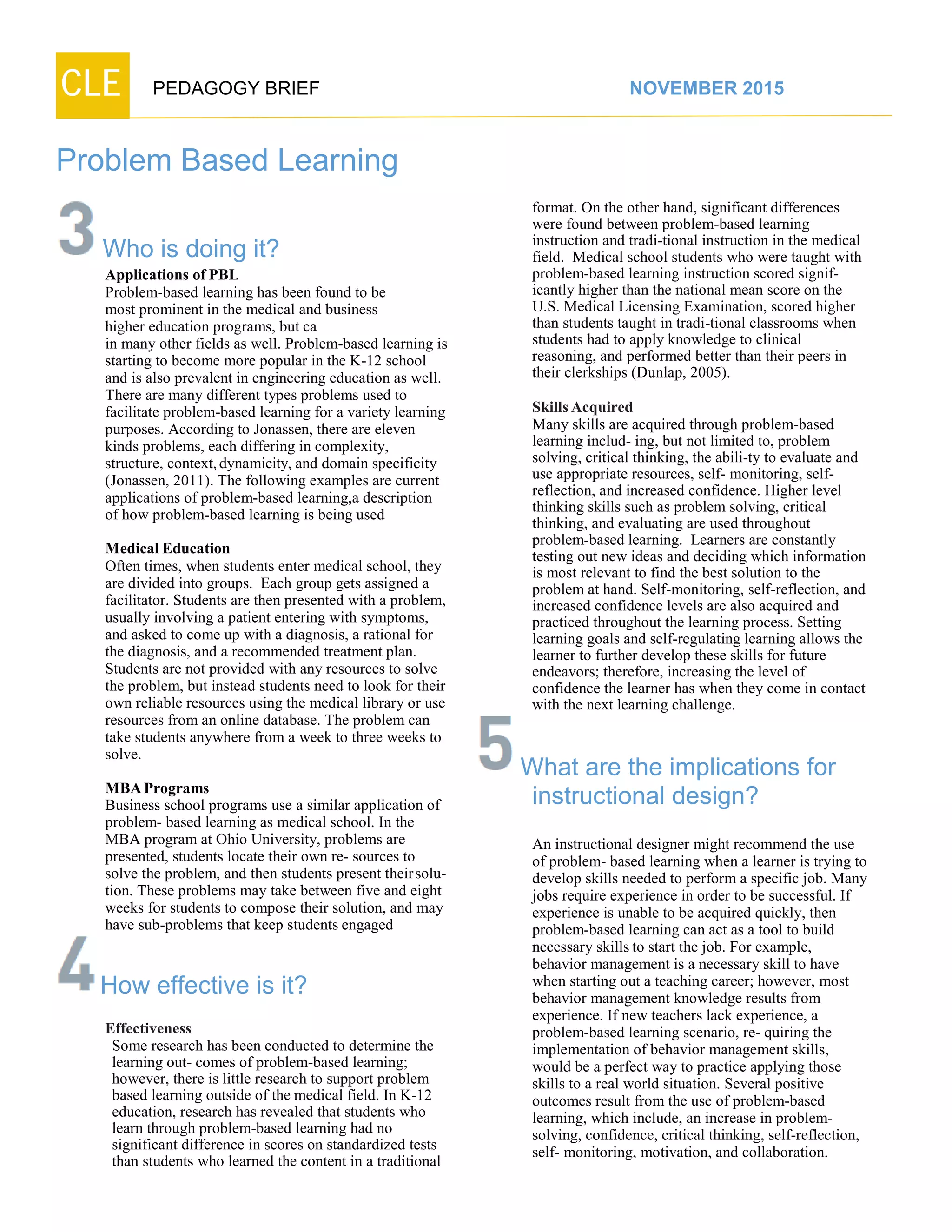 CLE PEDAGOGY BRIEF NOVEMBER 2015
Problem Based Learning
Who is doing it?
Applications of PBL
Problem-based learning has been found to be
most prominent in the medical and business
higher education programs, but ca
in many other fields as well. Problem-based learning is
starting to become more popular in the K-12 school
and is also prevalent in engineering education as well.
There are many different types problems used to
facilitate problem-based learning for a variety learning
purposes. According to Jonassen, there are eleven
kinds problems, each differing in complexity,
structure, context,dynamicity, and domain specificity
(Jonassen, 2011). The following examples are current
applications of problem-based learning,a description
of how problem-based learning is being used
MedicalEducation
Often times, when students enter medical school, they
are divided into groups. Each group gets assigned a
facilitator. Students are then presented with a problem,
usually involving a patient entering with symptoms,
and asked to come up with a diagnosis, a rational for
the diagnosis, and a recommended treatment plan.
Students are not provided with any resources to solve
the problem, but instead students need to look for their
own reliable resources using the medical library or use
resources from an online database. The problem can
take students anywhere from a week to three weeks to
solve.
MBAPrograms
Business school programs use a similar application of
problem- based learning as medical school. In the
MBA program at Ohio University, problems are
presented, students locate their own re- sources to
solve the problem, and then students present theirsolu-
tion. These problems may take between five and eight
weeks for students to compose their solution, and may
have sub-problems that keep students engaged
How effective is it?
Effectiveness
Some research has been conducted to determine the
learning out- comes of problem-based learning;
however, there is little research to support problem
based learning outside of the medical field. In K-12
education, research has revealed that students who
learn through problem-based learning had no
significant difference in scores on standardized tests
than students who learned the content in a traditional
format. On the other hand, significant differences
were found between problem-based learning
instruction and tradi-tional instruction in the medical
field. Medical school students who were taught with
problem-based learning instruction scored signif-
icantly higher than the national mean score on the
U.S. Medical Licensing Examination, scored higher
than students taught in tradi-tional classrooms when
students had to apply knowledge to clinical
reasoning, and performed better than their peers in
their clerkships (Dunlap, 2005).
SkillsAcquired
Many skills are acquired through problem-based
learning includ- ing, but not limited to, problem
solving, critical thinking, the abili-ty to evaluate and
use appropriate resources, self- monitoring, self-
reflection, and increased confidence. Higher level
thinking skills such as problem solving, critical
thinking, and evaluating are used throughout
problem-based learning. Learners are constantly
testing out new ideas and deciding which information
is most relevant to find the best solution to the
problem at hand. Self-monitoring, self-reflection, and
increased confidence levels are also acquired and
practiced throughout the learning process. Setting
learning goals and self-regulating learning allows the
learner to further develop these skills for future
endeavors; therefore, increasing the level of
confidence the learner has when they come in contact
with the next learning challenge.
What are the implications for
instructional design?
An instructional designer might recommend the use
of problem- based learning when a learner is trying to
develop skills needed to perform a specific job. Many
jobs require experience in order to be successful. If
experience is unable to be acquired quickly, then
problem-based learning can act as a tool to build
necessary skills to start the job. For example,
behavior management is a necessary skill to have
when starting out a teaching career; however, most
behavior management knowledge results from
experience. If new teachers lack experience, a
problem-based learning scenario, re- quiring the
implementation of behavior management skills,
would be a perfect way to practice applying those
skills to a real world situation. Several positive
outcomes result from the use of problem-based
learning, which include, an increase in problem-
solving, confidence, critical thinking, self-reflection,
self- monitoring, motivation, and collaboration.
 