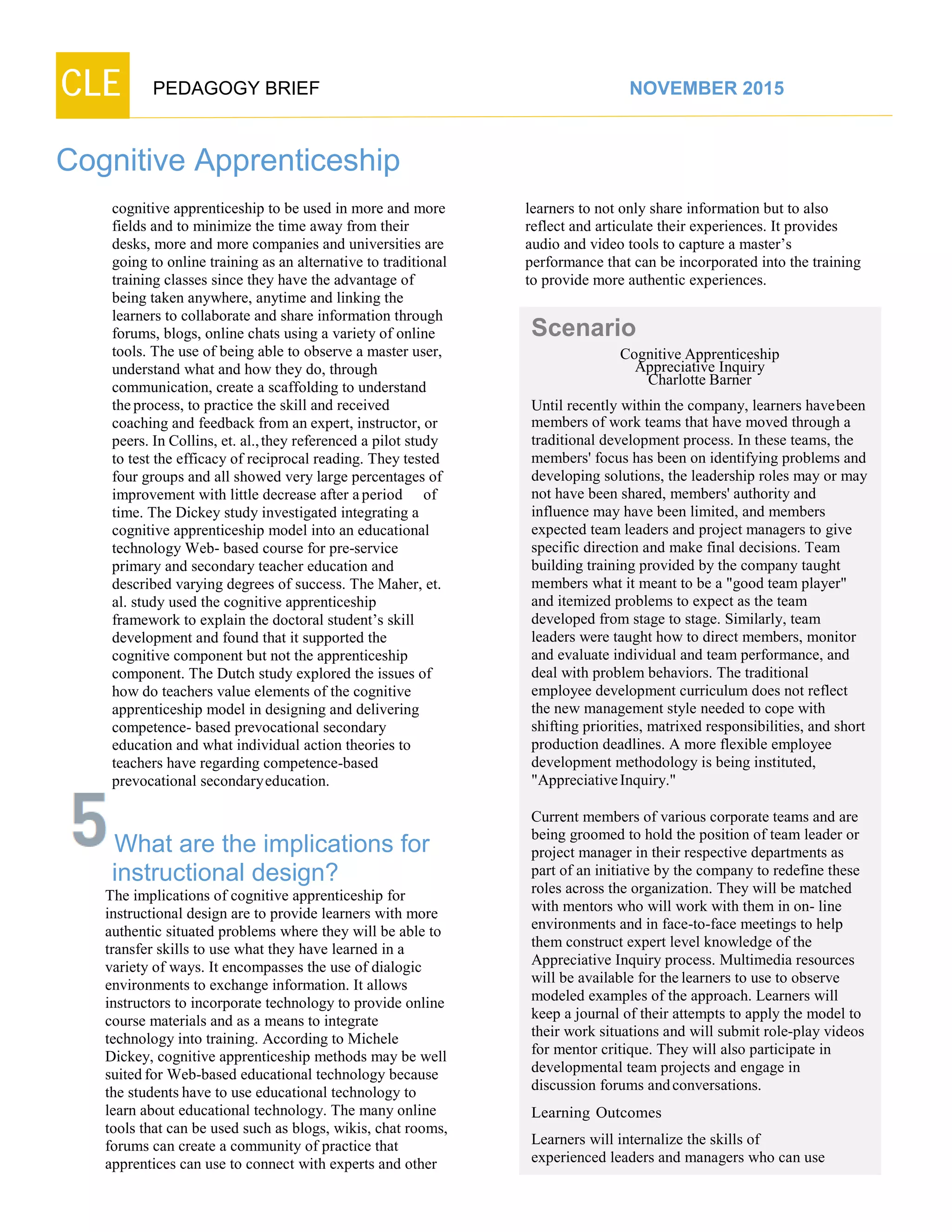 CLE PEDAGOGY BRIEF NOVEMBER 2015
Cognitive Apprenticeship
cognitive apprenticeship to be used in more and more
fields and to minimize the time away from their
desks, more and more companies and universities are
going to online training as an alternative to traditional
training classes since they have the advantage of
being taken anywhere, anytime and linking the
learners to collaborate and share information through
forums, blogs, online chats using a variety of online
tools. The use of being able to observe a master user,
understand what and how they do, through
communication, create a scaffolding to understand
theprocess, to practice the skill and received coaching
and feedback from an expert, instructor, or
peers. In Collins, et. al.,they referenced a pilot study
to test the efficacy of reciprocal reading. They tested
four groups and all showed very large percentages of
improvement with little decrease after aperiod of
time. The Dickey study investigated integrating a
cognitive apprenticeship model into an educational
technology Web- based course for pre-service
primary and secondary teacher education and
described varying degrees of success. The Maher, et.
al. study used the cognitive apprenticeship
framework to explain the doctoral student’s skill
development and found that it supported the
cognitive component but not the apprenticeship
component. The Dutch study explored the issues of
how do teachers value elements of the cognitive
apprenticeship model in designing and delivering
competence- based prevocational secondary education
and what individual action theories to
teachers have regarding competence-based
prevocationalsecondaryeducation.
What are the implications for
instructional design?
The implications of cognitive apprenticeship for
instructional design are to provide learners with more
authentic situated problems where they will be able to
transfer skills to use what they have learned in a
variety of ways. It encompasses the use of dialogic
environments to exchange information. It allows
instructors to incorporate technology to provide online
course materials and as a means to integrate technology
into training. According to Michele
Dickey, cognitive apprenticeship methods may be well
suited for Web-based educational technology because
the students have to use educational technology to
learn about educational technology. The many online
tools that can be used such as blogs, wikis, chat rooms,
forums can create a community of practice that
apprentices can use to connect with experts and other
learners to not only share information but to also
reflect and articulate their experiences. It provides
audio and video tools to capture a master’s
performance that can be incorporated into the training
to provide more authentic experiences.
Scenario
CognitiveApprenticeship
Appreciative Inquiry
Charlotte Barner
Until recently within the company, learners havebeen
members of work teams that have moved through a
traditional development process. In these teams, the
members' focus has been on identifying problems and
developing solutions, the leadership roles may or may
not have been shared, members' authority and
influence may have been limited, and members
expected team leaders and project managers to give
specific direction and make final decisions. Team
building training provided by the company taught
members what it meant to be a "good team player"
and itemized problems to expect as the team
developed from stage to stage. Similarly, team
leaders were taught how to direct members, monitor
and evaluate individual and team performance, and
deal with problem behaviors. The traditional
employee development curriculum does not reflect
the new management style needed to cope with
shifting priorities, matrixed responsibilities, and short
production deadlines. A more flexible employee
development methodology is being instituted,
"Appreciative Inquiry."
Current members of various corporate teams and are
being groomed to hold the position of team leader or
project manager in their respective departments as
part of an initiative by the company to redefine these
roles across the organization. They will be matched
with mentors who will work with them in on- line
environments and in face-to-face meetings to help
them construct expert level knowledge of the
Appreciative Inquiry process. Multimedia resources
will be available for the learners to use to observe
modeled examples of the approach. Learners will
keep a journal of their attempts to apply the model to
their work situations and will submit role-play videos
for mentor critique. They will also participate in
developmental team projects and engage in
discussion forums andconversations.
Learning Outcomes
Learners will internalize the skills of
experienced leaders and managers who can use
 