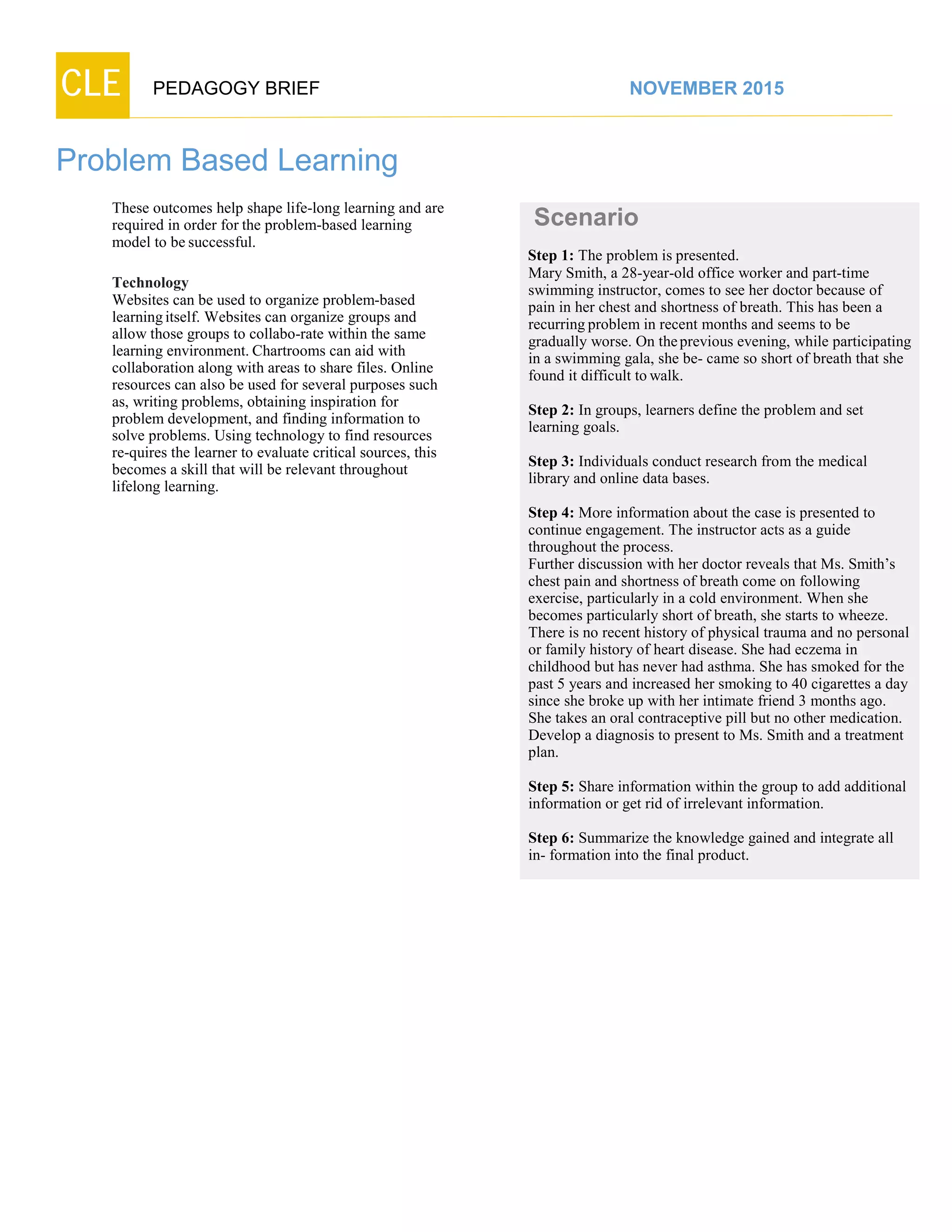 CLE PEDAGOGY BRIEF NOVEMBER 2015
Problem Based Learning
These outcomes help shape life-long learning and are
required in order for the problem-based learning
model to besuccessful.
Technology
Websites can be used to organize problem-based
learningitself. Websites can organize groups and
allow those groups to collabo-rate within the same
learning environment. Chartrooms can aid with
collaboration along with areas to share files. Online
resources can also be used for several purposes such
as, writing problems, obtaining inspiration for
problem development, and finding information to
solve problems. Using technology to find resources
re-quires the learner to evaluate critical sources, this
becomes a skill that will be relevant throughout
lifelong learning.
Scenario
Step 1: The problem is presented.
Mary Smith, a 28-year-old office worker and part-time
swimming instructor, comes to see her doctor because of
pain in her chest and shortness of breath. This has been a
recurring problem in recent months and seems to be
gradually worse. On theprevious evening, while participating
in a swimming gala, she be- came so short of breath that she
found it difficult to walk.
Step 2: In groups, learners define the problem and set
learning goals.
Step 3: Individuals conduct research from the medical
library and online data bases.
Step 4: More information about the case is presented to
continue engagement. The instructor acts as a guide
throughout the process.
Further discussion with her doctor reveals that Ms. Smith’s
chest pain and shortness of breath come on following
exercise, particularly in a cold environment. When she
becomes particularly short of breath, she starts to wheeze.
There is no recent history of physical trauma and no personal
or family history of heart disease. She had eczema in
childhood but has never had asthma. She has smoked for the
past 5 years and increased her smoking to 40 cigarettes a day
since she broke up with her intimate friend 3 months ago.
She takes an oral contraceptive pill but no other medication.
Develop a diagnosis to present to Ms. Smith and a treatment
plan.
Step 5: Share information within the group to add additional
information or get rid of irrelevant information.
Step 6: Summarize the knowledge gained and integrate all
in- formation into the final product.
 