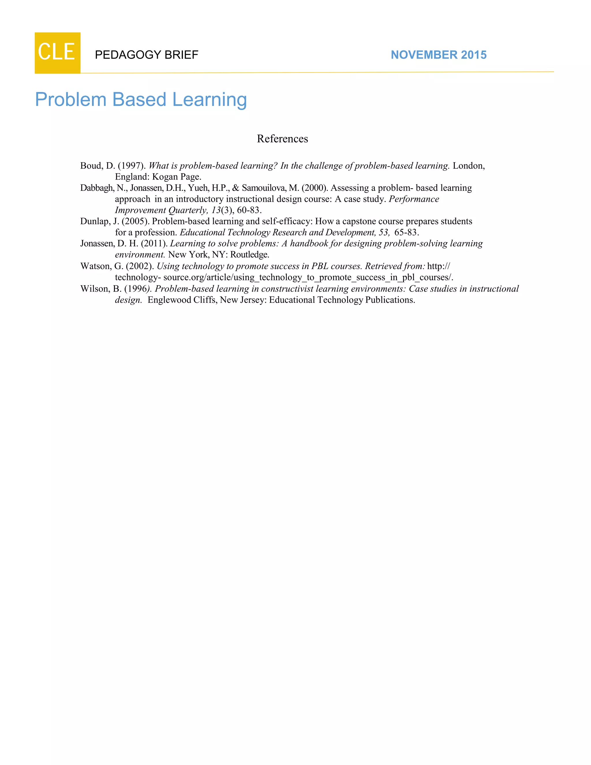 CLE PEDAGOGY BRIEF NOVEMBER 2015
Problem Based Learning
References
Boud, D. (1997). What is problem-based learning? In the challenge of problem-based learning. London,
England: Kogan Page.
Dabbagh,N., Jonassen,D.H., Yueh, H.P., & Samouilova,M. (2000). Assessing a problem- based learning
approach in an introductory instructional design course: A case study. Performance
Improvement Quarterly, 13(3), 60-83.
Dunlap, J. (2005). Problem-based learning and self-efficacy: How a capstone course prepares students
for a profession. Educational Technology Research and Development, 53, 65-83.
Jonassen, D. H. (2011). Learning to solve problems: A handbook for designing problem-solving learning
environment. New York, NY: Routledge.
Watson, G. (2002). Using technology to promote success in PBL courses. Retrieved from:http://
technology- source.org/article/using_technology_to_promote_success_in_pbl_courses/.
Wilson, B. (1996). Problem-based learning in constructivist learning environments: Case studies in instructional
design. Englewood Cliffs, New Jersey: Educational Technology Publications.
 