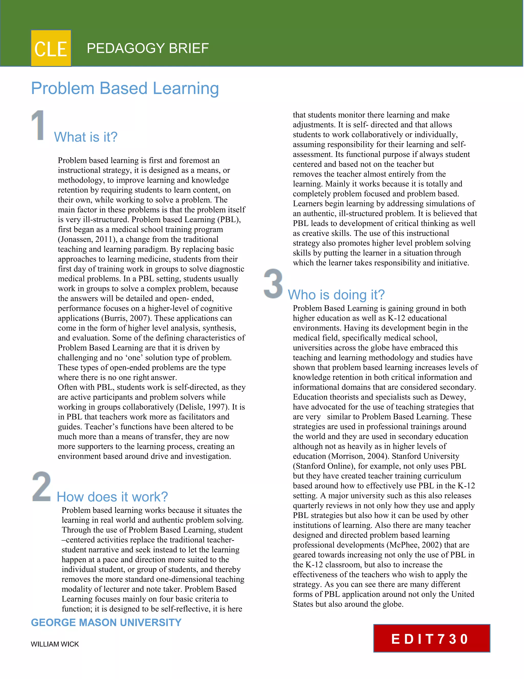 CLE PEDAGOGY BRIEF
Problem Based Learning
What is it?
Problem based learning is first and foremost an
instructional strategy, it is designed as a means, or
methodology, to improve learning and knowledge
retention by requiring students to learn content, on
their own, while working to solve a problem. The
main factor in these problems is that the problem itself
is very ill-structured. Problem based Learning (PBL),
first began as a medical school training program
(Jonassen, 2011), a change from the traditional
teaching and learning paradigm. By replacing basic
approaches to learning medicine, students from their
first day of training work in groups to solve diagnostic
medical problems. In a PBL setting, students usually
work in groups to solve a complex problem, because
the answers will be detailed and open- ended,
performance focuses on a higher-level of cognitive
applications (Burris, 2007). These applications can
come in the form of higher level analysis, synthesis,
and evaluation. Some of the defining characteristics of
Problem Based Learning are that it is driven by
challenging and no ‘one’ solution type of problem.
These types of open-ended problems are the type
where there is no one rightanswer.
Often with PBL, students work is self-directed, as they
are active participants and problem solvers while
working in groups collaboratively (Delisle, 1997). It is
in PBL that teachers work more as facilitators and
guides. Teacher’s functions have been altered to be
much more than a means of transfer, they are now
more supporters to the learning process, creating an
environment based around drive and investigation.
How does it work?
Problem based learning works because it situates the
learning in real world and authentic problem solving.
Through the use of Problem Based Learning, student
–centered activities replace the traditional teacher-
student narrative and seek instead to let the learning
happen at a pace and direction more suited to the
individual student, or group of students, and thereby
removes the more standard one-dimensional teaching
modality of lecturer and note taker. Problem Based
Learning focuses mainly on four basic criteria to
function; it is designed to be self-reflective, it is here
GEORGE MASON UNIVERSITY
WILLIAM WICK
that students monitor there learning and make
adjustments. It is self- directed and that allows
students to work collaboratively or individually,
assuming responsibility for their learning and self-
assessment. Its functional purpose if always student
centered and based not on the teacher but
removes the teacher almost entirely from the
learning. Mainly it works because it is totally and
completely problem focused and problem based.
Learners begin learning by addressing simulations of
an authentic, ill-structured problem. It is believed that
PBL leads to development of critical thinking as well
as creative skills. The use of this instructional
strategy also promotes higher level problem solving
skills by putting the learner in a situation through
which the learner takes responsibility and initiative.
Who is doing it?
Problem Based Learning is gaining ground in both
higher education as well as K-12 educational
environments. Having its development begin in the
medical field, specifically medical school,
universities across the globe have embraced this
teaching and learning methodology and studies have
shown that problem based learning increases levels of
knowledge retention in both critical information and
informational domains that are considered secondary.
Education theorists and specialists such as Dewey,
have advocated for the use of teaching strategies that
are very similar to Problem Based Learning. These
strategies are used in professional trainings around
the world and they are used in secondary education
although not as heavily as in higher levels of
education (Morrison, 2004). Stanford University
(Stanford Online), for example, not only uses PBL
but they have created teacher training curriculum
based around how to effectively use PBL in the K-12
setting. A major university such as this also releases
quarterly reviews in not only how they use and apply
PBL strategies but also how it can be used by other
institutions of learning. Also there are many teacher
designed and directed problem based learning
professional developments (McPhee, 2002) that are
geared towards increasing not only the use of PBL in
the K-12 classroom, but also to increase the
effectiveness of the teachers who wish to apply the
strategy. As you can see there are many different
forms of PBL application around not only the United
States but also around the globe.
E D I T 7 3 0
 