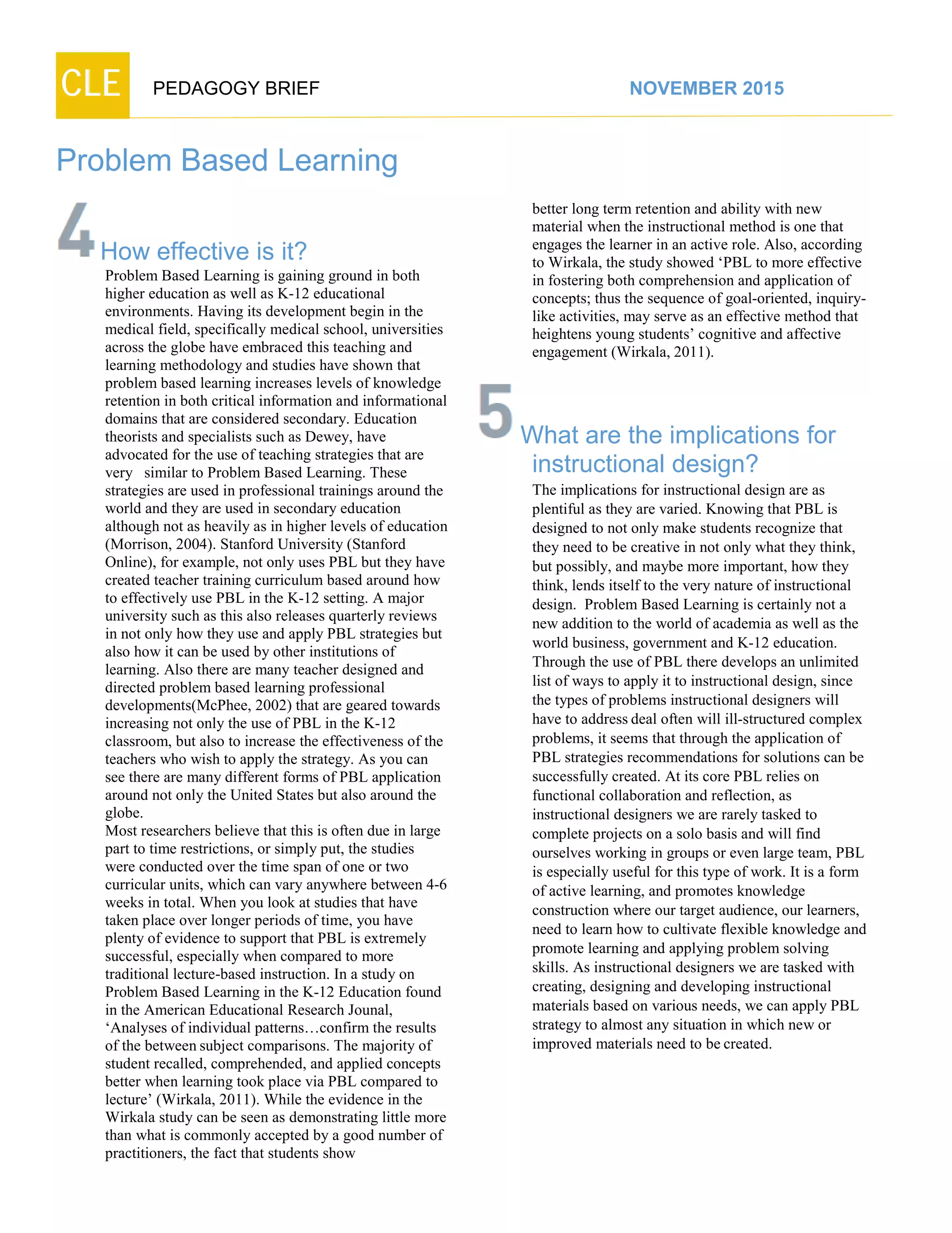 CLE PEDAGOGY BRIEF NOVEMBER 2015
Problem Based Learning
How effective is it?
Problem Based Learning is gaining ground in both
higher education as well as K-12 educational
environments. Having its development begin in the
medical field, specifically medical school, universities
across the globe have embraced this teaching and
learning methodology and studies have shown that
problem based learning increases levels of knowledge
retention in both critical information and informational
domains that are considered secondary. Education
theorists and specialists such as Dewey, have
advocated for the use of teaching strategies that are
very similar to Problem Based Learning. These
strategies are used in professional trainings around the
world and they are used in secondary education
although not as heavily as in higher levels of education
(Morrison, 2004). Stanford University (Stanford
Online), for example, not only uses PBL but they have
created teacher training curriculum based around how
to effectively use PBL in the K-12 setting. A major
university such as this also releases quarterly reviews
in not only how they use and apply PBL strategies but
also how it can be used by other institutions of
learning. Also there are many teacher designed and
directed problem based learning professional
developments(McPhee, 2002) that are geared towards
increasing not only the use of PBL in the K-12
classroom, but also to increase the effectiveness of the
teachers who wish to apply the strategy. As you can
see there are many different forms of PBL application
around not only the United States but also around the
globe.
Most researchers believe that this is often due in large
part to time restrictions, or simply put, the studies
were conducted over the time span of one or two
curricular units, which can vary anywhere between 4-6
weeks in total. When you look at studies that have
taken place over longer periods of time, you have
plenty of evidence to support that PBL is extremely
successful, especially when compared to more
traditional lecture-based instruction. In a study on
Problem Based Learning in the K-12 Education found
in the American Educational Research Jounal,
‘Analyses of individual patterns…confirm the results
of the between subject comparisons. The majority of
student recalled, comprehended, and applied concepts
better when learning took place via PBL compared to
lecture’ (Wirkala, 2011). While the evidence in the
Wirkala study can be seen as demonstrating little more
than what is commonly accepted by a good number of
practitioners, the fact that students show
better long term retention and ability with new
material when the instructional method is one that
engages the learner in an active role. Also, according
to Wirkala, the study showed ‘PBL to more effective
in fostering both comprehension and application of
concepts; thus the sequence of goal-oriented, inquiry-
like activities, may serve as an effective method that
heightens young students’ cognitive and affective
engagement (Wirkala, 2011).
What are the implications for
instructional design?
The implications for instructional design are as
plentiful as they are varied. Knowing that PBL is
designed to not only make students recognize that
they need to be creative in not only what they think,
but possibly, and maybe more important, how they
think, lends itself to the very nature of instructional
design. Problem Based Learning is certainly not a
new addition to the world of academia as well as the
world business, government and K-12 education.
Through the use of PBL there develops an unlimited
list of ways to apply it to instructional design, since
the types of problems instructional designers will
have to address deal often will ill-structured complex
problems, it seems that through the application of
PBL strategies recommendations for solutions can be
successfully created. At its core PBL relies on
functional collaboration and reflection, as
instructional designers we are rarely tasked to
complete projects on a solo basis and will find
ourselves working in groups or even large team, PBL
is especially useful for this type of work. It is a form
of active learning, and promotes knowledge
construction where our target audience, our learners,
need to learn how to cultivate flexible knowledge and
promote learning and applying problem solving
skills. As instructional designers we are tasked with
creating, designing and developing instructional
materials based on various needs, we can apply PBL
strategy to almost any situation in which new or
improved materials need to be created.
 