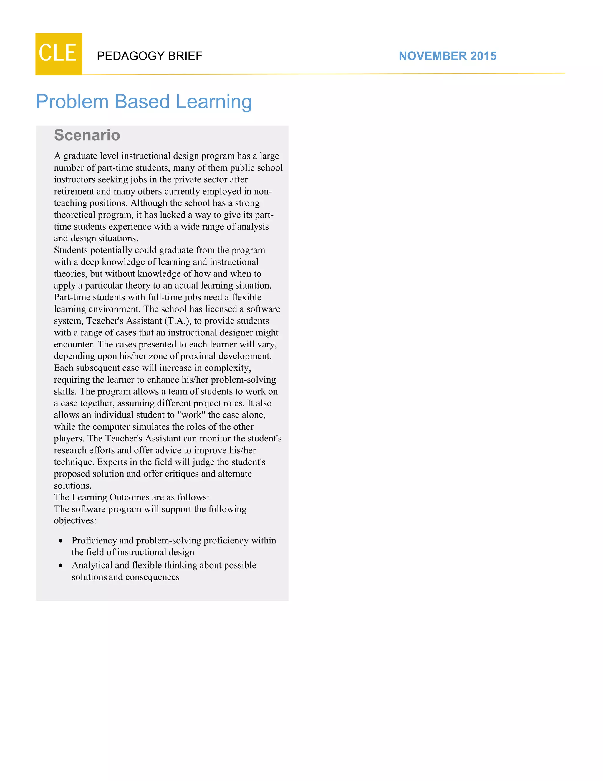 CLE PEDAGOGY BRIEF NOVEMBER 2015
Problem Based Learning
Scenario
A graduate level instructional design program has a large
number of part-time students, many of them public school
instructors seeking jobs in the private sector after
retirement and many others currently employed in non-
teaching positions. Although the school has a strong
theoretical program, it has lacked a way to give its part-
time students experience with a wide range of analysis and
designsituations.
Students potentially could graduate from the program
with a deep knowledge of learning and instructional
theories, but without knowledge of how and when to
apply a particular theory to an actual learning situation.
Part-time students with full-time jobs need a flexible
learning environment. The school has licensed a software
system, Teacher's Assistant (T.A.), to provide students
with a range of cases that an instructional designer might
encounter. The cases presented to each learner will vary,
depending upon his/her zone of proximal development.
Each subsequent case will increase in complexity,
requiring the learner to enhance his/her problem-solving
skills. The program allows a team of students to work on
a case together, assuming different project roles. It also
allows an individual student to "work" the case alone,
while the computer simulates the roles of the other
players. The Teacher's Assistant can monitor the student's
research efforts and offer advice to improve his/her
technique. Experts in the field will judge the student's
proposed solution and offer critiques and alternate
solutions.
The Learning Outcomes are as follows:
The software program will support the following
objectives:
 Proficiency and problem-solving proficiency within
the field of instructional design
 Analytical and flexible thinking about possible
solutionsand consequences
 