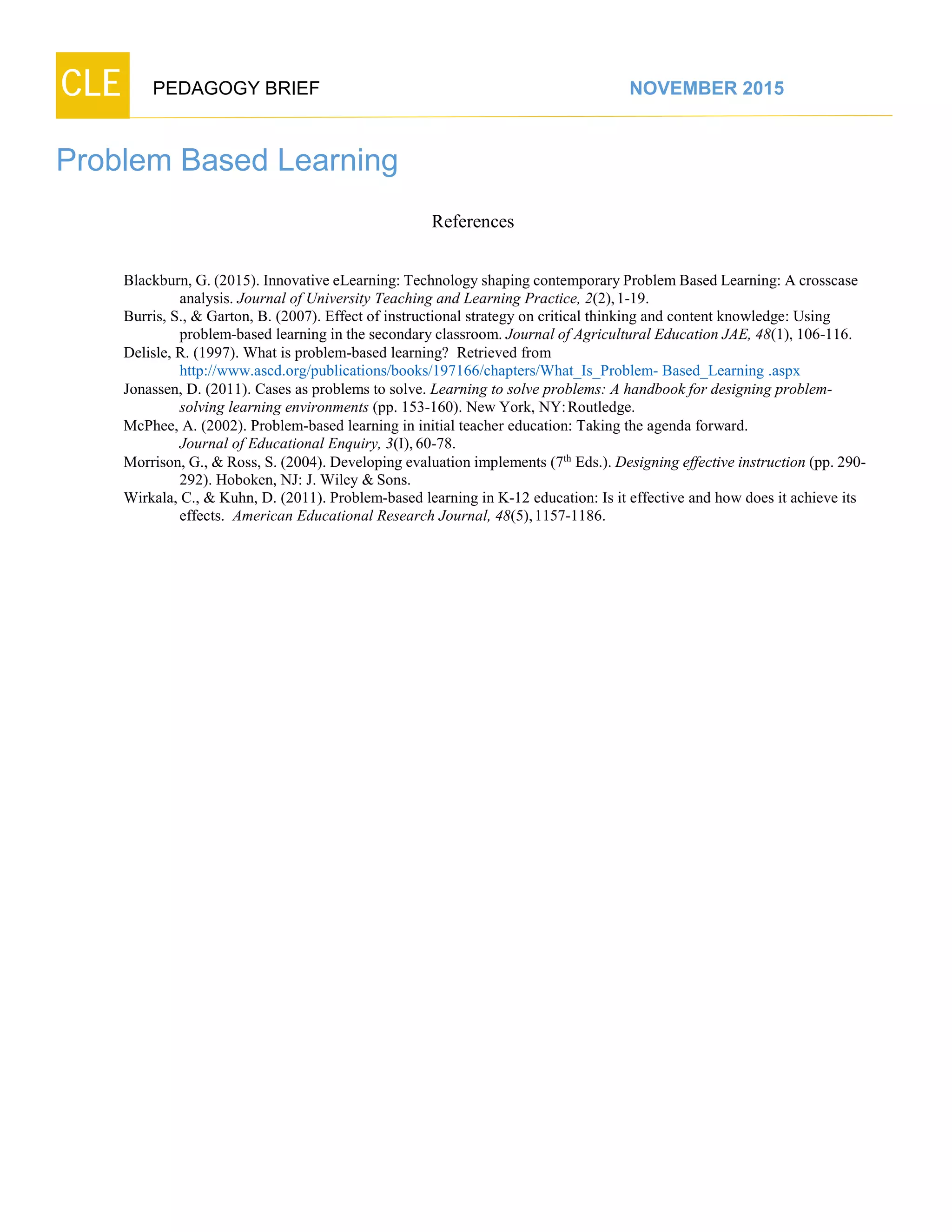 CLE PEDAGOGY BRIEF NOVEMBER 2015
Problem Based Learning
References
Blackburn, G. (2015). Innovative eLearning: Technology shaping contemporaryProblem Based Learning: A crosscase
analysis. Journal of University Teaching and Learning Practice, 2(2),1-19.
Burris, S., & Garton, B. (2007). Effect of instructional strategy on critical thinking and content knowledge: Using
problem-based learning in the secondary classroom. Journal of Agricultural Education JAE, 48(1), 106-116.
Delisle, R. (1997). What is problem-based learning? Retrieved from
http://www.ascd.org/publications/books/197166/chapters/What_Is_Problem- Based_Learning .aspx
Jonassen, D. (2011). Cases as problems to solve. Learning to solve problems: A handbook for designing problem-
solving learning environments (pp. 153-160). New York, NY:Routledge.
McPhee, A. (2002). Problem-based learning in initial teacher education: Taking the agenda forward.
Journal of Educational Enquiry, 3(I), 60-78.
Morrison, G., & Ross, S. (2004). Developing evaluation implements (7th
Eds.). Designing effective instruction (pp. 290-
292). Hoboken, NJ: J. Wiley & Sons.
Wirkala, C., & Kuhn, D. (2011). Problem-based learning in K-12 education: Is it effective and how does it achieve its
effects. American Educational Research Journal, 48(5),1157-1186.
 