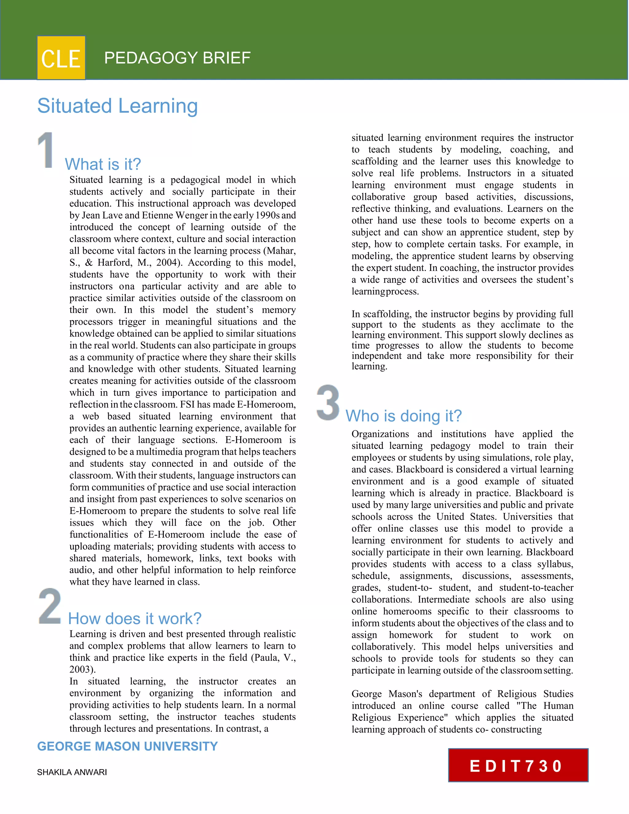 CLE PEDAGOGY BRIEF
Situated Learning
What is it?
Situated learning is a pedagogical model in which
students actively and socially participate in their
education. This instructional approach was developed
by Jean Lave and Etienne Wenger in the early1990s and
introduced the concept of learning outside of the
classroom where context, culture and social interaction
all become vital factors in the learning process (Mahar,
S., & Harford, M., 2004). According to this model,
students have the opportunity to work with their
instructors ona particular activity and are able to
practice similar activities outside of the classroom on
their own. In this model the student’s memory
processors trigger in meaningful situations and the
knowledge obtained can be applied to similar situations
in the real world. Students can also participate in groups
as a community of practice where they share their skills
and knowledge with other students. Situated learning
creates meaning for activities outside of the classroom
which in turn gives importance to participation and
reflection in the classroom. FSI has made E-Homeroom,
a web based situated learning environment that
provides an authentic learning experience, available for
each of their language sections. E-Homeroom is
designed to be a multimedia program that helps teachers
and students stay connected in and outside of the
classroom. With their students, language instructors can
form communities of practice and use social interaction
and insight from past experiences to solve scenarios on
E-Homeroom to prepare the students to solve real life
issues which they will face on the job. Other
functionalities of E-Homeroom include the ease of
uploading materials; providing students with access to
shared materials, homework, links, text books with
audio, and other helpful information to help reinforce
what they have learned in class.
How does it work?
Learning is driven and best presented through realistic
and complex problems that allow learners to learn to
think and practice like experts in the field (Paula, V.,
2003).
In situated learning, the instructor creates an
environment by organizing the information and
providing activities to help students learn. In a normal
classroom setting, the instructor teaches students
through lectures and presentations. In contrast, a
GEORGE MASON UNIVERSITY
SHAKILA ANWARI
situated learning environment requires the instructor
to teach students by modeling, coaching, and
scaffolding and the learner uses this knowledge to
solve real life problems. Instructors in a situated
learning environment must engage students in
collaborative group based activities, discussions,
reflective thinking, and evaluations. Learners on the
other hand use these tools to become experts on a
subject and can show an apprentice student, step by
step, how to complete certain tasks. For example, in
modeling, the apprentice student learns by observing
the expert student. In coaching, the instructor provides
a wide range of activities and oversees the student’s
learningprocess.
In scaffolding, the instructor begins by providing full
support to the students as they acclimate to the
learning environment. This support slowly declines as
time progresses to allow the students to become
independent and take more responsibility for their
learning.
Who is doing it?
Organizations and institutions have applied the
situated learning pedagogy model to train their
employees or students by using simulations, role play,
and cases. Blackboard is considered a virtual learning
environment and is a good example of situated
learning which is already in practice. Blackboard is
used by many large universities and public and private
schools across the United States. Universities that
offer online classes use this model to provide a
learning environment for students to actively and
socially participate in their own learning. Blackboard
provides students with access to a class syllabus,
schedule, assignments, discussions, assessments,
grades, student-to- student, and student-to-teacher
collaborations. Intermediate schools are also using
online homerooms specific to their classrooms to
inform students about the objectives of the class and to
assign homework for student to work on
collaboratively. This model helps universities and
schools to provide tools for students so they can
participate in learning outside of the classroomsetting.
George Mason's department of Religious Studies
introduced an online course called "The Human
Religious Experience" which applies the situated
learning approach of students co- constructing
E D I T 7 3 0
 