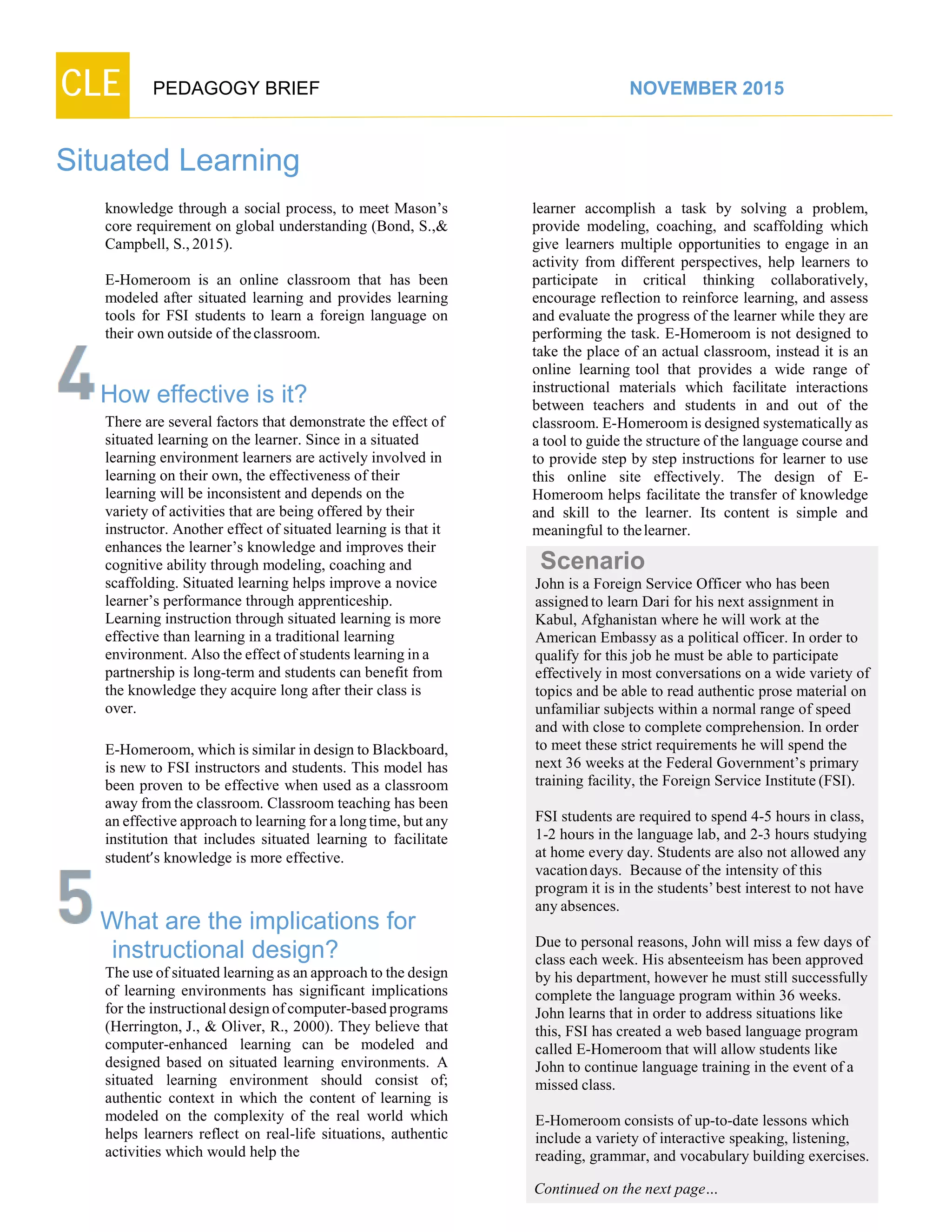 CLE PEDAGOGY BRIEF NOVEMBER 2015
Situated Learning
knowledge through a social process, to meet Mason’s
core requirement on global understanding (Bond, S.,&
Campbell, S.,2015).
E-Homeroom is an online classroom that has been
modeled after situated learning and provides learning
tools for FSI students to learn a foreign language on
their own outside of theclassroom.
How effective is it?
There are several factors that demonstrate the effect of
situated learning on the learner. Since in a situated
learning environment learners are actively involved in
learning on their own, the effectiveness of their
learning will be inconsistent and depends on the
variety of activities that are being offered by their
instructor. Another effect of situated learning is that it
enhances the learner’s knowledge and improves their
cognitive ability through modeling, coaching and
scaffolding. Situated learning helps improve a novice
learner’s performance through apprenticeship.
Learning instruction through situated learning is more
effective than learning in a traditional learning
environment. Also the effect of students learning in a
partnership is long-term and students can benefit from
the knowledge they acquire long after their class is
over.
E-Homeroom, which is similar in design to Blackboard,
is new to FSI instructors and students. This model has
been proven to be effective when used as a classroom
away from the classroom. Classroom teaching has been
an effective approach to learning for a long time, but any
institution that includes situated learning to facilitate
student’s knowledge is more effective.
What are the implications for
instructional design?
The use of situated learning as an approach to the design
of learning environments has significant implications
for the instructional design of computer-based programs
(Herrington, J., & Oliver, R., 2000). They believe that
computer-enhanced learning can be modeled and
designed based on situated learning environments. A
situated learning environment should consist of;
authentic context in which the content of learning is
modeled on the complexity of the real world which
helps learners reflect on real-life situations, authentic
activities which would help the
learner accomplish a task by solving a problem,
provide modeling, coaching, and scaffolding which
give learners multiple opportunities to engage in an
activity from different perspectives, help learners to
participate in critical thinking collaboratively,
encourage reflection to reinforce learning, and assess
and evaluate the progress of the learner while they are
performing the task. E-Homeroom is not designed to
take the place of an actual classroom, instead it is an
online learning tool that provides a wide range of
instructional materials which facilitate interactions
between teachers and students in and out of the
classroom. E-Homeroom is designed systematically as
a tool to guide the structure of the language course and
to provide step by step instructions for learner to use
this online site effectively. The design of E-
Homeroom helps facilitate the transfer of knowledge
and skill to the learner. Its content is simple and
meaningful to thelearner.
Scenario
John is a Foreign Service Officer who has been
assignedto learn Dari for his next assignment in
Kabul, Afghanistan where he will work at the
American Embassy as a political officer. In order to
qualify for this job he must be able to participate
effectively in most conversations on a wide variety of
topics and be able to read authentic prose material on
unfamiliar subjects within a normal range of speed
and with close to complete comprehension. In order
to meet these strict requirements he will spend the
next 36 weeks at the Federal Government’s primary
training facility, the Foreign Service Institute(FSI).
FSI students are required to spend 4-5 hours in class,
1-2 hours in the language lab, and 2-3 hours studying
at home every day. Students are also not allowed any
vacationdays. Because of the intensity of this
program it is in the students’best interest to not have
anyabsences.
Due to personal reasons, John will miss a few days of
class each week. His absenteeism has been approved
by his department, however he must still successfully
complete the language program within 36 weeks.
John learns that in order to address situations like
this, FSI has created a web based language program
called E-Homeroom that will allow students like
John to continue language training in the event of a
missed class.
E-Homeroom consists of up-to-date lessons which
include a variety of interactive speaking, listening,
reading, grammar, and vocabulary building exercises.
Continued on the next page…
 
