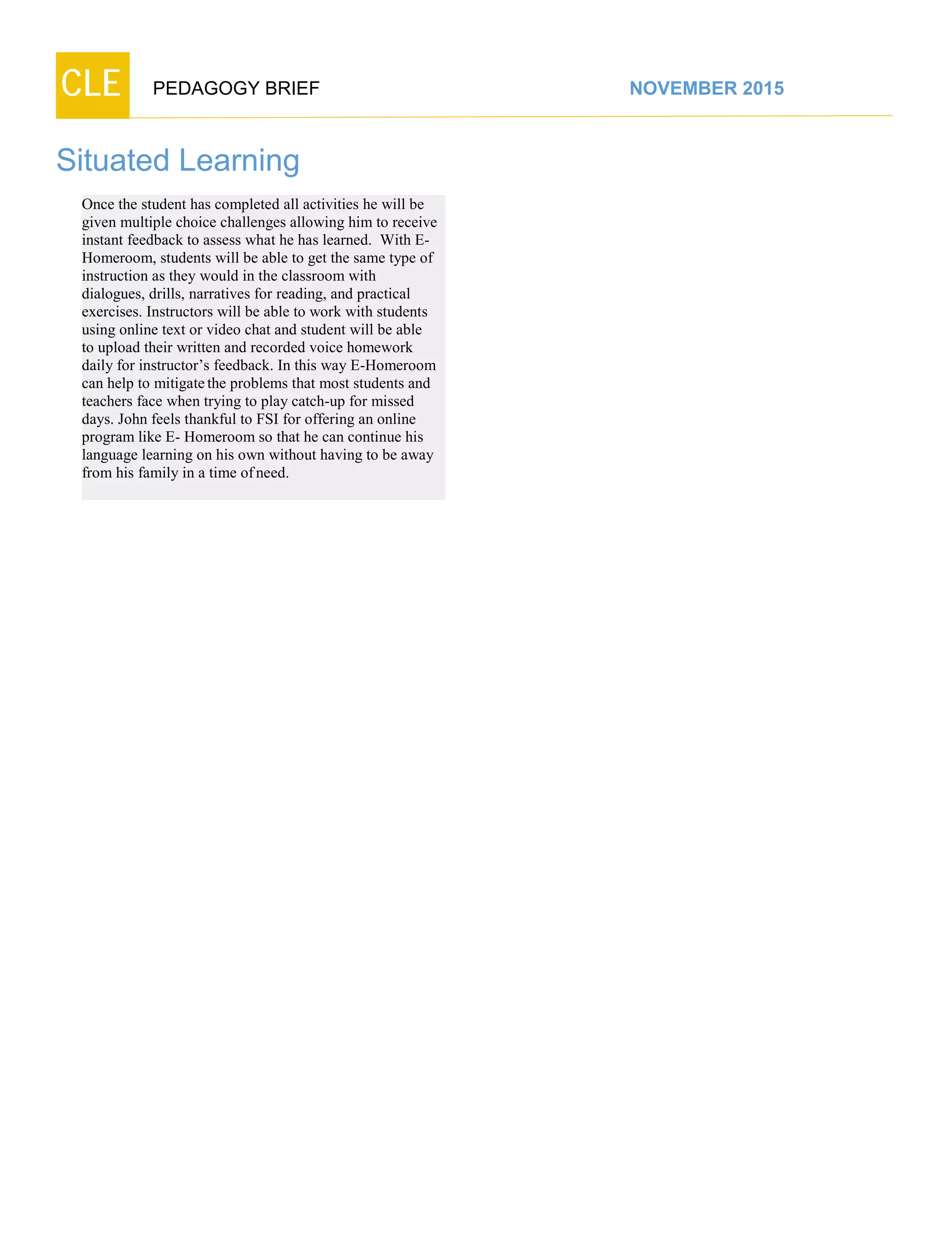 CLE PEDAGOGY BRIEF NOVEMBER 2015
Situated Learning
Once the student has completed all activities he will be
given multiple choice challenges allowing him to receive
instant feedback to assess what he has learned. With E-
Homeroom, students will be able to get the same type of
instruction as they would in the classroom with
dialogues, drills, narratives for reading, and practical
exercises. Instructors will be able to work with students
using online text or video chat and student will be able
to upload their written and recorded voice homework
daily for instructor’s feedback. In this way E-Homeroom
can help to mitigatethe problems that most students and
teachers face when trying to play catch-up for missed
days. John feels thankful to FSI for offering an online
program like E- Homeroom so that he can continue his
language learning on his own without having to be away
from his family in a time ofneed.
 