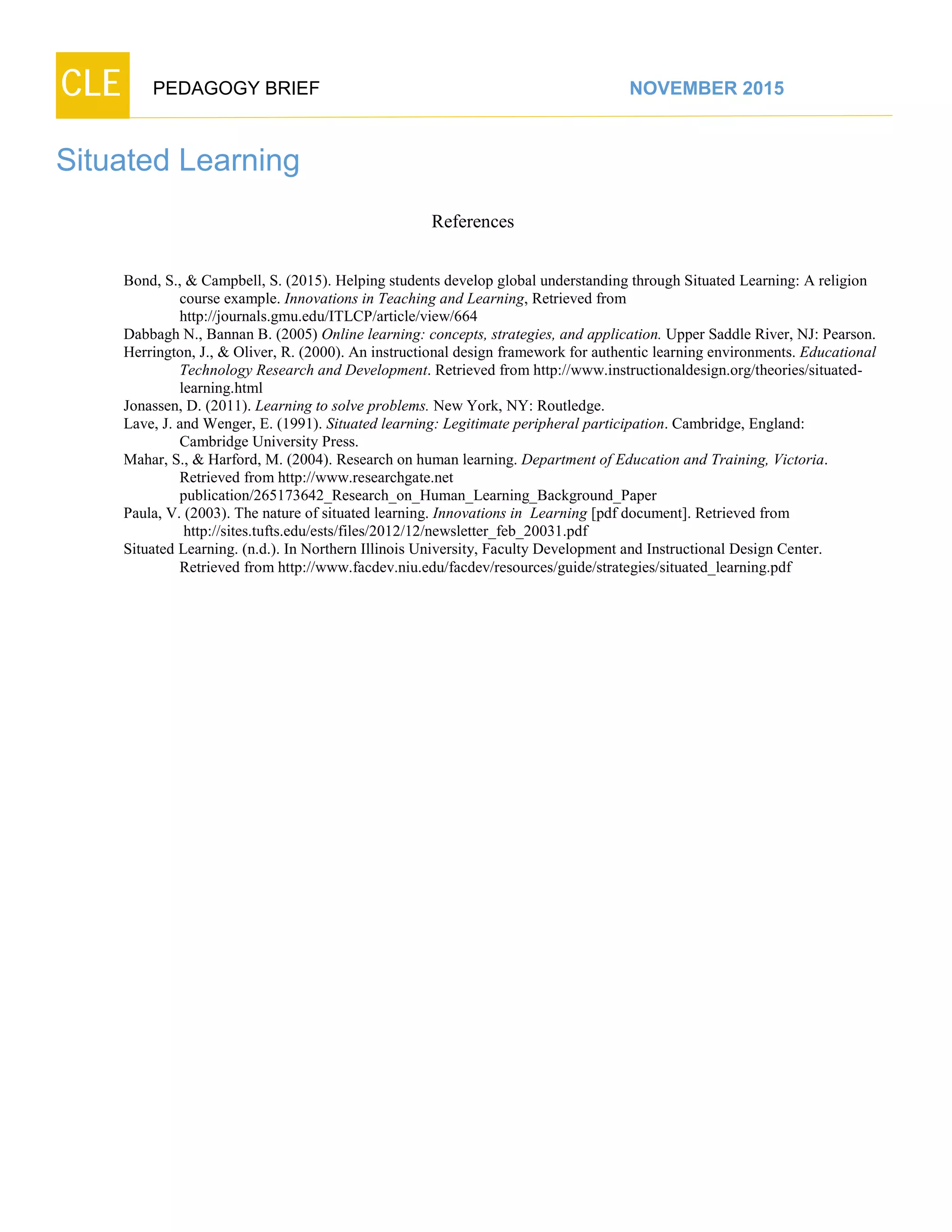 CLE PEDAGOGY BRIEF NOVEMBER 2015
Situated Learning
References
Bond, S., & Campbell, S. (2015). Helping students develop global understanding through Situated Learning: A religion
course example. Innovations in Teaching and Learning, Retrieved from
http://journals.gmu.edu/ITLCP/article/view/664
Dabbagh N., Bannan B. (2005) Online learning: concepts, strategies, and application. Upper Saddle River, NJ: Pearson.
Herrington, J., & Oliver, R. (2000). An instructional design framework for authentic learning environments. Educational
Technology Research and Development. Retrieved from http://www.instructionaldesign.org/theories/situated-
learning.html
Jonassen, D. (2011). Learning to solve problems. New York, NY: Routledge.
Lave, J. and Wenger, E. (1991). Situated learning: Legitimate peripheral participation. Cambridge, England:
Cambridge University Press.
Mahar, S., & Harford, M. (2004). Research on human learning. Department of Education and Training, Victoria.
Retrieved fromhttp://www.researchgate.net
publication/265173642_Research_on_Human_Learning_Background_Paper
Paula, V. (2003). The nature of situated learning. Innovations in Learning [pdf document]. Retrieved from
http://sites.tufts.edu/ests/files/2012/12/newsletter_feb_20031.pdf
Situated Learning. (n.d.). In Northern Illinois University, Faculty Development and Instructional Design Center.
Retrieved from http://www.facdev.niu.edu/facdev/resources/guide/strategies/situated_learning.pdf
 