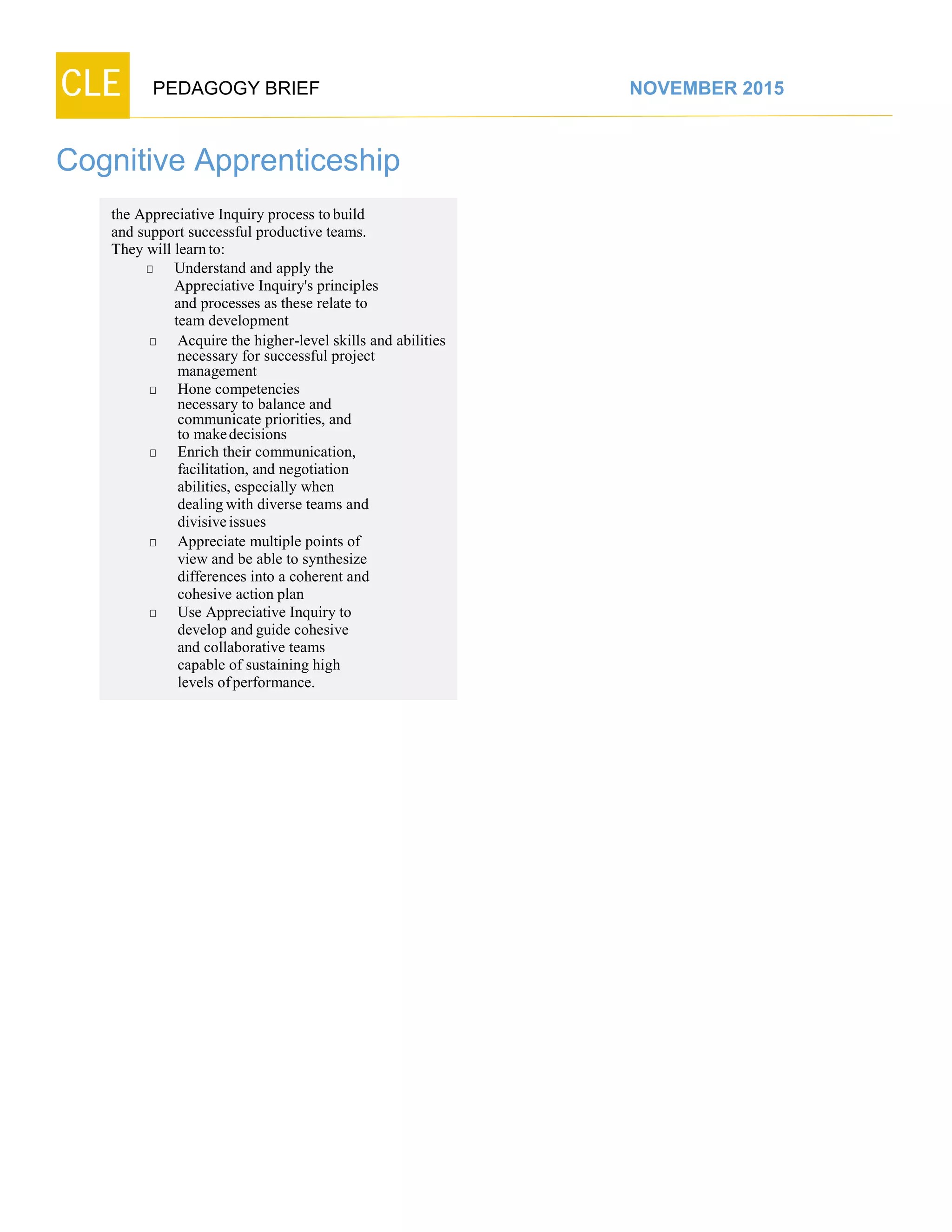 CLE PEDAGOGY BRIEF NOVEMBER 2015
Cognitive Apprenticeship
the Appreciative Inquiry process to build
and support successful productive teams.
They will learnto:
□ Understand and apply the
Appreciative Inquiry's principles
and processes as these relate to
teamdevelopment
□ Acquire the higher-level skills and abilities
necessary for successful project
management
□ Hone competencies
necessary to balance and
communicate priorities, and
to makedecisions
□ Enrich their communication,
facilitation, and negotiation
abilities, especially when
dealingwith diverse teams and
divisiveissues
□ Appreciate multiple points of
view and be able to synthesize
differences into a coherent and
cohesive action plan
□ Use Appreciative Inquiry to
develop and guide cohesive
and collaborative teams
capable of sustaining high
levels ofperformance.
 