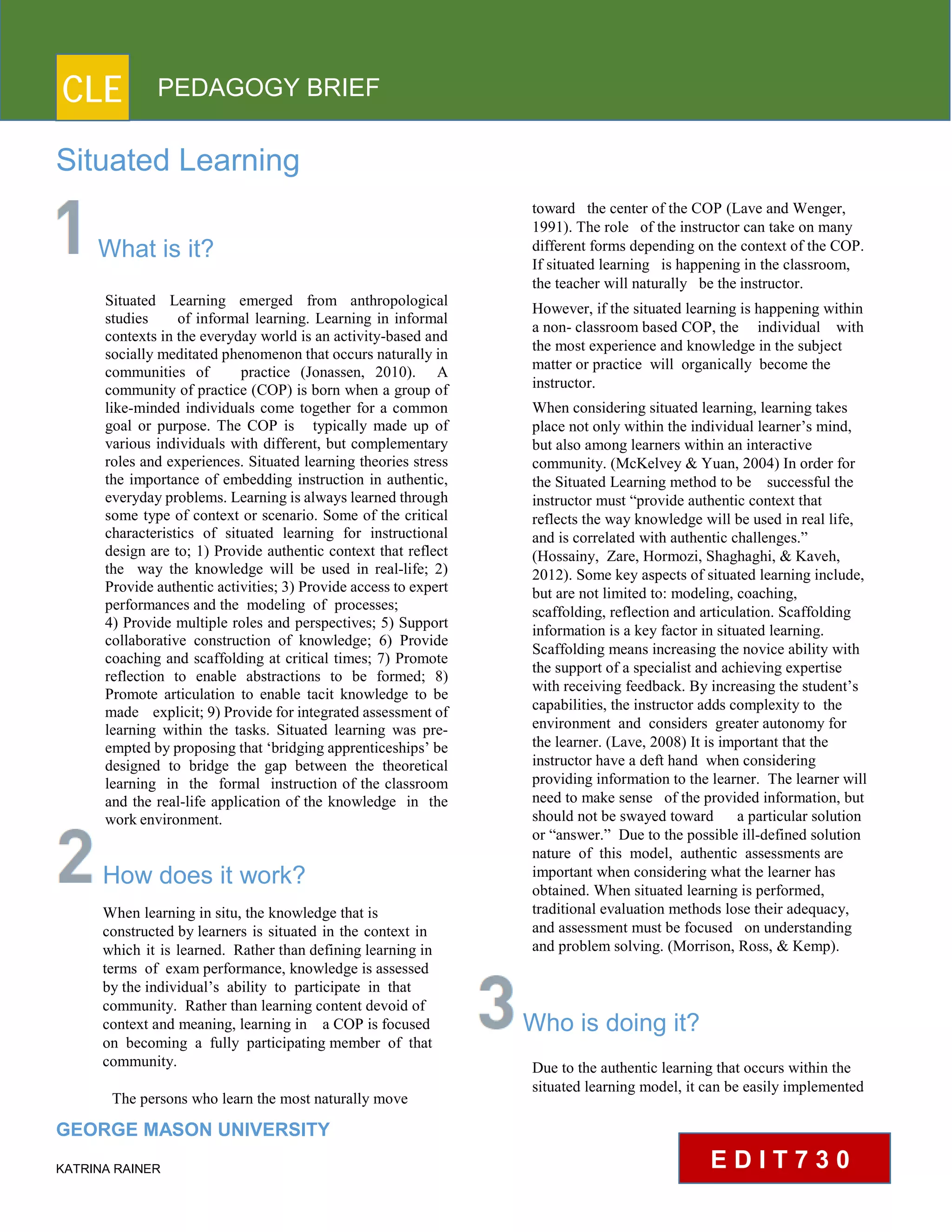 CLE PEDAGOGY BRIEF
Situated Learning
What is it?
Situated Learning emerged from anthropological
studies of informal learning. Learning in informal
contexts in the everyday world is an activity-based and
socially meditated phenomenon that occurs naturally in
communities of practice (Jonassen, 2010). A
community of practice (COP) is born when a group of
like-minded individuals come together for a common
goal or purpose. The COP is typically made up of
various individuals with different, but complementary
roles and experiences. Situated learning theories stress
the importance of embedding instruction in authentic,
everyday problems. Learning is always learned through
some type of context or scenario. Some of the critical
characteristics of situated learning for instructional
design are to; 1) Provide authentic context that reflect
the way the knowledge will be used in real-life; 2)
Provide authentic activities; 3) Provide access to expert
performances and the modeling of processes;
4) Provide multiple roles and perspectives; 5) Support
collaborative construction of knowledge; 6) Provide
coaching and scaffolding at critical times; 7) Promote
reflection to enable abstractions to be formed; 8)
Promote articulation to enable tacit knowledge to be
made explicit; 9) Provide for integrated assessment of
learning within the tasks. Situated learning was pre-
empted by proposing that ‘bridging apprenticeships’ be
designed to bridge the gap between the theoretical
learning in the formal instruction of the classroom
and the real-life application of the knowledge in the
workenvironment.
How does it work?
When learning in situ, the knowledge that is
constructed by learners is situated in the context in
which it is learned. Rather than defining learning in
terms of exam performance, knowledge is assessed
by the individual’s ability to participate in that
community. Rather than learning content devoid of
context and meaning, learning in a COP is focused
on becoming a fully participating member of that
community.
The persons who learn the most naturally move
GEORGE MASON UNIVERSITY
KATRINA RAINER
toward the center of the COP (Lave and Wenger,
1991). The role of the instructor can take on many
different forms depending on the context of the COP.
If situated learning is happening in the classroom,
the teacher will naturally be the instructor.
However, if the situated learning is happening within
a non- classroom based COP, the individual with
the most experience and knowledge in the subject
matter or practice will organically become the
instructor.
When considering situated learning, learning takes
place not only within the individual learner’s mind,
but also among learners within an interactive
community. (McKelvey & Yuan, 2004) In order for
the Situated Learning method to be successful the
instructor must “provide authentic context that
reflects the way knowledge will be used in real life,
and is correlated with authentic challenges.”
(Hossainy, Zare, Hormozi, Shaghaghi, & Kaveh,
2012). Some key aspects of situated learning include,
but are not limited to: modeling, coaching,
scaffolding, reflection and articulation. Scaffolding
information is a key factor in situated learning.
Scaffolding means increasing the novice ability with
the support of a specialist and achieving expertise
with receiving feedback. By increasing the student’s
capabilities, the instructor adds complexity to the
environment and considers greater autonomy for
the learner. (Lave, 2008) It is important that the
instructor have a deft hand when considering
providing information to the learner. The learner will
need to make sense of the provided information, but
should not be swayed toward a particular solution
or “answer.” Due to the possible ill-defined solution
nature of this model, authentic assessments are
important when considering what the learner has
obtained. When situated learning is performed,
traditional evaluation methods lose their adequacy,
and assessment must be focused on understanding
and problem solving. (Morrison, Ross, & Kemp).
Who is doing it?
Due to the authentic learning that occurs within the
situated learning model, it can be easily implemented
E D I T 7 3 0
 