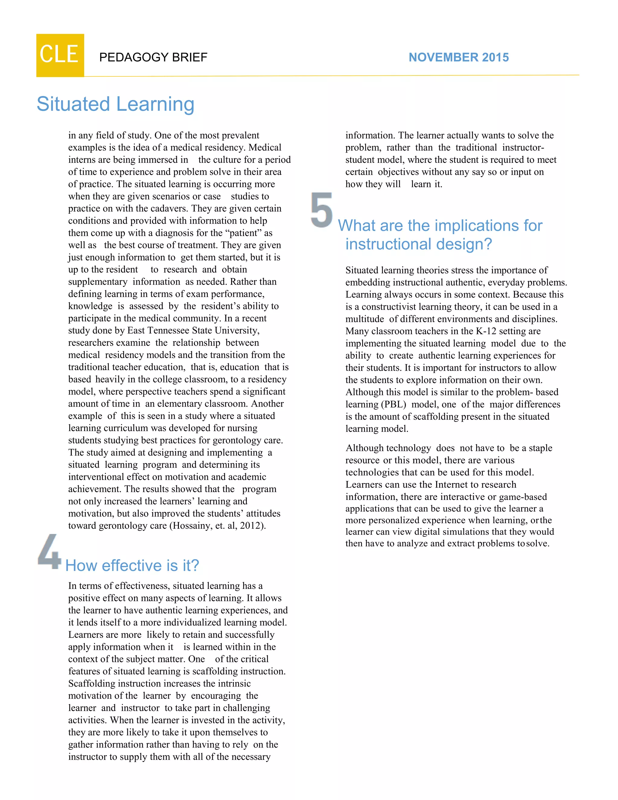 CLE PEDAGOGY BRIEF NOVEMBER 2015
Situated Learning
in any field of study. One of the most prevalent
examples is the idea of a medical residency. Medical
interns are being immersed in the culture for a period
of time to experience and problem solve in their area
of practice. The situated learning is occurring more
when they are given scenarios or case studies to
practice on with the cadavers. They are given certain
conditions and provided with information to help
them come up with a diagnosis for the “patient” as
well as the best course of treatment. They are given
just enough information to get them started, but it is
up to the resident to research and obtain
supplementary information as needed. Rather than
defining learning in terms of exam performance,
knowledge is assessed by the resident’s ability to
participate in the medical community. In a recent
study done by East Tennessee State University,
researchers examine the relationship between
medical residency models and the transition from the
traditional teacher education, that is, education that is
based heavily in the college classroom, to a residency
model, where perspective teachers spend a significant
amount of time in an elementary classroom. Another
example of this is seen in a study where a situated
learning curriculum was developed for nursing
students studying best practices for gerontology care.
The study aimed at designing and implementing a
situated learning program and determining its
interventional effect on motivation and academic
achievement. The results showed that the program
not only increased the learners’ learning and
motivation, but also improved the students’ attitudes
toward gerontology care (Hossainy, et. al, 2012).
How effective is it?
In terms of effectiveness, situated learning has a
positive effect on many aspects of learning. It allows
the learner to have authentic learning experiences, and
it lends itself to a more individualized learning model.
Learners are more likely to retain and successfully
apply information when it is learned within in the
context of the subject matter. One of the critical
features of situated learning is scaffolding instruction.
Scaffolding instruction increases the intrinsic
motivation of the learner by encouraging the
learner and instructor to take part in challenging
activities. When the learner is invested in the activity,
they are more likely to take it upon themselves to
gather information rather than having to rely on the
instructor to supply them with all of the necessary
information. The learner actually wants to solve the
problem, rather than the traditional instructor-
student model, where the student is required to meet
certain objectives without any say so or input on
how they will learn it.
What are the implications for
instructional design?
Situated learning theories stress the importance of
embedding instructional authentic, everyday problems.
Learning always occurs in some context. Because this
is a constructivist learning theory, it can be used in a
multitude of different environments and disciplines.
Many classroom teachers in the K-12 setting are
implementing the situated learning model due to the
ability to create authentic learning experiences for
their students. It is important for instructors to allow
the students to explore information on their own.
Although this model is similar to the problem- based
learning (PBL) model, one of the major differences
is the amount of scaffolding present in the situated
learning model.
Although technology does not have to be a staple
resource or this model, there are various
technologies that can be used for this model.
Learners can use the Internet to research
information, there are interactive or game-based
applications that can be used to give the learner a
more personalized experience when learning, orthe
learner can view digital simulations that they would
then have to analyze and extract problems tosolve.
 
