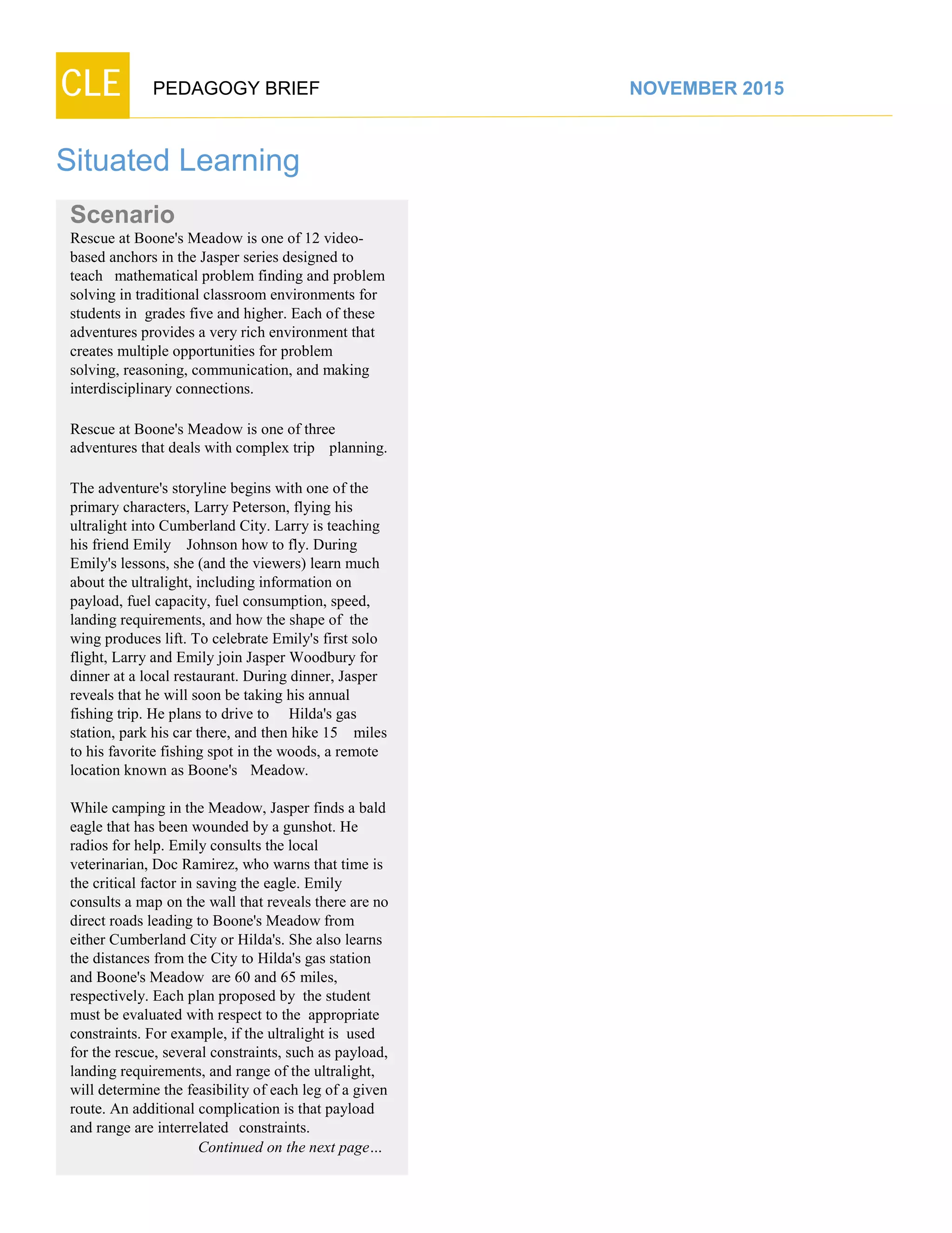 CLE PEDAGOGY BRIEF NOVEMBER 2015
Situated Learning
Scenario
Rescue at Boone's Meadow is one of 12 video-
based anchors in the Jasper series designed to
teach mathematical problem finding and problem
solving in traditional classroom environments for
students in grades five and higher. Each of these
adventures provides a very rich environment that
creates multiple opportunities for problem
solving, reasoning, communication, and making
interdisciplinaryconnections.
Rescue at Boone's Meadow is one of three
adventures that deals with complex trip planning.
The adventure's storyline begins with one of the
primary characters, Larry Peterson, flying his
ultralight into Cumberland City. Larry is teaching
his friend Emily Johnson how to fly. During
Emily's lessons, she (and the viewers) learn much
about the ultralight, including information on
payload, fuel capacity, fuel consumption, speed,
landing requirements, and how the shape of the
wing produces lift. To celebrate Emily's first solo
flight, Larry and Emily join Jasper Woodbury for
dinner at a local restaurant. During dinner, Jasper
reveals that he will soon be taking his annual
fishing trip. He plans to drive to Hilda's gas
station, park his car there, and then hike 15 miles
to his favorite fishing spot in the woods, a remote
location known as Boone's Meadow.
While camping in the Meadow, Jasper finds a bald
eagle that has been wounded by a gunshot. He
radios for help. Emily consults the local
veterinarian, Doc Ramirez, who warns that time is
the critical factor in saving the eagle. Emily
consults a map on the wall that reveals there are no
direct roads leading to Boone's Meadow from
either Cumberland City or Hilda's. She also learns
the distances from the City to Hilda's gas station
and Boone's Meadow are 60 and 65 miles,
respectively. Each plan proposed by the student
must be evaluated with respect to the appropriate
constraints. For example, if the ultralight is used
for the rescue, several constraints, such as payload,
landing requirements, and range of the ultralight,
will determine the feasibility of each leg of a given
route. An additional complication is that payload
and range are interrelated constraints.
Continued on the next page…
 
