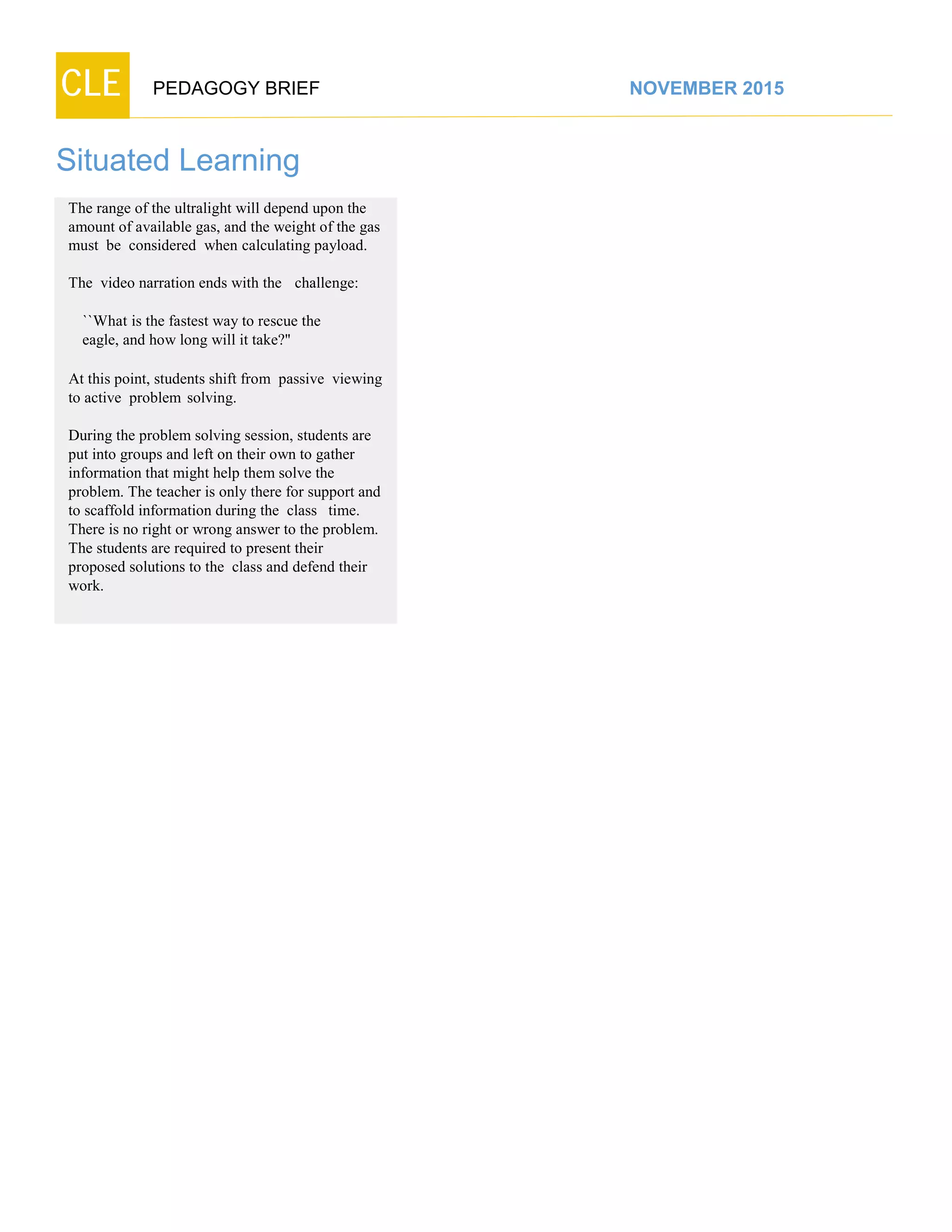 CLE PEDAGOGY BRIEF NOVEMBER 2015
Situated Learning
The range of the ultralight will depend upon the
amount of available gas, and the weight of the gas
must be considered when calculating payload.
The video narration ends with the challenge:
``What is the fastest way to rescue the
eagle, and how long will it take?''
At this point, students shift from passive viewing
to active problem solving.
During the problem solving session, students are
put into groups and left on their own to gather
information that might help them solve the
problem. The teacher is only there for support and
to scaffold information during the class time.
There is no right or wrong answer to the problem.
The students are required to present their
proposed solutions to the class and defend their
work.
 