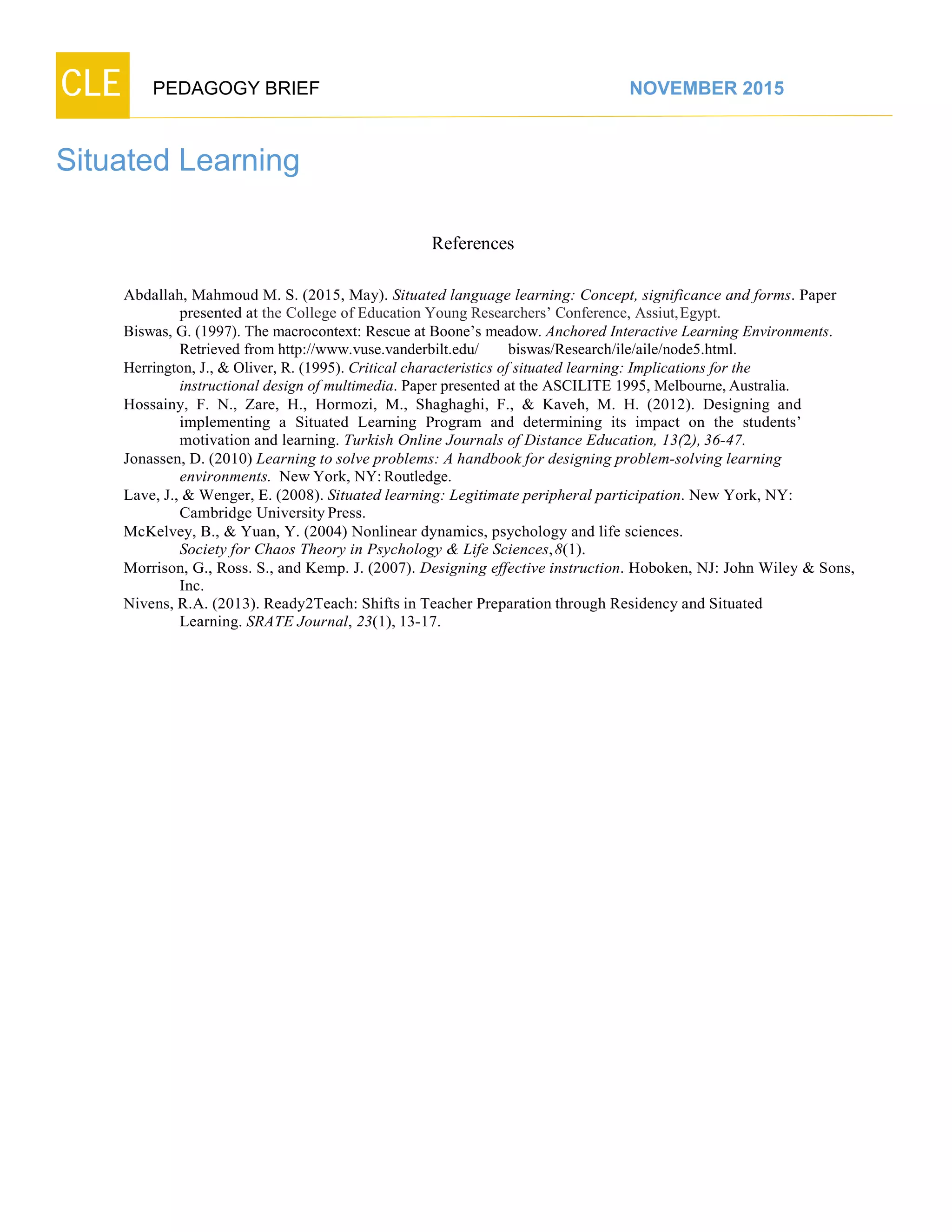 CLE PEDAGOGY BRIEF NOVEMBER 2015
Situated Learning
References
Abdallah, Mahmoud M. S. (2015, May). Situated language learning: Concept, significance and forms. Paper
presented at the College of Education Young Researchers’ Conference, Assiut,Egypt.
Biswas, G. (1997). The macrocontext: Rescue at Boone’s meadow. Anchored Interactive Learning Environments.
Retrieved fromhttp://www.vuse.vanderbilt.edu/ biswas/Research/ile/aile/node5.html.
Herrington, J., & Oliver, R. (1995). Critical characteristics of situated learning: Implications for the
instructional design of multimedia. Paper presented at the ASCILITE 1995, Melbourne, Australia.
Hossainy, F. N., Zare, H., Hormozi, M., Shaghaghi, F., & Kaveh, M. H. (2012). Designing and
implementing a Situated Learning Program and determining its impact on the students’
motivation and learning. Turkish Online Journals of Distance Education, 13(2), 36-47.
Jonassen, D. (2010) Learning to solve problems: A handbook for designing problem-solving learning
environments. New York, NY: Routledge.
Lave, J., & Wenger, E. (2008). Situated learning: Legitimate peripheral participation. New York, NY:
Cambridge University Press.
McKelvey, B., & Yuan, Y. (2004) Nonlinear dynamics, psychology and life sciences.
Society for Chaos Theory in Psychology & Life Sciences, 8(1).
Morrison, G., Ross. S., and Kemp. J. (2007). Designing effective instruction. Hoboken, NJ: John Wiley & Sons,
Inc.
Nivens, R.A. (2013). Ready2Teach: Shifts in Teacher Preparation through Residency and Situated
Learning. SRATE Journal, 23(1), 13-17.
 