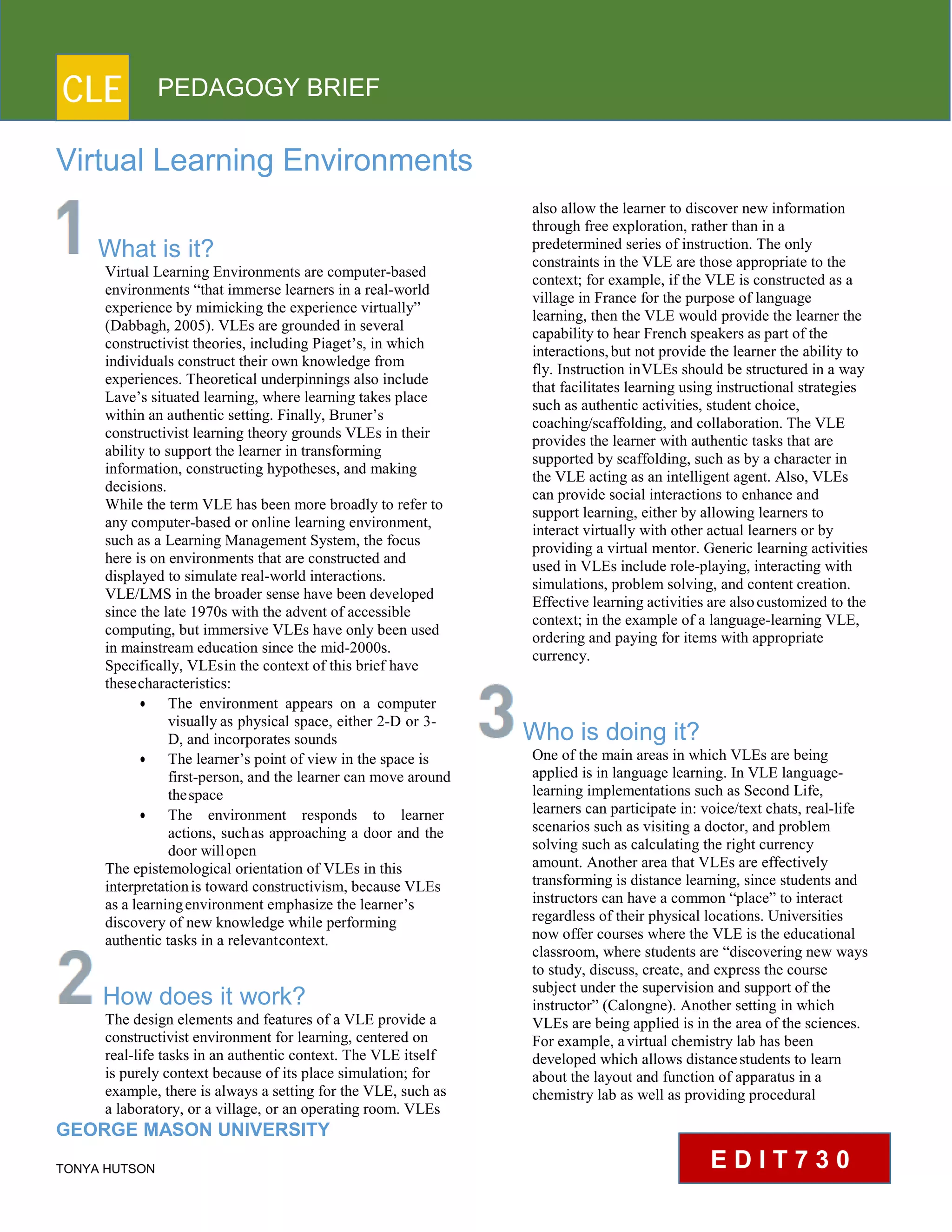 CLE PEDAGOGY BRIEF
Virtual Learning Environments
What is it?
Virtual Learning Environments are computer-based
environments “that immerse learners in a real-world
experience by mimicking the experience virtually”
(Dabbagh, 2005). VLEs are grounded in several
constructivist theories, including Piaget’s, in which
individuals construct their own knowledge from
experiences. Theoretical underpinnings also include
Lave’s situated learning, where learning takes place
within an authentic setting. Finally, Bruner’s
constructivist learning theory grounds VLEs in their
ability to support the learner in transforming
information, constructing hypotheses, and making
decisions.
While the term VLE has been more broadly to refer to
any computer-based or online learning environment,
such as a Learning Management System, the focus
here is on environments that are constructed and
displayed to simulate real-world interactions.
VLE/LMS in the broader sense have been developed
since the late 1970s with the advent of accessible
computing, but immersive VLEs have only been used
in mainstream education since the mid-2000s.
Specifically, VLEsin the context of this brief have
thesecharacteristics:
 The environment appears on a computer
visually as physical space, either 2-D or 3-
D, and incorporates sounds
 The learner’s point of view in the space is
first-person, and the learner can move around
thespace
 The environment responds to learner
actions, suchas approaching a door and the
door willopen
The epistemological orientation of VLEs in this
interpretationis toward constructivism, because VLEs
as a learningenvironment emphasize the learner’s
discovery of new knowledge while performing
authentic tasks in a relevantcontext.
How does it work?
The design elements and features of a VLE provide a
constructivist environment for learning, centered on
real-life tasks in an authentic context. The VLE itself
is purely context because of its place simulation; for
example, there is always a setting for the VLE, such as
a laboratory, or a village, or an operating room. VLEs
GEORGE MASON UNIVERSITY
TONYA HUTSON
also allow the learner to discover new information
through free exploration, rather than in a
predetermined series of instruction. The only
constraints in the VLE are those appropriate to the
context; for example, if the VLE is constructed as a
village in France for the purpose of language
learning, then the VLE would provide the learner the
capability to hear French speakers as part of the
interactions,but not provide the learner the ability to
fly. Instruction inVLEs should be structured in a way
that facilitates learning using instructional strategies
such as authentic activities, student choice,
coaching/scaffolding, and collaboration. The VLE
provides the learner with authentic tasks that are
supported by scaffolding, such as by a character in
the VLE acting as an intelligent agent. Also, VLEs
can provide social interactions to enhance and
support learning, either by allowing learners to
interact virtually with other actual learners or by
providing a virtual mentor. Generic learning activities
used in VLEs include role-playing, interacting with
simulations, problem solving, and content creation.
Effective learning activities are alsocustomized to the
context; in the example of a language-learning VLE,
ordering and paying for items with appropriate
currency.
Who is doing it?
One of the main areas in which VLEs are being
applied is in language learning. In VLE language-
learning implementations such as Second Life,
learners can participate in: voice/text chats, real-life
scenarios such as visiting a doctor, and problem
solving such as calculating the right currency
amount. Another area that VLEs are effectively
transforming is distance learning, since students and
instructors can have a common “place” to interact
regardless of their physical locations. Universities
now offer courses where the VLE is the educational
classroom, where students are “discovering new ways
to study, discuss, create, and express the course
subject under the supervision and support of the
instructor” (Calongne). Another setting in which
VLEs are being applied is in the area of the sciences.
For example, avirtual chemistry lab has been
developed which allows distancestudents to learn
about the layout and function of apparatus in a
chemistry lab as well as providing procedural
E D I T 7 3 0
 