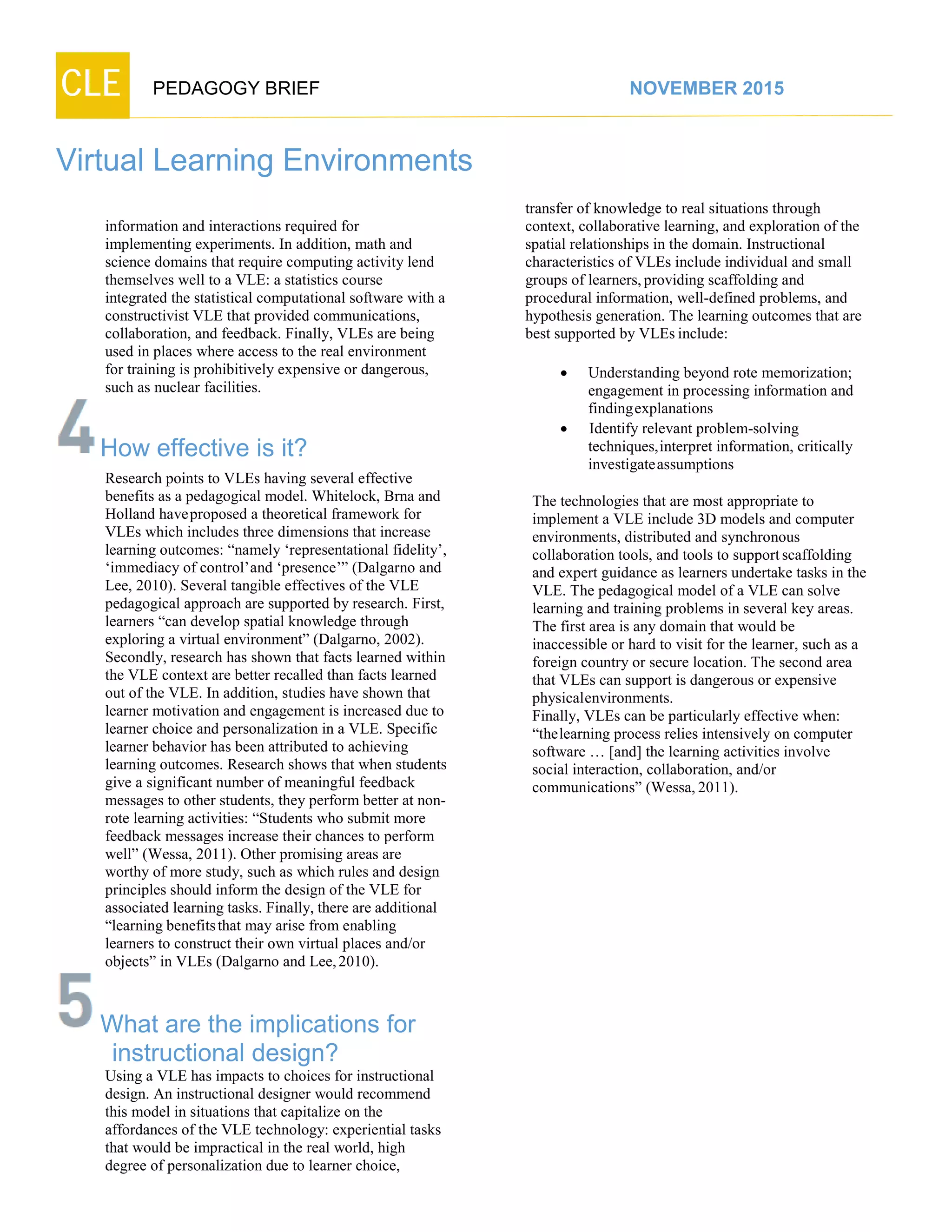 CLE PEDAGOGY BRIEF NOVEMBER 2015
Virtual Learning Environments
information and interactions required for
implementing experiments. In addition, math and
science domains that require computing activity lend
themselves well to a VLE: a statistics course
integrated the statistical computational software with a
constructivist VLE that provided communications,
collaboration, and feedback. Finally, VLEs are being
used in places where access to the real environment
for training is prohibitively expensive or dangerous,
such as nuclear facilities.
How effective is it?
Research points to VLEs having several effective
benefits as a pedagogical model. Whitelock, Brna and
Holland haveproposed a theoretical framework for
VLEs which includes three dimensions that increase
learning outcomes: “namely ‘representational fidelity’,
‘immediacy of control’and ‘presence’” (Dalgarno and
Lee, 2010). Several tangible effectives of the VLE
pedagogical approach are supported by research. First,
learners “can develop spatial knowledge through
exploring a virtual environment” (Dalgarno, 2002).
Secondly, research has shown that facts learned within
the VLE context are better recalled than facts learned
out of the VLE. In addition, studies have shown that
learner motivation and engagement is increased due to
learner choice and personalization in a VLE. Specific
learner behavior has been attributed to achieving
learning outcomes. Research shows that when students
give a significant number of meaningful feedback
messages to other students, they perform better at non-
rote learning activities: “Students who submit more
feedback messages increase their chances to perform
well” (Wessa, 2011). Other promising areas are
worthy of more study, such as which rules and design
principles should inform the design of the VLE for
associated learning tasks. Finally, there are additional
“learning benefitsthat may arise from enabling
learners to construct their own virtual places and/or
objects” in VLEs (Dalgarno and Lee,2010).
What are the implications for
instructional design?
Using a VLE has impacts to choices for instructional
design. An instructional designer would recommend
this model in situations that capitalize on the
affordances of the VLE technology: experiential tasks
that would be impractical in the real world, high
degree of personalization due to learner choice,
transfer of knowledge to real situations through
context, collaborative learning, and exploration of the
spatial relationships in the domain. Instructional
characteristics of VLEs include individual and small
groups of learners,providing scaffolding and
procedural information, well-defined problems, and
hypothesis generation. The learning outcomes that are
best supported by VLEs include:
 Understanding beyond rote memorization;
engagement in processing information and
findingexplanations
 Identify relevant problem-solving
techniques,interpret information, critically
investigate assumptions
The technologies that are most appropriate to
implement a VLE include 3D models and computer
environments, distributed and synchronous
collaboration tools, and tools to supportscaffolding
and expert guidance as learners undertake tasks in the
VLE. The pedagogical model of a VLE can solve
learning and training problems in several key areas.
The first area is any domain that would be
inaccessible or hard to visit for the learner, such as a
foreign country or secure location. The second area
that VLEs can support is dangerous or expensive
physicalenvironments.
Finally, VLEs can be particularly effective when:
“thelearning process relies intensively on computer
software … [and] the learning activities involve
social interaction, collaboration, and/or
communications” (Wessa,2011).
 