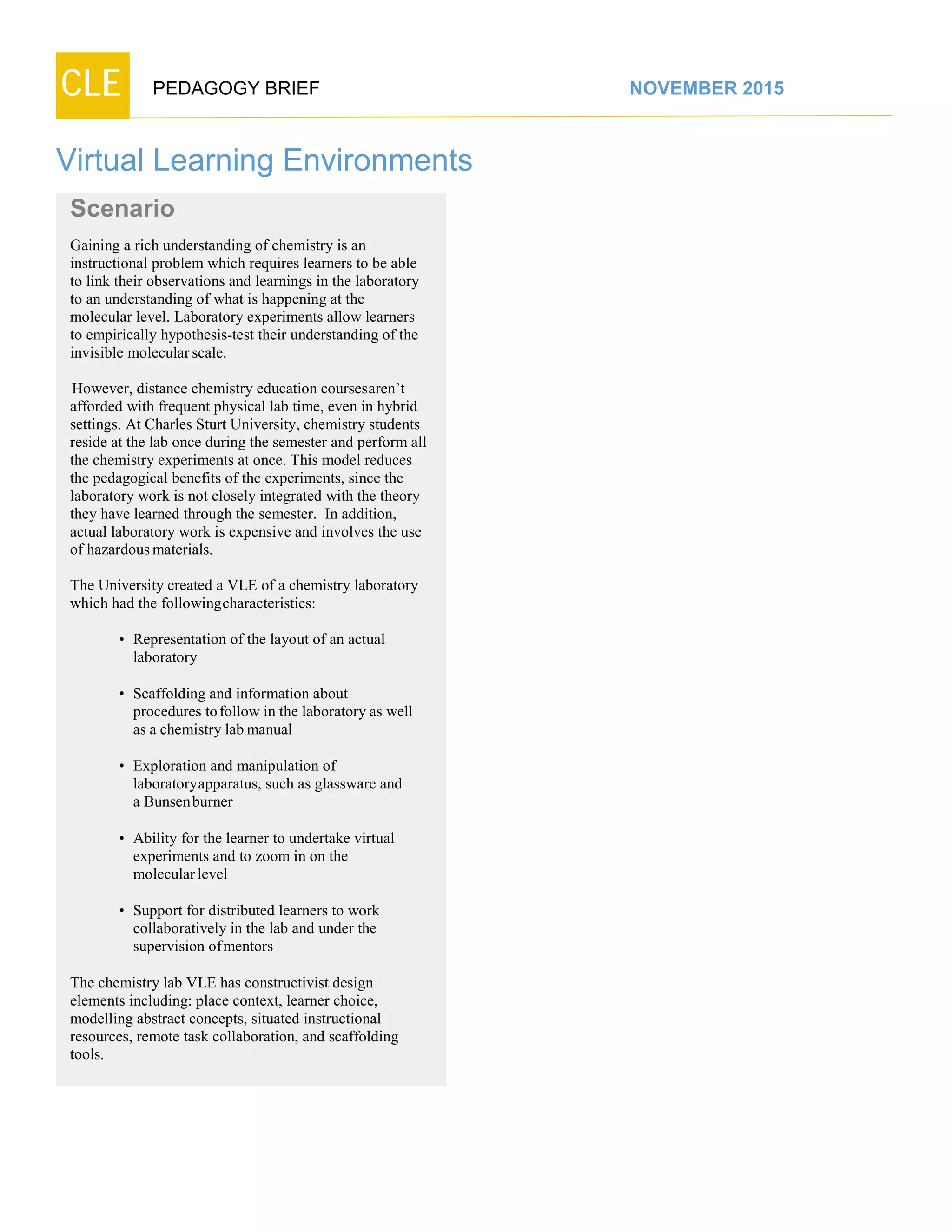 CLE PEDAGOGY BRIEF NOVEMBER 2015
Virtual Learning Environments
Scenario
Gaining a rich understanding of chemistry is an
instructional problem which requires learners to be able
to link their observations and learnings in the laboratory
to an understanding of what is happening at the
molecular level. Laboratory experiments allow learners
to empirically hypothesis-test their understanding of the
invisible molecularscale.
However, distance chemistry education coursesaren’t
afforded with frequent physical lab time, even in hybrid
settings. At Charles Sturt University, chemistry students
reside at the lab once during the semester and perform all
the chemistry experiments at once. This model reduces
the pedagogical benefits of the experiments, since the
laboratory work is not closely integrated with the theory
they have learned through the semester. In addition,
actual laboratory work is expensive and involves the use
of hazardousmaterials.
The University created a VLE of a chemistry laboratory
which had the followingcharacteristics:
• Representation of the layout of an actual
laboratory
• Scaffolding and information about
procedures tofollow in the laboratory as well
as a chemistry lab manual
• Exploration and manipulation of
laboratoryapparatus, such as glassware and
a Bunsenburner
• Ability for the learner to undertake virtual
experiments and to zoom in on the
molecularlevel
• Support for distributed learners to work
collaboratively in the lab and under the
supervision ofmentors
The chemistry lab VLE has constructivist design
elements including: place context, learner choice,
modelling abstract concepts, situated instructional
resources, remote task collaboration, and scaffolding
tools.
 