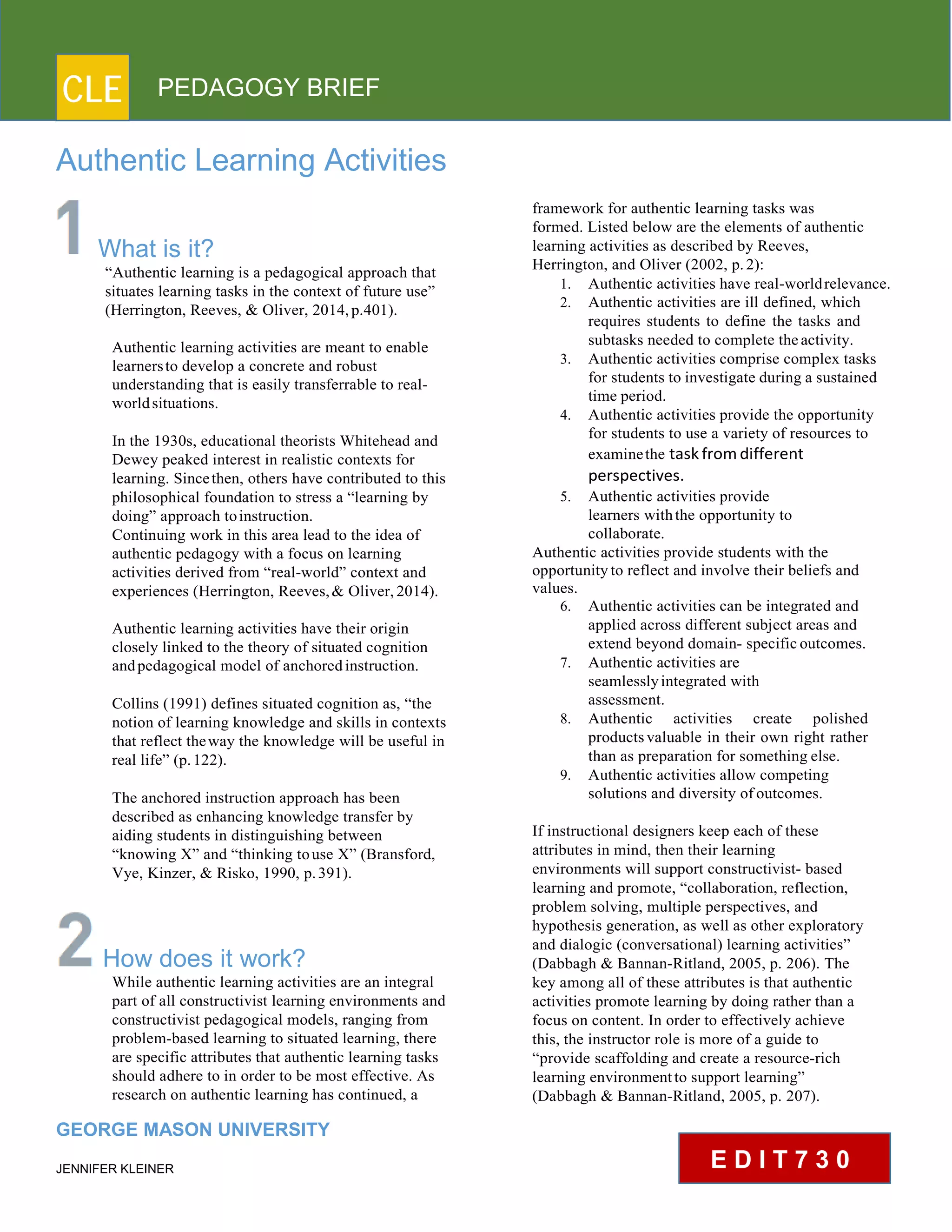 CLE PEDAGOGY BRIEF
Authentic Learning Activities
What is it?
“Authentic learning is a pedagogical approach that
situates learning tasks in the context of future use”
(Herrington, Reeves, & Oliver, 2014, p.401).
Authentic learning activities are meant to enable
learnersto develop a concrete and robust
understanding that is easily transferrable to real-
world situations.
In the 1930s, educational theorists Whitehead and
Dewey peaked interest in realistic contexts for
learning. Sincethen, others have contributed to this
philosophical foundation to stress a “learning by
doing” approach to instruction.
Continuing work in this area lead to the idea of
authentic pedagogy with a focus on learning
activities derived from “real-world” context and
experiences (Herrington, Reeves, & Oliver, 2014).
Authentic learning activities have their origin
closely linked to the theory of situated cognition
and pedagogical model of anchored instruction.
Collins (1991) defines situated cognition as, “the
notion of learning knowledge and skills in contexts
that reflect theway the knowledge will be useful in
real life” (p. 122).
The anchored instruction approach has been
described as enhancing knowledge transfer by
aiding students in distinguishing between
“knowing X” and “thinking to use X” (Bransford,
Vye, Kinzer, & Risko, 1990, p. 391).
How does it work?
While authentic learning activities are an integral
part of all constructivist learning environments and
constructivist pedagogical models, ranging from
problem-based learning to situated learning, there
are specific attributes that authentic learning tasks
should adhere to in order to be most effective. As
research on authentic learning has continued, a
GEORGE MASON UNIVERSITY
JENNIFER KLEINER
framework for authentic learning tasks was
formed. Listed below are the elements of authentic
learning activities as described by Reeves,
Herrington, and Oliver (2002, p. 2):
1. Authentic activities have real-worldrelevance.
2. Authentic activities are ill defined, which
requires students to define the tasks and
subtasks needed to complete the activity.
3. Authentic activities comprise complex tasks
for students to investigate during a sustained
time period.
4. Authentic activities provide the opportunity
for students to use a variety of resources to
examinethe task from different
perspectives.
5. Authentic activities provide
learners with the opportunity to
collaborate.
Authentic activities provide students with the
opportunity to reflect and involve their beliefs and
values.
6. Authentic activities can be integrated and
applied across different subject areas and
extend beyond domain- specific outcomes.
7. Authentic activities are
seamlessly integrated with
assessment.
8. Authentic activities create polished
products valuable in their own right rather
than as preparation for something else.
9. Authentic activities allow competing
solutions and diversity of outcomes.
If instructional designers keep each of these
attributes in mind, then their learning
environments will support constructivist- based
learning and promote, “collaboration, reflection,
problem solving, multiple perspectives, and
hypothesis generation, as well as other exploratory
and dialogic (conversational) learning activities”
(Dabbagh & Bannan-Ritland, 2005, p. 206). The
key among all of these attributes is that authentic
activities promote learning by doing rather than a
focus on content. In order to effectively achieve
this, the instructor role is more of a guide to
“provide scaffolding and create a resource-rich
learning environment to support learning”
(Dabbagh & Bannan-Ritland, 2005, p. 207).
E D I T 7 3 0
 