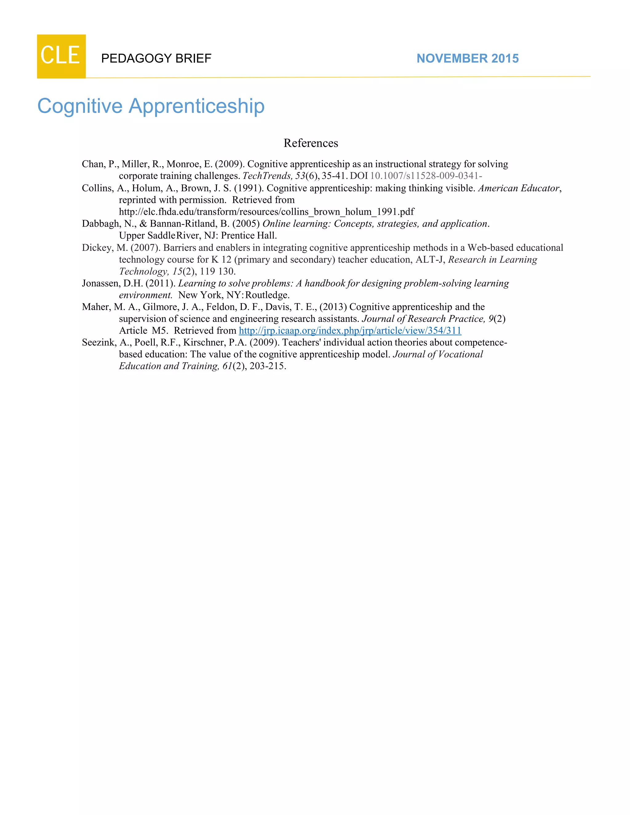 CLE PEDAGOGY BRIEF NOVEMBER 2015
Cognitive Apprenticeship
References
Chan, P., Miller, R., Monroe, E. (2009). Cognitive apprenticeship as an instructional strategy for solving
corporate training challenges.TechTrends,53(6),35-41.DOI10.1007/s11528-009-0341-
Collins, A., Holum, A., Brown, J. S. (1991). Cognitive apprenticeship: making thinking visible. American Educator,
reprinted with permission. Retrieved from
http://elc.fhda.edu/transform/resources/collins_brown_holum_1991.pdf
Dabbagh, N., & Bannan-Ritland, B. (2005) Online learning: Concepts, strategies, and application.
Upper SaddleRiver, NJ: Prentice Hall.
Dickey, M. (2007). Barriers and enablers in integrating cognitive apprenticeship methods in a Web-based educational
technology course for K 12 (primary and secondary) teacher education, ALT-J, Research in Learning
Technology, 15(2), 119 130.
Jonassen, D.H. (2011). Learning to solve problems: A handbook for designing problem-solving learning
environment. New York, NY:Routledge.
Maher, M. A., Gilmore, J. A., Feldon, D. F., Davis, T. E., (2013) Cognitive apprenticeship and the
supervision of science and engineering research assistants. Journal of Research Practice, 9(2)
Article M5. Retrieved from http://jrp.icaap.org/index.php/jrp/article/view/354/311
Seezink, A., Poell, R.F., Kirschner, P.A. (2009). Teachers' individual action theories about competence-
based education: The value of the cognitive apprenticeship model. Journal of Vocational
Education and Training, 61(2), 203-215.
 