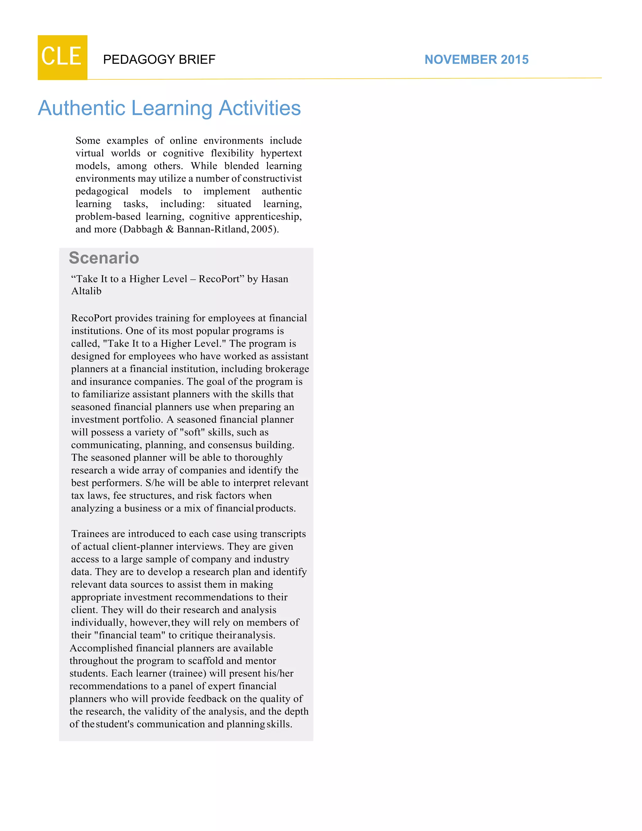 CLE PEDAGOGY BRIEF NOVEMBER 2015
Authentic Learning Activities
Some examples of online environments include
virtual worlds or cognitive flexibility hypertext
models, among others. While blended learning
environments may utilize a number of constructivist
pedagogical models to implement authentic
learning tasks, including: situated learning, problem-
based learning, cognitive apprenticeship, and more
(Dabbagh & Bannan-Ritland, 2005).
Scenario
“Take It to a Higher Level – RecoPort” by Hasan
Altalib
RecoPort provides training for employees at financial
institutions. One of its most popular programs is
called, "Take It to a Higher Level." The program is
designed for employees who have worked as assistant
planners at a financial institution, including brokerage
and insurance companies. The goal of the program is
to familiarize assistant planners with the skills that
seasoned financial planners use when preparing an
investment portfolio. A seasoned financial planner
will possess a variety of "soft" skills, such as
communicating, planning, and consensus building.
The seasoned planner will be able to thoroughly
research a wide array of companies and identify the
best performers. S/he will be able to interpret relevant
tax laws, fee structures, and risk factors when
analyzing a business or a mix of financial products.
Trainees are introduced to each case using transcripts
of actual client-planner interviews. They are given
access to a large sample of company and industry
data. They are to develop a research plan and identify
relevant data sources to assist them in making
appropriate investment recommendations to their
client. They will do their research and analysis
individually, however,they will rely on members of
their "financial team" to critique theiranalysis.
Accomplished financial planners are available
throughout the program to scaffold and mentor
students. Each learner (trainee) will present his/her
recommendations to a panel of expert financial
planners who will provide feedback on the quality of
the research, the validity of the analysis, and the depth
of thestudent's communication and planning skills.
 