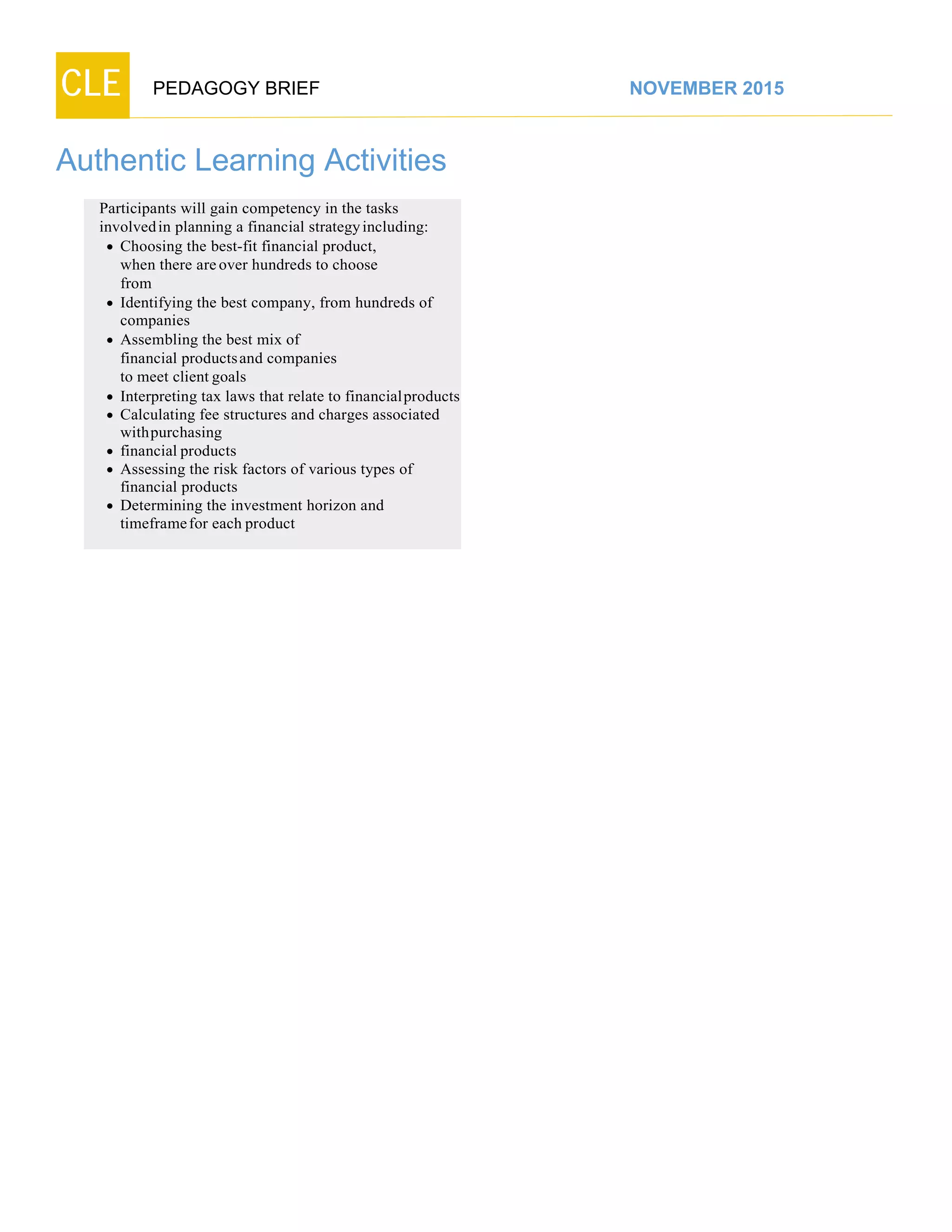CLE PEDAGOGY BRIEF NOVEMBER 2015
Authentic Learning Activities
Participants will gain competency in the tasks
involvedin planning a financial strategy including:
 Choosing the best-fit financial product,
when there are over hundreds to choose
from
 Identifying the best company, from hundreds of
companies
 Assembling the best mix of
financial productsand companies
to meet client goals
 Interpreting tax laws that relate to financialproducts
 Calculating fee structures and charges associated
withpurchasing
 financial products
 Assessing the risk factors of various types of
financial products
 Determining the investment horizon and
timeframefor each product
 