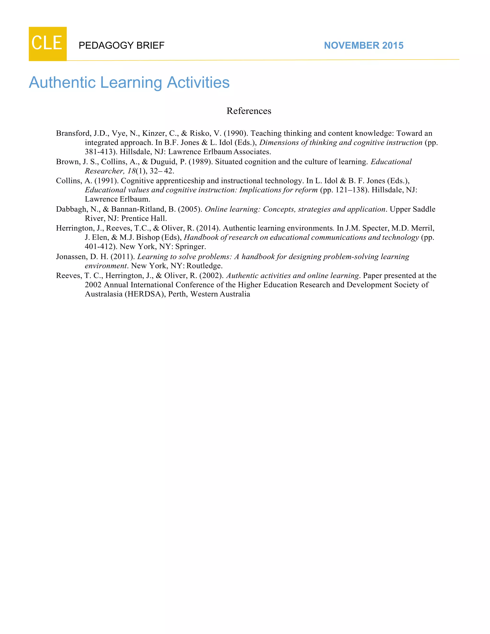 CLE PEDAGOGY BRIEF NOVEMBER 2015
Authentic Learning Activities
References
Bransford, J.D., Vye, N., Kinzer, C., & Risko, V. (1990). Teaching thinking and content knowledge: Toward an
integrated approach. In B.F. Jones & L. Idol (Eds.), Dimensions of thinking and cognitive instruction (pp.
381-413). Hillsdale, NJ: Lawrence Erlbaum Associates.
Brown, J. S., Collins, A., & Duguid, P. (1989). Situated cognition and the culture of learning. Educational
Researcher, 18(1), 32– 42.
Collins, A. (1991). Cognitive apprenticeship and instructional technology. In L. Idol & B. F. Jones (Eds.),
Educational values and cognitive instruction: Implications for reform (pp. 121–138). Hillsdale, NJ:
Lawrence Erlbaum.
Dabbagh, N., & Bannan-Ritland, B. (2005). Online learning: Concepts, strategies and application. Upper Saddle
River, NJ: Prentice Hall.
Herrington, J., Reeves, T.C., & Oliver, R. (2014). Authentic learning environments. In J.M. Specter, M.D. Merril,
J. Elen, & M.J. Bishop (Eds), Handbook of research on educational communications and technology (pp.
401-412). New York, NY: Springer.
Jonassen, D. H. (2011). Learning to solve problems: A handbook for designing problem-solving learning
environment. New York, NY: Routledge.
Reeves, T. C., Herrington, J., & Oliver, R. (2002). Authentic activities and online learning. Paper presented at the
2002 Annual International Conference of the Higher Education Research and Development Society of
Australasia (HERDSA), Perth, Western Australia
 