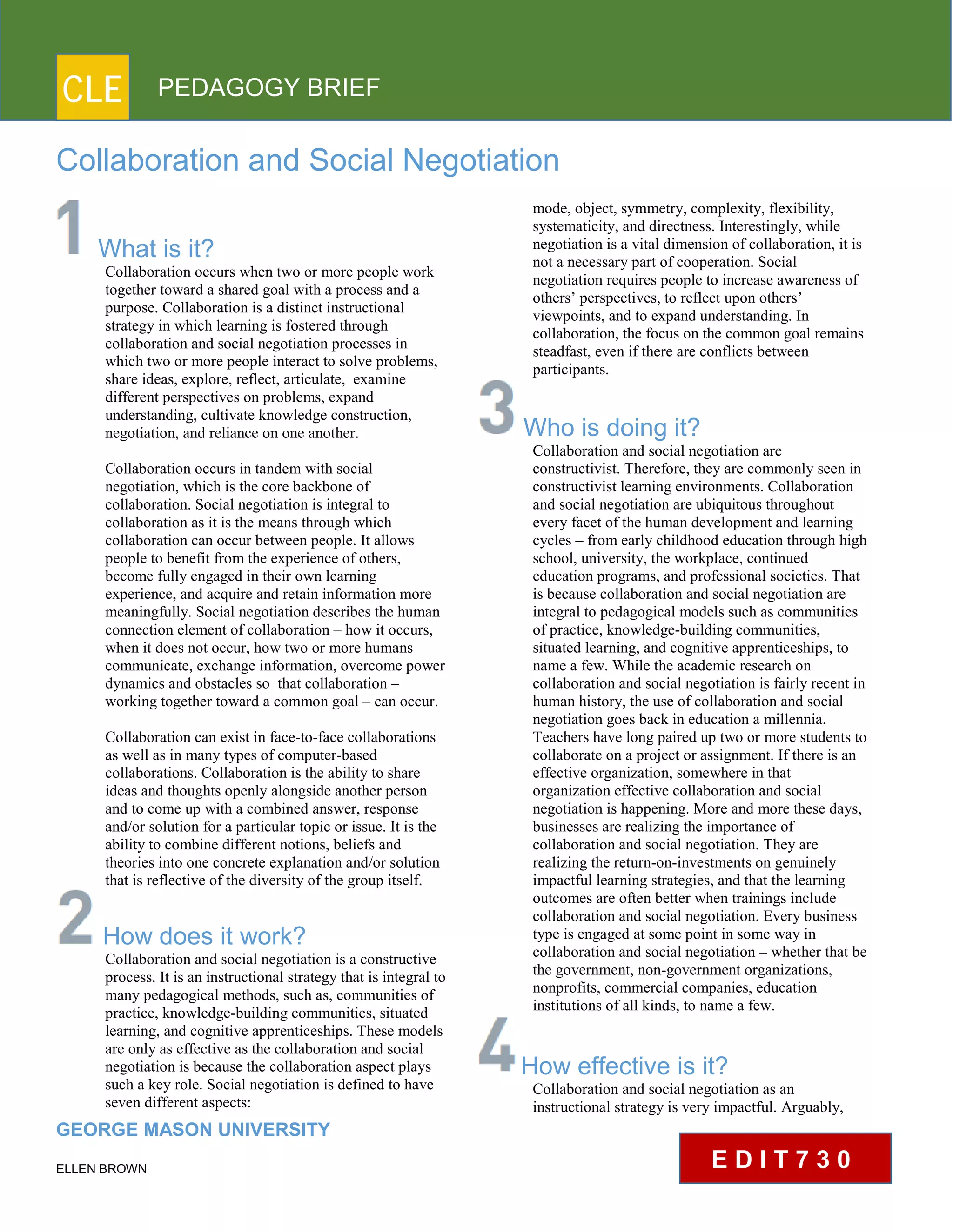 CLE PEDAGOGY BRIEF
Collaboration and Social Negotiation
What is it?
Collaboration occurs when two or more people work
together toward a shared goal with a process and a
purpose. Collaboration is a distinct instructional
strategy in which learning is fostered through
collaboration and social negotiation processes in
which two or more people interact to solve problems,
share ideas, explore, reflect, articulate, examine
different perspectives on problems, expand
understanding, cultivate knowledge construction,
negotiation, and reliance on one another.
Collaboration occurs in tandem with social
negotiation, which is the core backbone of
collaboration. Social negotiation is integral to
collaboration as it is the means through which
collaboration can occur between people. It allows
people to benefit from the experience of others,
become fully engaged in their own learning
experience, and acquire and retain information more
meaningfully. Social negotiation describes the human
connection element of collaboration – how it occurs,
when it does not occur, how two or more humans
communicate, exchange information, overcome power
dynamics and obstacles so that collaboration –
working together toward a common goal – can occur.
Collaboration can exist in face-to-face collaborations
as well as in many types of computer-based
collaborations. Collaboration is the ability to share
ideas and thoughts openly alongside another person
and to come up with a combined answer, response
and/or solution for a particular topic or issue. It is the
ability to combine different notions, beliefs and
theories into one concrete explanation and/or solution
that is reflective of the diversity of the group itself.
How does it work?
Collaboration and social negotiation is a constructive
process. It is an instructional strategy that is integral to
many pedagogical methods, such as, communities of
practice, knowledge-building communities, situated
learning, and cognitive apprenticeships. These models
are only as effective as the collaboration and social
negotiation is because the collaboration aspect plays
such a key role. Social negotiation is defined to have
seven different aspects:
GEORGE MASON UNIVERSITY
ELLEN BROWN
mode, object, symmetry, complexity, flexibility,
systematicity, and directness. Interestingly, while
negotiation is a vital dimension of collaboration, it is
not a necessary part of cooperation. Social
negotiation requires people to increase awareness of
others’ perspectives, to reflect upon others’
viewpoints, and to expand understanding. In
collaboration, the focus on the common goal remains
steadfast, even if there are conflicts between
participants.
Who is doing it?
Collaboration and social negotiation are
constructivist. Therefore, they are commonly seen in
constructivist learning environments. Collaboration
and social negotiation are ubiquitous throughout
every facet of the human development and learning
cycles – from early childhood education through high
school, university, the workplace, continued
education programs, and professional societies. That
is because collaboration and social negotiation are
integral to pedagogical models such as communities
of practice, knowledge-building communities,
situated learning, and cognitive apprenticeships, to
name a few. While the academic research on
collaboration and social negotiation is fairly recent in
human history, the use of collaboration and social
negotiation goes back in education a millennia.
Teachers have long paired up two or more students to
collaborate on a project or assignment. If there is an
effective organization, somewhere in that
organization effective collaboration and social
negotiation is happening. More and more these days,
businesses are realizing the importance of
collaboration and social negotiation. They are
realizing the return-on-investments on genuinely
impactful learning strategies, and that the learning
outcomes are often better when trainings include
collaboration and social negotiation. Every business
type is engaged at some point in some way in
collaboration and social negotiation – whether that be
the government, non-government organizations,
nonprofits, commercial companies, education
institutions of all kinds, to name a few.
How effective is it?
Collaboration and social negotiation as an
instructional strategy is very impactful. Arguably,
E D I T 7 3 0
 