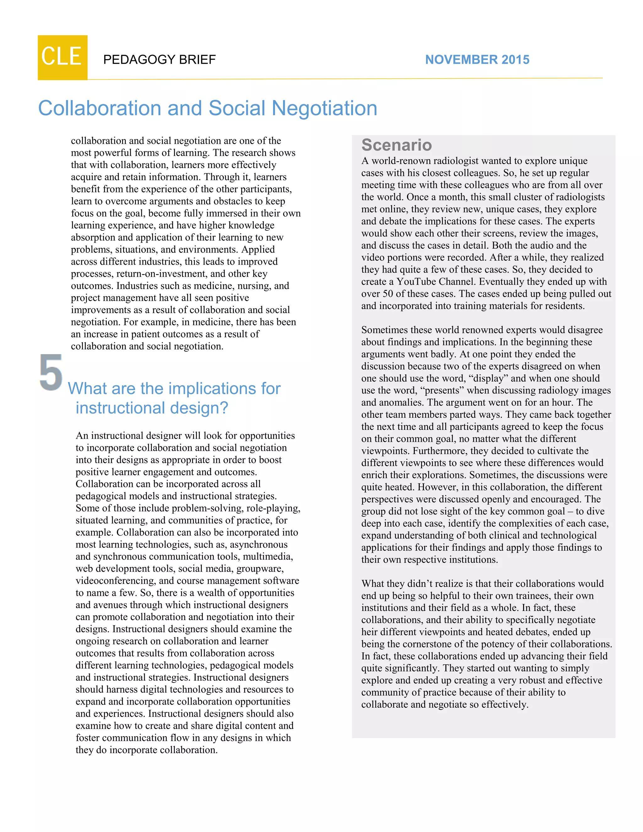 CLE PEDAGOGY BRIEF NOVEMBER 2015
Collaboration and Social Negotiation
collaboration and social negotiation are one of the
most powerful forms of learning. The research shows
that with collaboration, learners more effectively
acquire and retain information. Through it, learners
benefit from the experience of the other participants,
learn to overcome arguments and obstacles to keep
focus on the goal, become fully immersed in their own
learning experience, and have higher knowledge
absorption and application of their learning to new
problems, situations, and environments. Applied
across different industries, this leads to improved
processes, return-on-investment, and other key
outcomes. Industries such as medicine, nursing, and
project management have all seen positive
improvements as a result of collaboration and social
negotiation. For example, in medicine, there has been
an increase in patient outcomes as a result of
collaboration and social negotiation.
What are the implications for
instructional design?
An instructional designer will look for opportunities
to incorporate collaboration and social negotiation
into their designs as appropriate in order to boost
positive learner engagement and outcomes.
Collaboration can be incorporated across all
pedagogical models and instructional strategies.
Some of those include problem-solving, role-playing,
situated learning, and communities of practice, for
example. Collaboration can also be incorporated into
most learning technologies, such as, asynchronous
and synchronous communication tools, multimedia,
web development tools, social media, groupware,
videoconferencing, and course management software
to name a few. So, there is a wealth of opportunities
and avenues through which instructional designers
can promote collaboration and negotiation into their
designs. Instructional designers should examine the
ongoing research on collaboration and learner
outcomes that results from collaboration across
different learning technologies, pedagogical models
and instructional strategies. Instructional designers
should harness digital technologies and resources to
expand and incorporate collaboration opportunities
and experiences. Instructional designers should also
examine how to create and share digital content and
foster communication flow in any designs in which
they do incorporate collaboration.
Scenario
A world-renown radiologist wanted to explore unique
cases with his closest colleagues. So, he set up regular
meeting time with these colleagues who are from all over
the world. Once a month, this small cluster of radiologists
met online, they review new, unique cases, they explore
and debate the implications for these cases. The experts
would show each other their screens, review the images,
and discuss the cases in detail. Both the audio and the
video portions were recorded. After a while, they realized
they had quite a few of these cases. So, they decided to
create a YouTube Channel. Eventually they ended up with
over 50 of these cases. The cases ended up being pulled out
and incorporated into training materials for residents.
Sometimes these world renowned experts would disagree
about findings and implications. In the beginning these
arguments went badly. At one point they ended the
discussion because two of the experts disagreed on when
one should use the word, “display” and when one should
use the word, “presents” when discussing radiology images
and anomalies. The argument went on for an hour. The
other team members parted ways. They came back together
the next time and all participants agreed to keep the focus
on their common goal, no matter what the different
viewpoints. Furthermore, they decided to cultivate the
different viewpoints to see where these differences would
enrich their explorations. Sometimes, the discussions were
quite heated. However, in this collaboration, the different
perspectives were discussed openly and encouraged. The
group did not lose sight of the key common goal – to dive
deep into each case, identify the complexities of each case,
expand understanding of both clinical and technological
applications for their findings and apply those findings to
their own respective institutions.
What they didn’t realize is that their collaborations would
end up being so helpful to their own trainees, their own
institutions and their field as a whole. In fact, these
collaborations, and their ability to specifically negotiate
heir different viewpoints and heated debates, ended up
being the cornerstone of the potency of their collaborations.
In fact, these collaborations ended up advancing their field
quite significantly. They started out wanting to simply
explore and ended up creating a very robust and effective
community of practice because of their ability to collaborate
and negotiate so effectively.
 