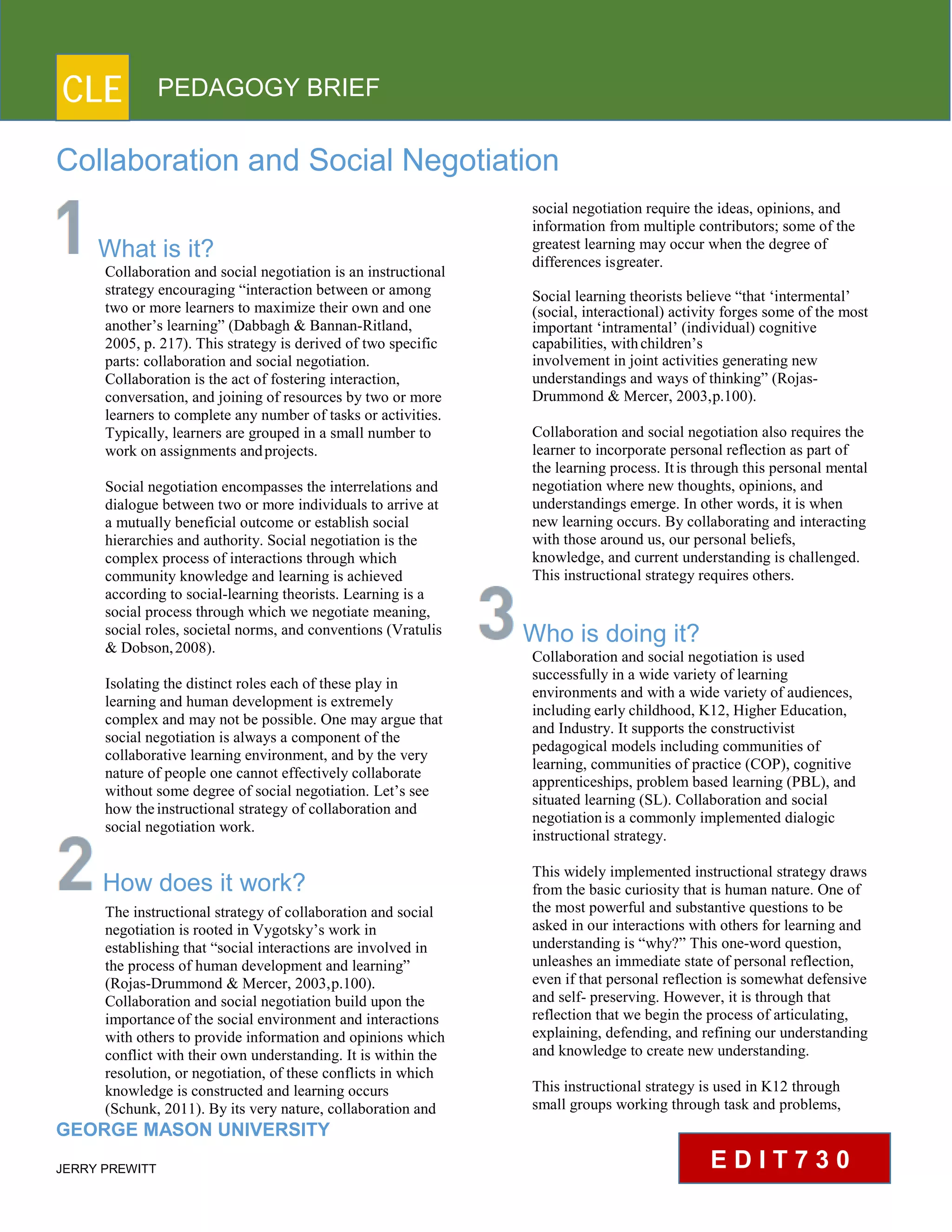CLE PEDAGOGY BRIEF
Collaboration and Social Negotiation
What is it?
Collaboration and social negotiation is an instructional
strategy encouraging “interaction between or among
two or more learners to maximize their own and one
another’s learning” (Dabbagh & Bannan-Ritland,
2005, p. 217). This strategy is derived of two specific
parts: collaboration and social negotiation.
Collaboration is the act of fostering interaction,
conversation, and joining of resources by two or more
learners to complete any number of tasks or activities.
Typically, learners are grouped in a small number to
work on assignments andprojects.
Social negotiation encompasses the interrelations and
dialogue between two or more individuals to arrive at
a mutually beneficial outcome or establish social
hierarchies and authority. Social negotiation is the
complex process of interactions through which
community knowledge and learning is achieved
according to social-learning theorists. Learning is a
social process through which we negotiate meaning,
social roles, societal norms, and conventions (Vratulis
& Dobson,2008).
Isolating the distinct roles each of these play in
learning and human development is extremely
complex and may not be possible. One may argue that
social negotiation is always a component of the
collaborative learning environment, and by the very
nature of people one cannot effectively collaborate
without some degree of social negotiation. Let’s see
how theinstructional strategy of collaboration and
social negotiation work.
How does it work?
The instructional strategy of collaboration and social
negotiation is rooted in Vygotsky’s work in
establishing that “social interactions are involved in
the process of human development and learning”
(Rojas-Drummond & Mercer, 2003,p.100).
Collaboration and social negotiation build upon the
importanceof the social environment and interactions
with others to provide information and opinions which
conflict with their own understanding. It is within the
resolution, or negotiation, of these conflicts in which
knowledge is constructed and learning occurs (Schunk,
2011). By its very nature, collaboration and
GEORGE MASON UNIVERSITY
JERRY PREWITT
social negotiation require the ideas, opinions, and
information from multiple contributors; some of the
greatest learning may occur when the degree of
differences isgreater.
Social learning theorists believe “that ‘intermental’
(social, interactional) activity forges some of the most
important ‘intramental’ (individual) cognitive
capabilities, withchildren’s
involvement in joint activities generating new
understandings and ways of thinking” (Rojas-
Drummond & Mercer, 2003,p.100).
Collaboration and social negotiation also requires the
learner to incorporate personal reflection as part of
the learning process. Itis through this personal mental
negotiation where new thoughts, opinions, and
understandings emerge. In other words, it is when
new learning occurs. By collaborating and interacting
with those around us, our personal beliefs,
knowledge, and current understanding is challenged.
This instructional strategy requires others.
Who is doing it?
Collaboration and social negotiation is used
successfully in a wide variety of learning
environments and with a wide variety of audiences,
including early childhood, K12, Higher Education,
and Industry. It supports the constructivist
pedagogical models including communities of
learning, communities of practice (COP), cognitive
apprenticeships, problem based learning (PBL), and
situated learning (SL). Collaboration and social
negotiationis a commonly implemented dialogic
instructional strategy.
This widely implemented instructional strategy draws
from the basic curiosity that is human nature. One of
the most powerful and substantive questions to be
asked in our interactions with others for learning and
understanding is “why?” This one-word question,
unleashes an immediate state of personal reflection,
even if that personal reflection is somewhat defensive
and self- preserving. However, it is through that
reflection that we begin the process of articulating,
explaining, defending, and refining our understanding
and knowledge to create new understanding.
This instructional strategy is used in K12 through
small groups working through task and problems,
E D I T 7 3 0
 