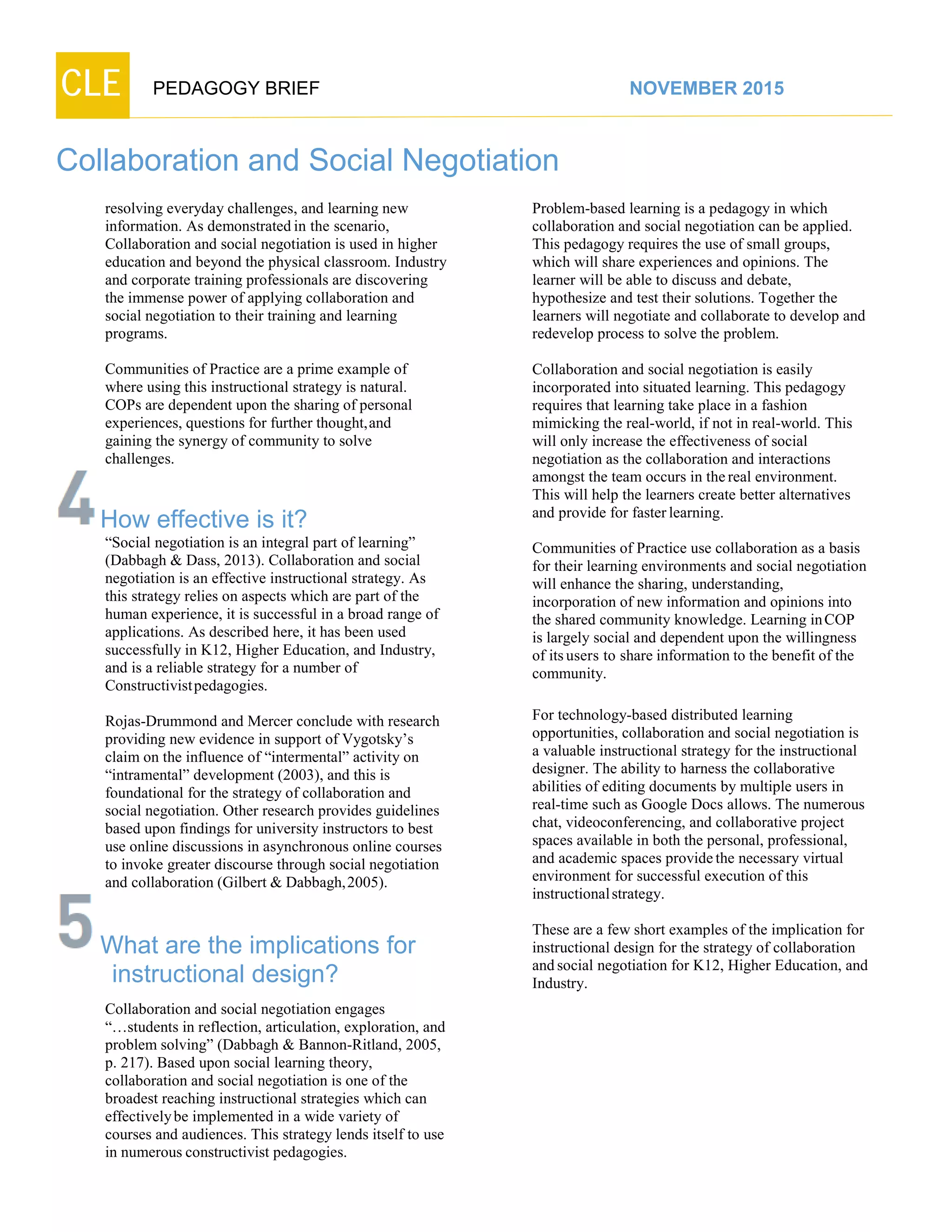 CLE PEDAGOGY BRIEF NOVEMBER 2015
Collaboration and Social Negotiation
resolving everyday challenges, and learning new
information. As demonstrated in the scenario,
Collaboration and social negotiation is used in higher
education and beyond the physical classroom. Industry
and corporate training professionals are discovering
the immense power of applying collaboration and
social negotiation to their training and learning
programs.
Communities of Practice are a prime example of
where using this instructional strategy is natural.
COPs are dependent upon the sharing of personal
experiences, questions for further thought,and
gaining the synergy of community to solve
challenges.
How effective is it?
“Social negotiation is an integral part of learning”
(Dabbagh & Dass, 2013). Collaboration and social
negotiation is an effective instructional strategy. As
this strategy relies on aspects which are part of the
human experience, it is successful in a broad range of
applications. As described here, it has been used
successfully in K12, Higher Education, and Industry,
and is a reliable strategy for a number of
Constructivist pedagogies.
Rojas-Drummond and Mercer conclude with research
providing new evidence in support of Vygotsky’s
claim on the influence of “intermental” activity on
“intramental” development (2003), and this is
foundational for the strategy of collaboration and
social negotiation. Other research provides guidelines
based upon findings for university instructors to best
use online discussions in asynchronous online courses
to invoke greater discourse through social negotiation
and collaboration (Gilbert & Dabbagh,2005).
What are the implications for
instructional design?
Collaboration and social negotiation engages
“…students in reflection, articulation, exploration, and
problem solving” (Dabbagh & Bannon-Ritland, 2005,
p. 217). Based upon social learning theory,
collaboration and social negotiation is one of the
broadest reaching instructional strategies which can
effectivelybe implemented in a wide variety of
courses and audiences. This strategy lends itself to use
in numerous constructivist pedagogies.
Problem-based learning is a pedagogy in which
collaboration and social negotiation can be applied.
This pedagogy requires the use of small groups,
which will share experiences and opinions. The
learner will be able to discuss and debate,
hypothesize and test their solutions. Together the
learners will negotiate and collaborate to develop and
redevelop process to solve the problem.
Collaboration and social negotiation is easily
incorporated into situated learning. This pedagogy
requires that learning take place in a fashion
mimicking the real-world, if not in real-world. This
will only increase the effectiveness of social
negotiation as the collaboration and interactions
amongst the team occurs in the real environment.
This will help the learners create better alternatives
and provide for fasterlearning.
Communities of Practice use collaboration as a basis
for their learning environments and social negotiation
will enhance the sharing, understanding,
incorporation of new information and opinions into
the shared community knowledge. Learning inCOP
is largely social and dependent upon the willingness
of itsusers to share information to the benefit of the
community.
For technology-based distributed learning
opportunities, collaboration and social negotiation is
a valuable instructional strategy for the instructional
designer. The ability to harness the collaborative
abilities of editing documents by multiple users in
real-time such as Google Docs allows. The numerous
chat, videoconferencing, and collaborative project
spaces available in both the personal, professional,
and academic spaces providethe necessary virtual
environment for successful execution of this
instructional strategy.
These are a few short examples of the implication for
instructional design for the strategy of collaboration
and social negotiation for K12, Higher Education, and
Industry.
 
